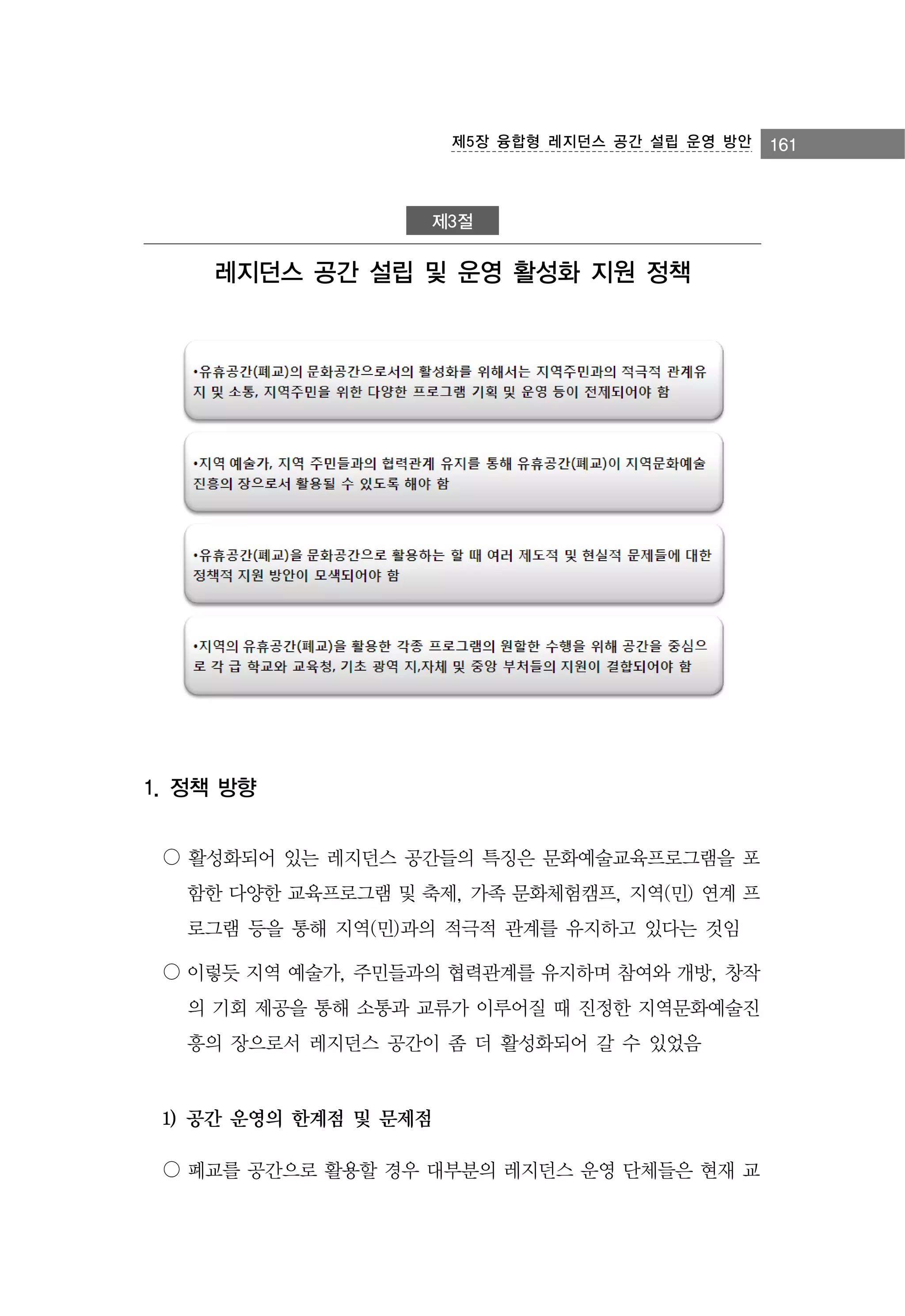 제5장 융합형 레지던스 공간 설립 운영 방안

제3절

레지던스 공간 설립 및 운영 활성화 지원 정책

1. 정책 방향
○ 활성화되어 있는 레지던스 공간들의 특징은 문화예술교육프로그램을 포
함한 다양한 교육프로그램 및 축제, 가족 문화체험캠프, 지역(민) 연계 프
로그램 등을 통해 지역(민)과의 적극적 관계를 유지하고 있다는 것임
○ 이렇듯 지역 예술가, 주민들과의 협력관계를 유지하며 참여와 개방, 창작
의 기회 제공을 통해 소통과 교류가 이루어질 때 진정한 지역문화예술진
흥의 장으로서 레지던스 공간이 좀 더 활성화되어 갈 수 있었음

1) 공간 운영의 한계점 및 문제점
○ 폐교를 공간으로 활용할 경우 대부분의 레지던스 운영 단체들은 현재 교

161

 