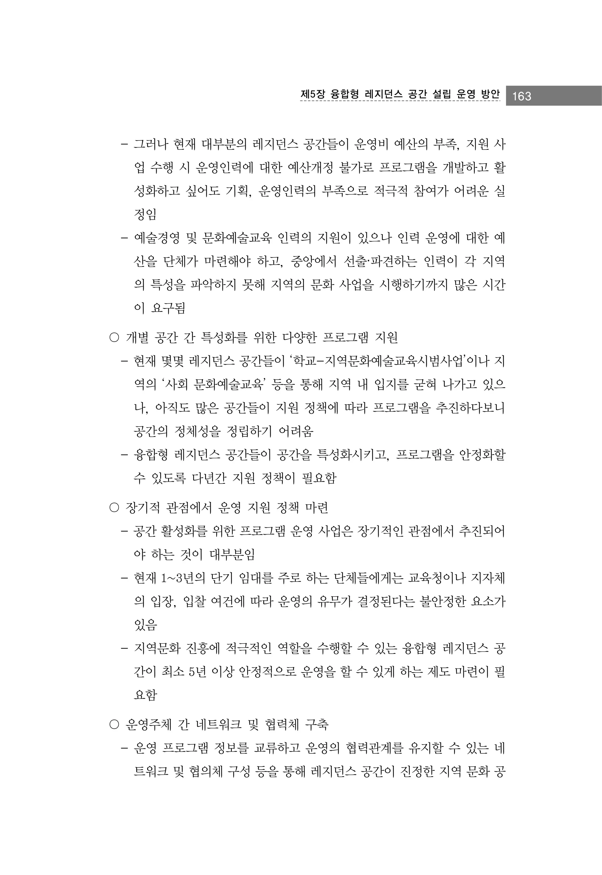 제5장 융합형 레지던스 공간 설립 운영 방안

- 그러나 현재 대부분의 레지던스 공간들이 운영비 예산의 부족, 지원 사
업 수행 시 운영인력에 대한 예산개정 불가로 프로그램을 개발하고 활
성화하고 싶어도 기획, 운영인력의 부족으로 적극적 참여가 어려운 실
정임
- 예술경영 및 문화예술교육 인력의 지원이 있으나 인력 운영에 대한 예
산을 단체가 마련해야 하고, 중앙에서 선출·파견하는 인력이 각 지역
의 특성을 파악하지 못해 지역의 문화 사업을 시행하기까지 많은 시간
이 요구됨
〇 개별 공간 간 특성화를 위한 다양한 프로그램 지원
- 현재 몇몇 레지던스 공간들이 ‘학교-지역문화예술교육시범사업’이나 지
역의 ‘사회 문화예술교육’ 등을 통해 지역 내 입지를 굳혀 나가고 있으
나, 아직도 많은 공간들이 지원 정책에 따라 프로그램을 추진하다보니
공간의 정체성을 정립하기 어려움
- 융합형 레지던스 공간들이 공간을 특성화시키고, 프로그램을 안정화할
수 있도록 다년간 지원 정책이 필요함
〇 장기적 관점에서 운영 지원 정책 마련
- 공간 활성화를 위한 프로그램 운영 사업은 장기적인 관점에서 추진되어
야 하는 것이 대부분임
- 현재 1~3년의 단기 임대를 주로 하는 단체들에게는 교육청이나 지자체
의 입장, 입찰 여건에 따라 운영의 유무가 결정된다는 불안정한 요소가
있음
- 지역문화 진흥에 적극적인 역할을 수행할 수 있는 융합형 레지던스 공
간이 최소 5년 이상 안정적으로 운영을 할 수 있게 하는 제도 마련이 필
요함
〇 운영주체 간 네트워크 및 협력체 구축
- 운영 프로그램 정보를 교류하고 운영의 협력관계를 유지할 수 있는 네
트워크 및 협의체 구성 등을 통해 레지던스 공간이 진정한 지역 문화 공

163

 