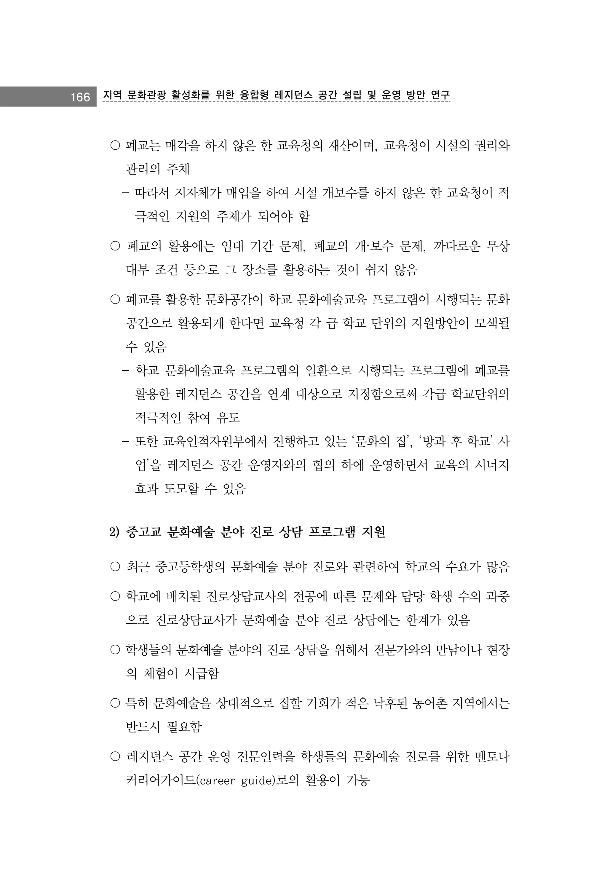 166 지역 문화관광 활성화를 위한 융합형 레지던스 공간 설립 및 운영 방안 연구

〇 폐교는 매각을 하지 않은 한 교육청의 재산이며, 교육청이 시설의 권리와
관리의 주체
- 따라서 지자체가 매입을 하여 시설 개보수를 하지 않은 한 교육청이 적
극적인 지원의 주체가 되어야 함
〇 폐교의 활용에는 임대 기간 문제, 폐교의 개·보수 문제, 까다로운 무상
대부 조건 등으로 그 장소를 활용하는 것이 쉽지 않음
〇 폐교를 활용한 문화공간이 학교 문화예술교육 프로그램이 시행되는 문화
공간으로 활용되게 한다면 교육청 각 급 학교 단위의 지원방안이 모색될
수 있음
- 학교 문화예술교육 프로그램의 일환으로 시행되는 프로그램에 폐교를
활용한 레지던스 공간을 연계 대상으로 지정함으로써 각급 학교단위의
적극적인 참여 유도
- 또한 교육인적자원부에서 진행하고 있는 ‘문화의 집’, ‘방과 후 학교’ 사
업’을 레지던스 공간 운영자와의 협의 하에 운영하면서 교육의 시너지
효과 도모할 수 있음

2) 중고교 문화예술 분야 진로 상담 프로그램 지원
〇 최근 중고등학생의 문화예술 분야 진로와 관련하여 학교의 수요가 많음
〇 학교에 배치된 진로상담교사의 전공에 따른 문제와 담당 학생 수의 과중
으로 진로상담교사가 문화예술 분야 진로 상담에는 한계가 있음
〇 학생들의 문화예술 분야의 진로 상담을 위해서 전문가와의 만남이나 현장
의 체험이 시급함
〇 특히 문화예술을 상대적으로 접할 기회가 적은 낙후된 농어촌 지역에서는
반드시 필요함
〇 레지던스 공간 운영 전문인력을 학생들의 문화예술 진로를 위한 멘토나
커리어가이드(career guide)로의 활용이 가능

 