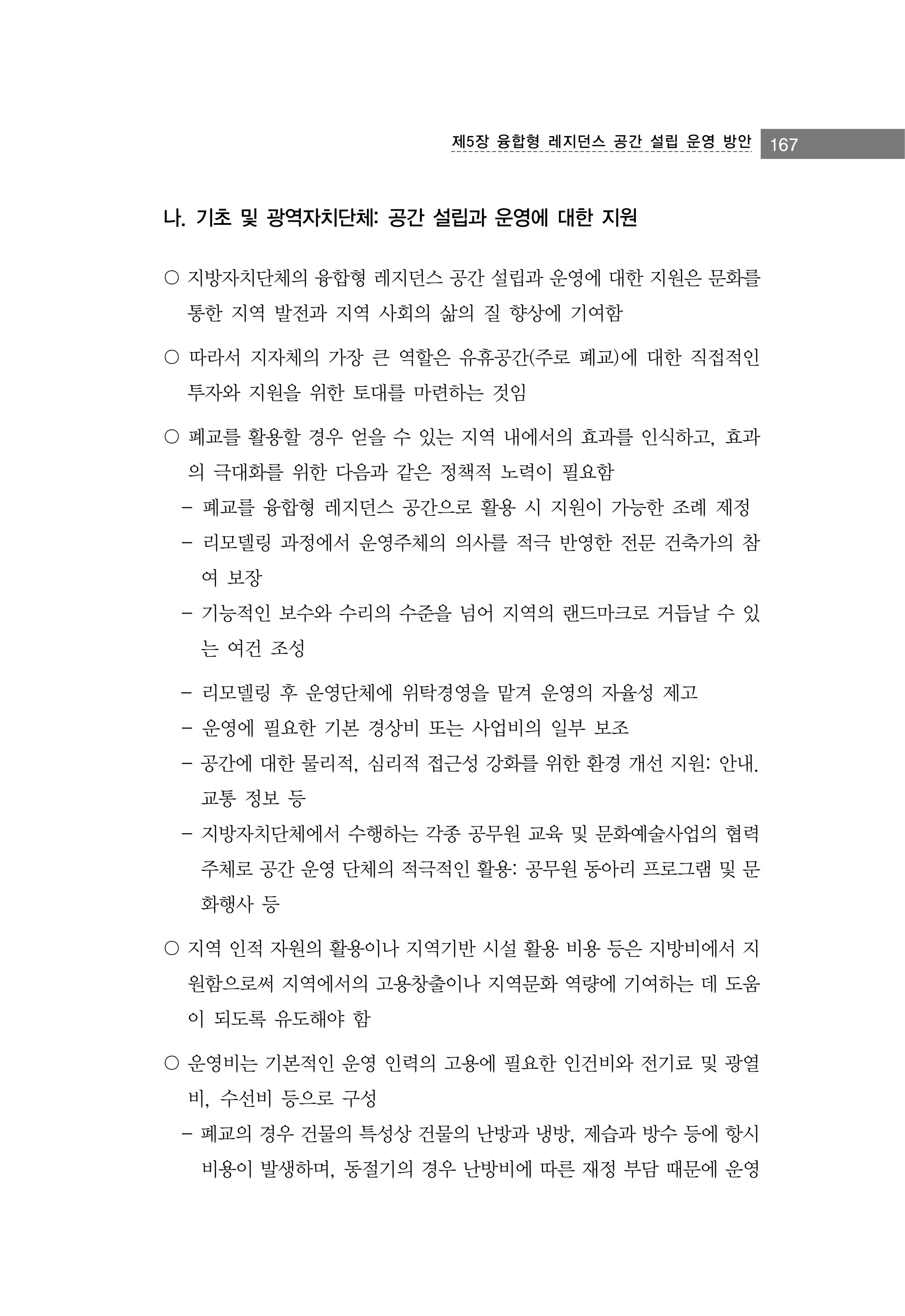 제5장 융합형 레지던스 공간 설립 운영 방안

나. 기초 및 광역자치단체: 공간 설립과 운영에 대한 지원
〇 지방자치단체의 융합형 레지던스 공간 설립과 운영에 대한 지원은 문화를
통한 지역 발전과 지역 사회의 삶의 질 향상에 기여함
〇 따라서 지자체의 가장 큰 역할은 유휴공간(주로 폐교)에 대한 직접적인
투자와 지원을 위한 토대를 마련하는 것임
〇 폐교를 활용할 경우 얻을 수 있는 지역 내에서의 효과를 인식하고, 효과
의 극대화를 위한 다음과 같은 정책적 노력이 필요함
- 폐교를 융합형 레지던스 공간으로 활용 시 지원이 가능한 조례 제정
- 리모델링 과정에서 운영주체의 의사를 적극 반영한 전문 건축가의 참
여 보장
- 기능적인 보수와 수리의 수준을 넘어 지역의 랜드마크로 거듭날 수 있
는 여건 조성
- 리모델링 후 운영단체에 위탁경영을 맡겨 운영의 자율성 제고
- 운영에 필요한 기본 경상비 또는 사업비의 일부 보조
- 공간에 대한 물리적, 심리적 접근성 강화를 위한 환경 개선 지원: 안내.
교통 정보 등
- 지방자치단체에서 수행하는 각종 공무원 교육 및 문화예술사업의 협력
주체로 공간 운영 단체의 적극적인 활용: 공무원 동아리 프로그램 및 문
화행사 등
〇 지역 인적 자원의 활용이나 지역기반 시설 활용 비용 등은 지방비에서 지
원함으로써 지역에서의 고용창출이나 지역문화 역량에 기여하는 데 도움
이 되도록 유도해야 함
〇 운영비는 기본적인 운영 인력의 고용에 필요한 인건비와 전기료 및 광열
비, 수선비 등으로 구성
- 폐교의 경우 건물의 특성상 건물의 난방과 냉방, 제습과 방수 등에 항시
비용이 발생하며, 동절기의 경우 난방비에 따른 재정 부담 때문에 운영

167

 