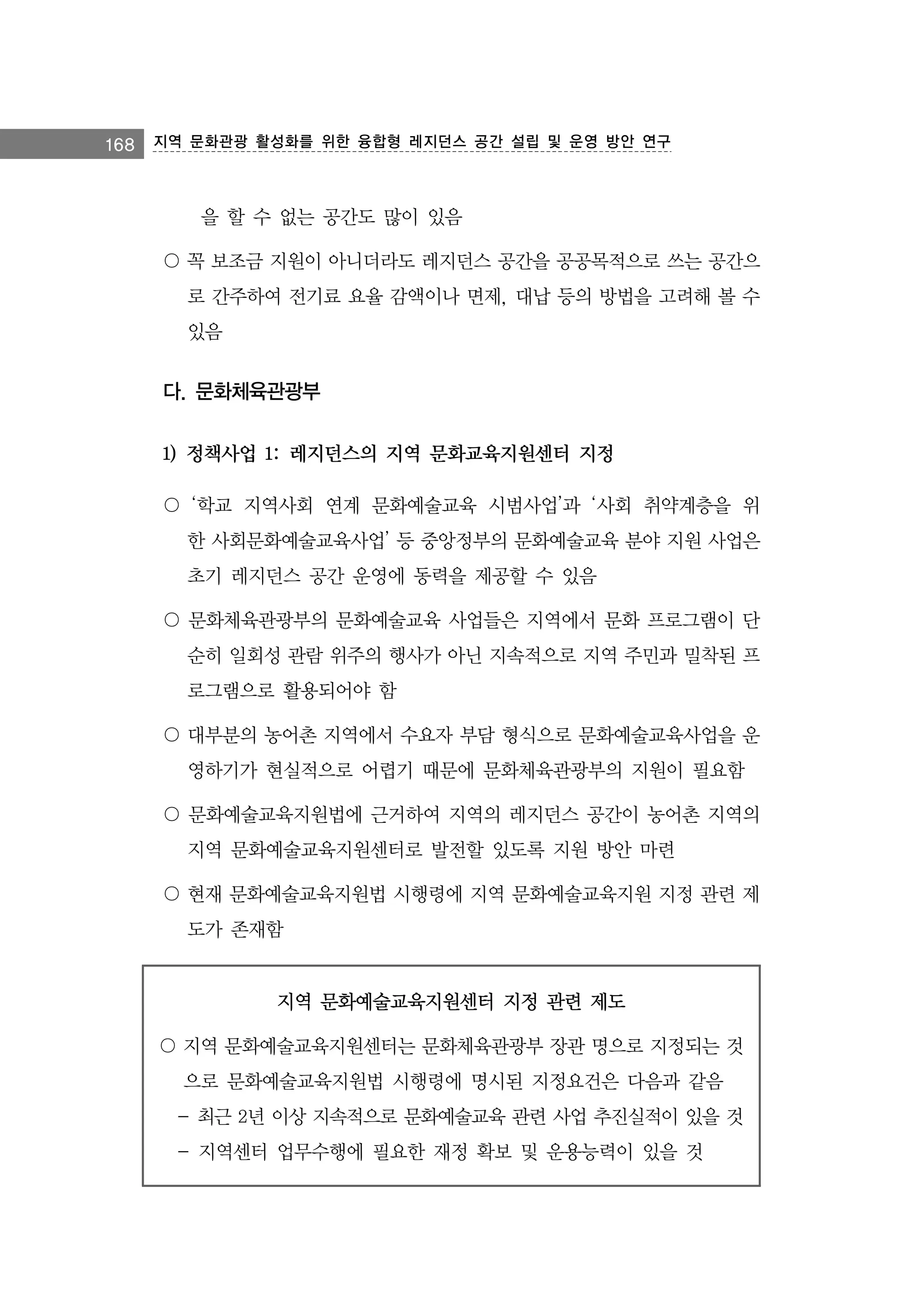 168 지역 문화관광 활성화를 위한 융합형 레지던스 공간 설립 및 운영 방안 연구

을 할 수 없는 공간도 많이 있음
〇 꼭 보조금 지원이 아니더라도 레지던스 공간을 공공목적으로 쓰는 공간으
로 간주하여 전기료 요율 감액이나 면제, 대납 등의 방법을 고려해 볼 수
있음

다. 문화체육관광부
1) 정책사업 1: 레지던스의 지역 문화교육지원센터 지정
〇 ‘학교 지역사회 연계 문화예술교육 시범사업’과 ‘사회 취약계층을 위
한 사회문화예술교육사업’ 등 중앙정부의 문화예술교육 분야 지원 사업은
초기 레지던스 공간 운영에 동력을 제공할 수 있음
〇 문화체육관광부의 문화예술교육 사업들은 지역에서 문화 프로그램이 단
순히 일회성 관람 위주의 행사가 아닌 지속적으로 지역 주민과 밀착된 프
로그램으로 활용되어야 함
〇 대부분의 농어촌 지역에서 수요자 부담 형식으로 문화예술교육사업을 운
영하기가 현실적으로 어렵기 때문에 문화체육관광부의 지원이 필요함
〇 문화예술교육지원법에 근거하여 지역의 레지던스 공간이 농어촌 지역의
지역 문화예술교육지원센터로 발전할 있도록 지원 방안 마련
〇 현재 문화예술교육지원법 시행령에 지역 문화예술교육지원 지정 관련 제
도가 존재함

지역 문화예술교육지원센터 지정 관련 제도
〇 지역 문화예술교육지원센터는 문화체육관광부 장관 명으로 지정되는 것
으로 문화예술교육지원법 시행령에 명시된 지정요건은 다음과 같음
- 최근 2년 이상 지속적으로 문화예술교육 관련 사업 추진실적이 있을 것
- 지역센터 업무수행에 필요한 재정 확보 및 운용능력이 있을 것

 