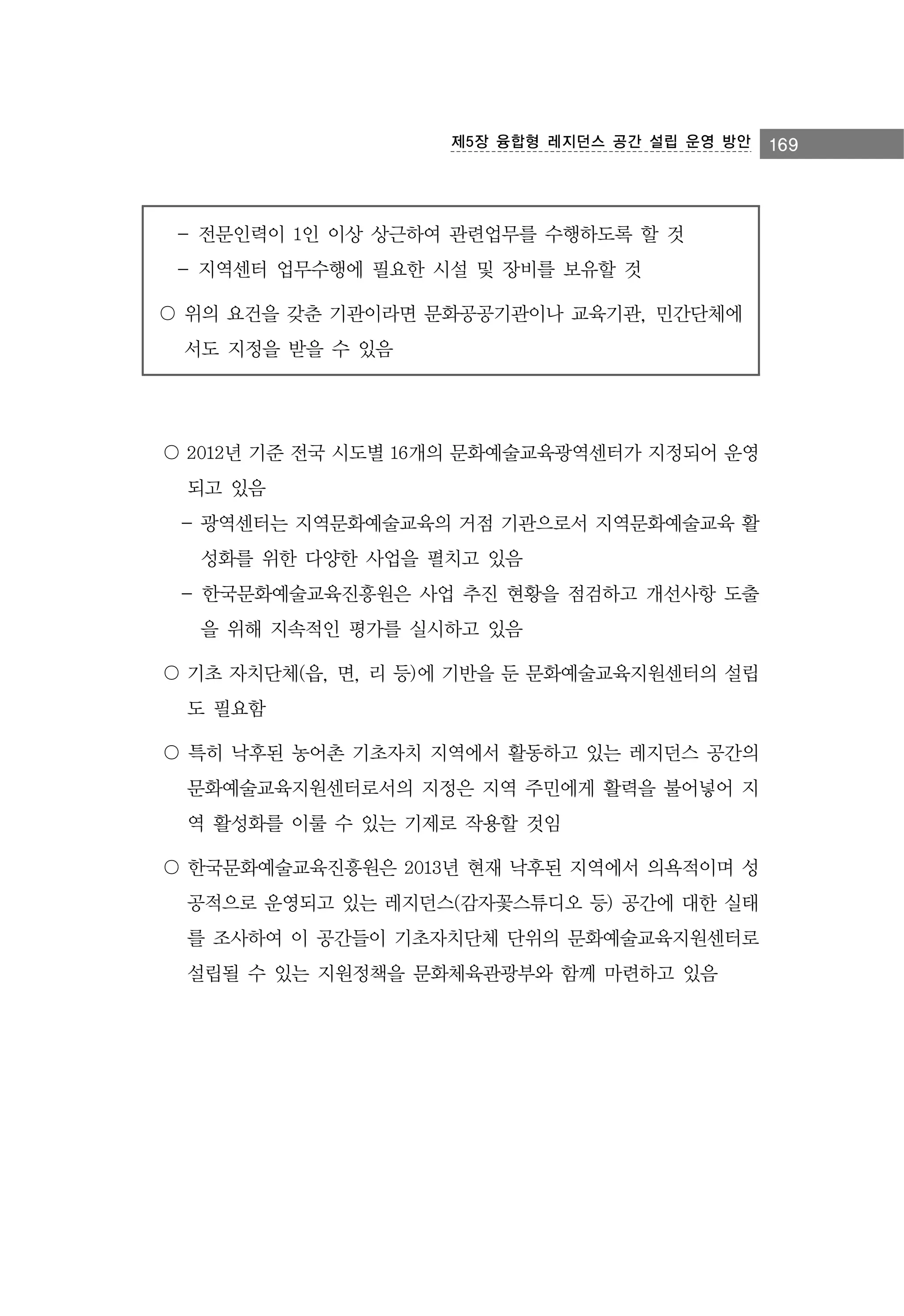제5장 융합형 레지던스 공간 설립 운영 방안

- 전문인력이 1인 이상 상근하여 관련업무를 수행하도록 할 것
- 지역센터 업무수행에 필요한 시설 및 장비를 보유할 것
〇 위의 요건을 갖춘 기관이라면 문화공공기관이나 교육기관, 민간단체에
서도 지정을 받을 수 있음

〇 2012년 기준 전국 시도별 16개의 문화예술교육광역센터가 지정되어 운영
되고 있음
- 광역센터는 지역문화예술교육의 거점 기관으로서 지역문화예술교육 활
성화를 위한 다양한 사업을 펼치고 있음
- 한국문화예술교육진흥원은 사업 추진 현황을 점검하고 개선사항 도출
을 위해 지속적인 평가를 실시하고 있음
〇 기초 자치단체(읍, 면, 리 등)에 기반을 둔 문화예술교육지원센터의 설립
도 필요함
〇 특히 낙후된 농어촌 기초자치 지역에서 활동하고 있는 레지던스 공간의
문화예술교육지원센터로서의 지정은 지역 주민에게 활력을 불어넣어 지
역 활성화를 이룰 수 있는 기제로 작용할 것임
〇 한국문화예술교육진흥원은 2013년 현재 낙후된 지역에서 의욕적이며 성
공적으로 운영되고 있는 레지던스(감자꽃스튜디오 등) 공간에 대한 실태
를 조사하여 이 공간들이 기초자치단체 단위의 문화예술교육지원센터로
설립될 수 있는 지원정책을 문화체육관광부와 함께 마련하고 있음

169

 