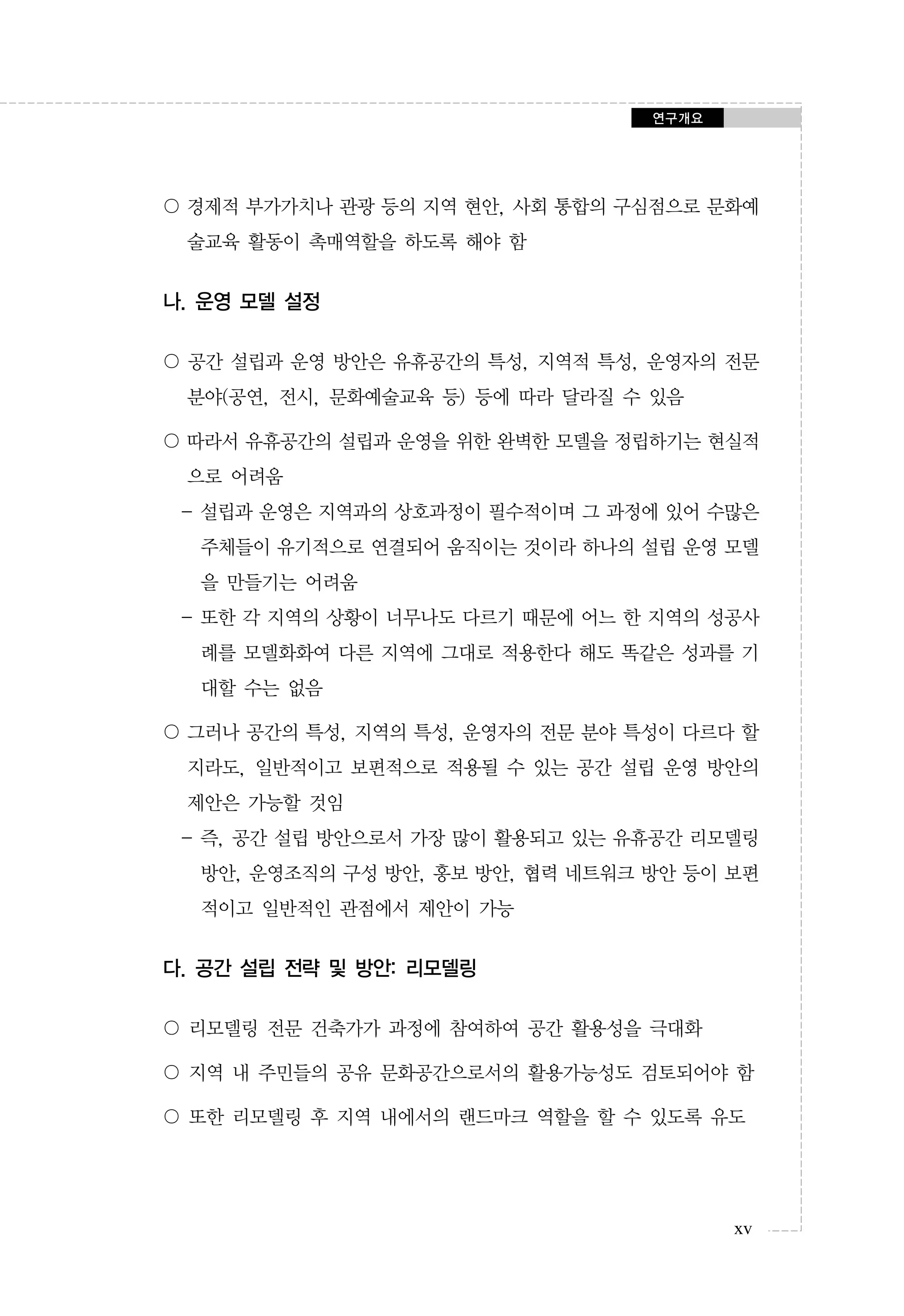 연구개요

〇 경제적 부가가치나 관광 등의 지역 현안, 사회 통합의 구심점으로 문화예
술교육 활동이 촉매역할을 하도록 해야 함

나. 운영 모델 설정
〇 공간 설립과 운영 방안은 유휴공간의 특성, 지역적 특성, 운영자의 전문
분야(공연, 전시, 문화예술교육 등) 등에 따라 달라질 수 있음
〇 따라서 유휴공간의 설립과 운영을 위한 완벽한 모델을 정립하기는 현실적
으로 어려움
- 설립과 운영은 지역과의 상호과정이 필수적이며 그 과정에 있어 수많은
주체들이 유기적으로 연결되어 움직이는 것이라 하나의 설립 운영 모델
을 만들기는 어려움
- 또한 각 지역의 상황이 너무나도 다르기 때문에 어느 한 지역의 성공사
례를 모델화화여 다른 지역에 그대로 적용한다 해도 똑같은 성과를 기
대할 수는 없음
〇 그러나 공간의 특성, 지역의 특성, 운영자의 전문 분야 특성이 다르다 할
지라도, 일반적이고 보편적으로 적용될 수 있는 공간 설립 운영 방안의
제안은 가능할 것임
- 즉, 공간 설립 방안으로서 가장 많이 활용되고 있는 유휴공간 리모델링
방안, 운영조직의 구성 방안, 홍보 방안, 협력 네트워크 방안 등이 보편
적이고 일반적인 관점에서 제안이 가능

다. 공간 설립 전략 및 방안: 리모델링
〇 리모델링 전문 건축가가 과정에 참여하여 공간 활용성을 극대화
〇 지역 내 주민들의 공유 문화공간으로서의 활용가능성도 검토되어야 함
〇 또한 리모델링 후 지역 내에서의 랜드마크 역할을 할 수 있도록 유도

xv

 