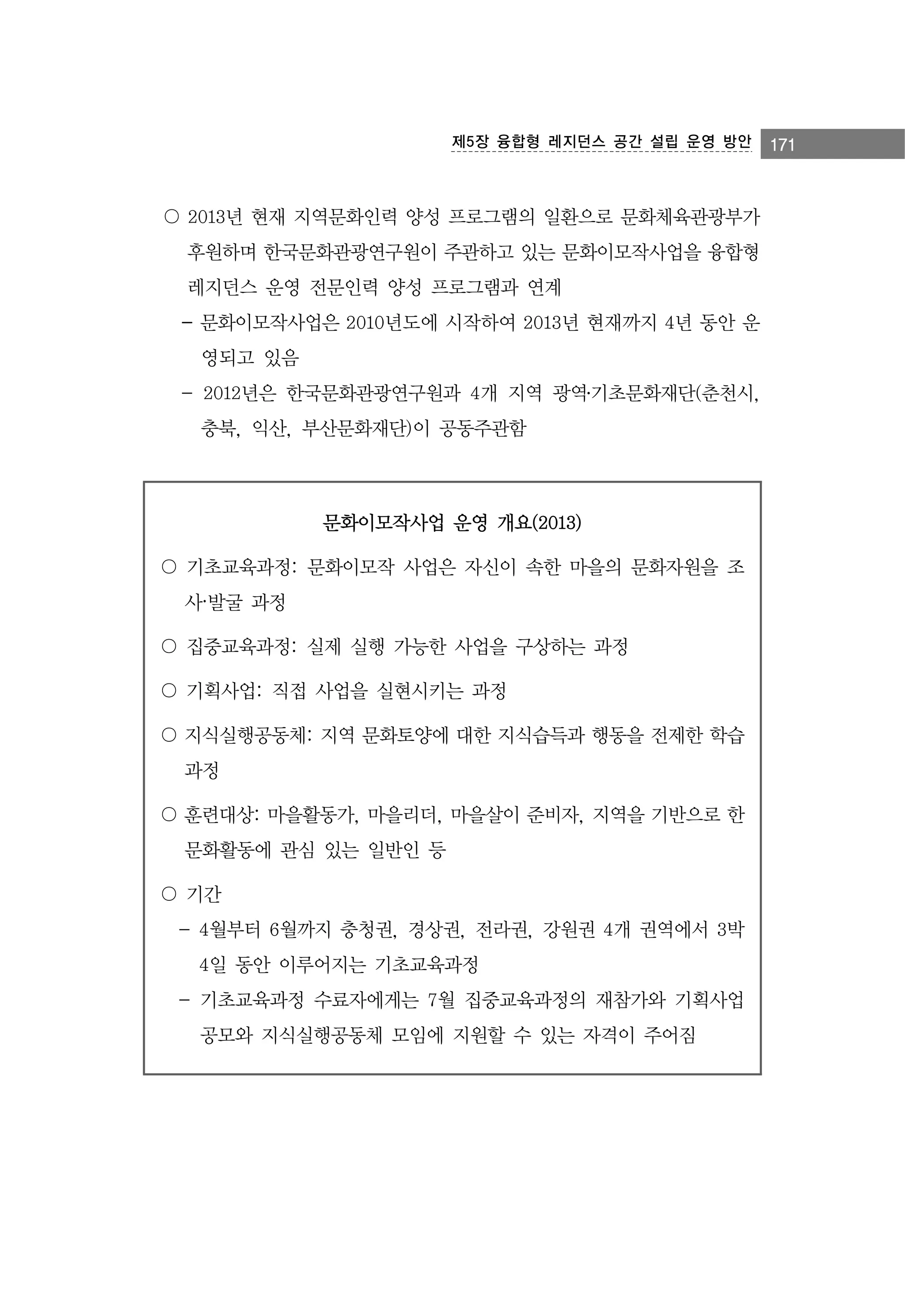 제5장 융합형 레지던스 공간 설립 운영 방안

〇 2013년 현재 지역문화인력 양성 프로그램의 일환으로 문화체육관광부가
후원하며 한국문화관광연구원이 주관하고 있는 문화이모작사업을 융합형
레지던스 운영 전문인력 양성 프로그램과 연계
- 문화이모작사업은 2010년도에 시작하여 2013년 현재까지 4년 동안 운
영되고 있음
- 2012년은 한국문화관광연구원과 4개 지역 광역․기초문화재단(춘천시,
충북, 익산, 부산문화재단)이 공동주관함

문화이모작사업 운영 개요(2013)
〇 기초교육과정: 문화이모작 사업은 자신이 속한 마을의 문화자원을 조
사·발굴 과정
〇 집중교육과정: 실제 실행 가능한 사업을 구상하는 과정
〇 기획사업: 직접 사업을 실현시키는 과정
〇 지식실행공동체: 지역 문화토양에 대한 지식습득과 행동을 전제한 학습
과정
〇 훈련대상: 마을활동가, 마을리더, 마을살이 준비자, 지역을 기반으로 한
문화활동에 관심 있는 일반인 등
〇 기간
- 4월부터 6월까지 충청권, 경상권, 전라권, 강원권 4개 권역에서 3박
4일 동안 이루어지는 기초교육과정
- 기초교육과정 수료자에게는 7월 집중교육과정의 재참가와 기획사업
공모와 지식실행공동체 모임에 지원할 수 있는 자격이 주어짐

171

 
