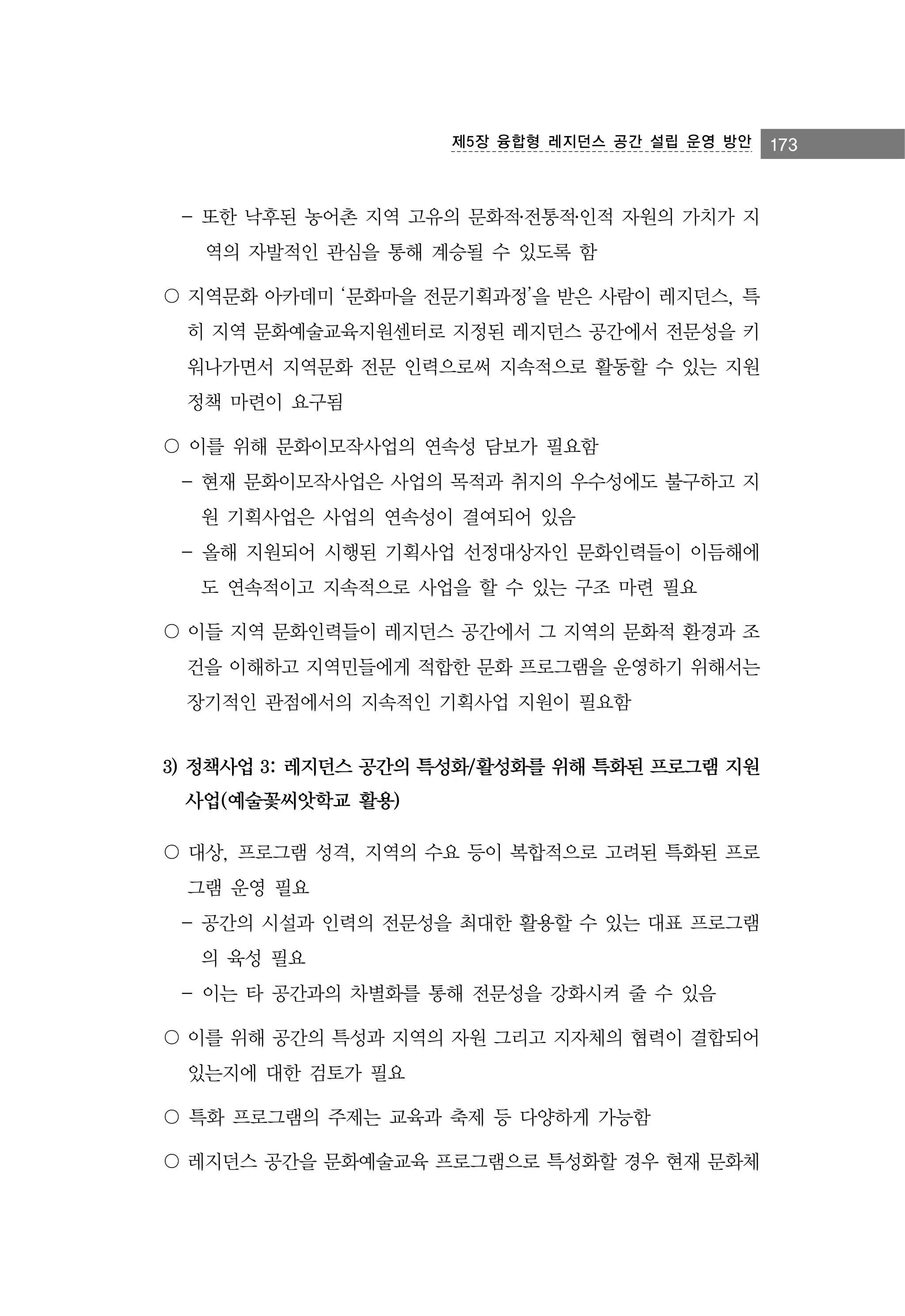 제5장 융합형 레지던스 공간 설립 운영 방안

- 또한 낙후된 농어촌 지역 고유의 문화적․전통적․인적 자원의 가치가 지
역의 자발적인 관심을 통해 계승될 수 있도록 함
〇 지역문화 아카데미 ‘문화마을 전문기획과정’을 받은 사람이 레지던스, 특
히 지역 문화예술교육지원센터로 지정된 레지던스 공간에서 전문성을 키
워나가면서 지역문화 전문 인력으로써 지속적으로 활동할 수 있는 지원
정책 마련이 요구됨
〇 이를 위해 문화이모작사업의 연속성 담보가 필요함
- 현재 문화이모작사업은 사업의 목적과 취지의 우수성에도 불구하고 지
원 기획사업은 사업의 연속성이 결여되어 있음
- 올해 지원되어 시행된 기획사업 선정대상자인 문화인력들이 이듬해에
도 연속적이고 지속적으로 사업을 할 수 있는 구조 마련 필요
〇 이들 지역 문화인력들이 레지던스 공간에서 그 지역의 문화적 환경과 조
건을 이해하고 지역민들에게 적합한 문화 프로그램을 운영하기 위해서는
장기적인 관점에서의 지속적인 기획사업 지원이 필요함

3) 정책사업 3: 레지던스 공간의 특성화/활성화를 위해 특화된 프로그램 지원
사업(예술꽃씨앗학교 활용)
〇 대상, 프로그램 성격, 지역의 수요 등이 복합적으로 고려된 특화된 프로
그램 운영 필요
- 공간의 시설과 인력의 전문성을 최대한 활용할 수 있는 대표 프로그램
의 육성 필요
- 이는 타 공간과의 차별화를 통해 전문성을 강화시켜 줄 수 있음
〇 이를 위해 공간의 특성과 지역의 자원 그리고 지자체의 협력이 결합되어
있는지에 대한 검토가 필요
〇 특화 프로그램의 주제는 교육과 축제 등 다양하게 가능함
〇 레지던스 공간을 문화예술교육 프로그램으로 특성화할 경우 현재 문화체

173

 