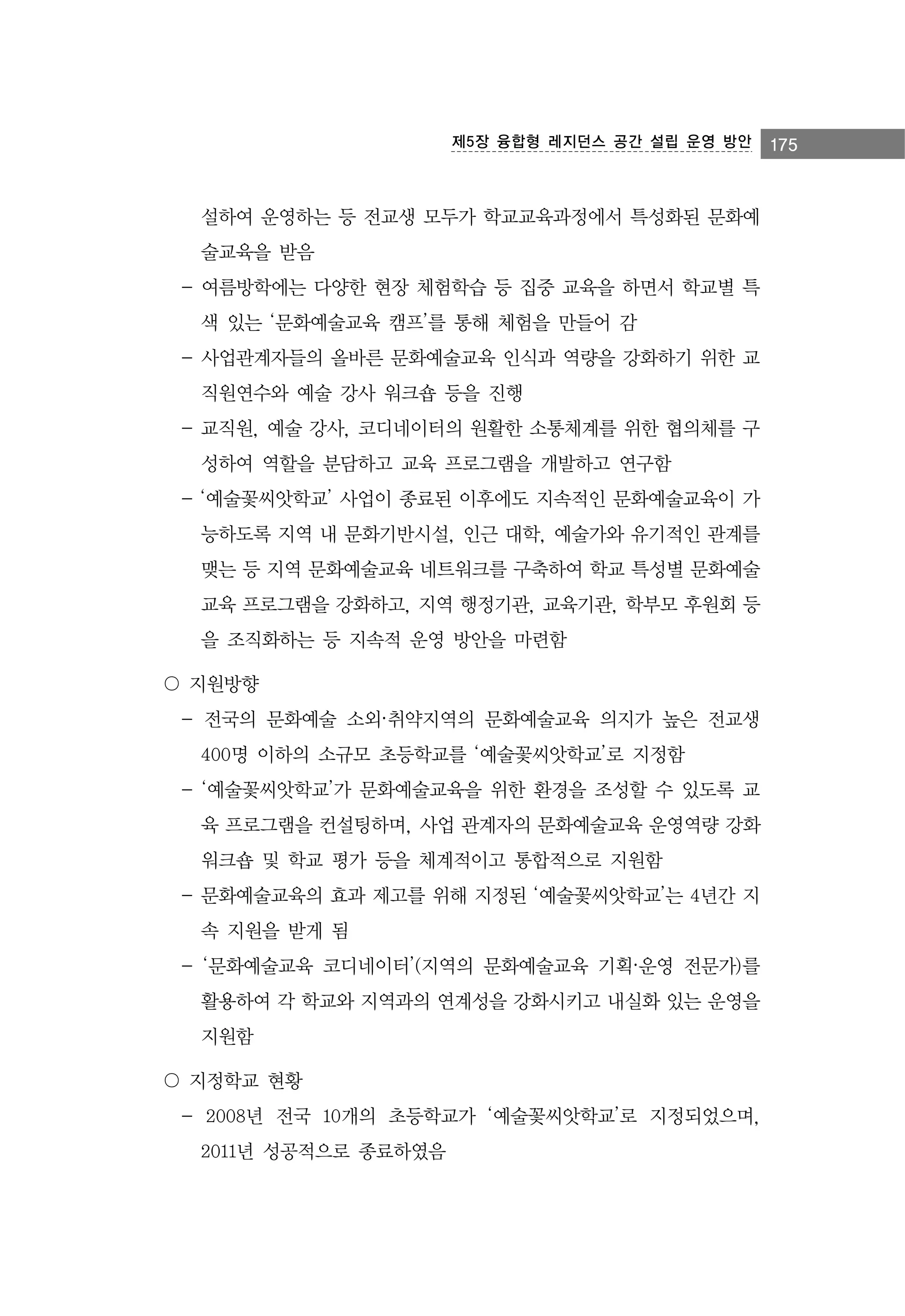 제5장 융합형 레지던스 공간 설립 운영 방안

설하여 운영하는 등 전교생 모두가 학교교육과정에서 특성화된 문화예
술교육을 받음
- 여름방학에는 다양한 현장 체험학습 등 집중 교육을 하면서 학교별 특
색 있는 ‘문화예술교육 캠프’를 통해 체험을 만들어 감
- 사업관계자들의 올바른 문화예술교육 인식과 역량을 강화하기 위한 교
직원연수와 예술 강사 워크숍 등을 진행
- 교직원, 예술 강사, 코디네이터의 원활한 소통체계를 위한 협의체를 구
성하여 역할을 분담하고 교육 프로그램을 개발하고 연구함
- ‘예술꽃씨앗학교’ 사업이 종료된 이후에도 지속적인 문화예술교육이 가
능하도록 지역 내 문화기반시설, 인근 대학, 예술가와 유기적인 관계를
맺는 등 지역 문화예술교육 네트워크를 구축하여 학교 특성별 문화예술
교육 프로그램을 강화하고, 지역 행정기관, 교육기관, 학부모 후원회 등
을 조직화하는 등 지속적 운영 방안을 마련함
〇 지원방향
- 전국의 문화예술 소외·취약지역의 문화예술교육 의지가 높은 전교생
400명 이하의 소규모 초등학교를 ‘예술꽃씨앗학교’로 지정함
- ‘예술꽃씨앗학교’가 문화예술교육을 위한 환경을 조성할 수 있도록 교
육 프로그램을 컨설팅하며, 사업 관계자의 문화예술교육 운영역량 강화
워크숍 및 학교 평가 등을 체계적이고 통합적으로 지원함
- 문화예술교육의 효과 제고를 위해 지정된 ‘예술꽃씨앗학교’는 4년간 지
속 지원을 받게 됨
- ‘문화예술교육 코디네이터’(지역의 문화예술교육 기획·운영 전문가)를
활용하여 각 학교와 지역과의 연계성을 강화시키고 내실화 있는 운영을
지원함
〇 지정학교 현황
- 2008년 전국 10개의 초등학교가 ‘예술꽃씨앗학교’로 지정되었으며,
2011년 성공적으로 종료하였음

175

 