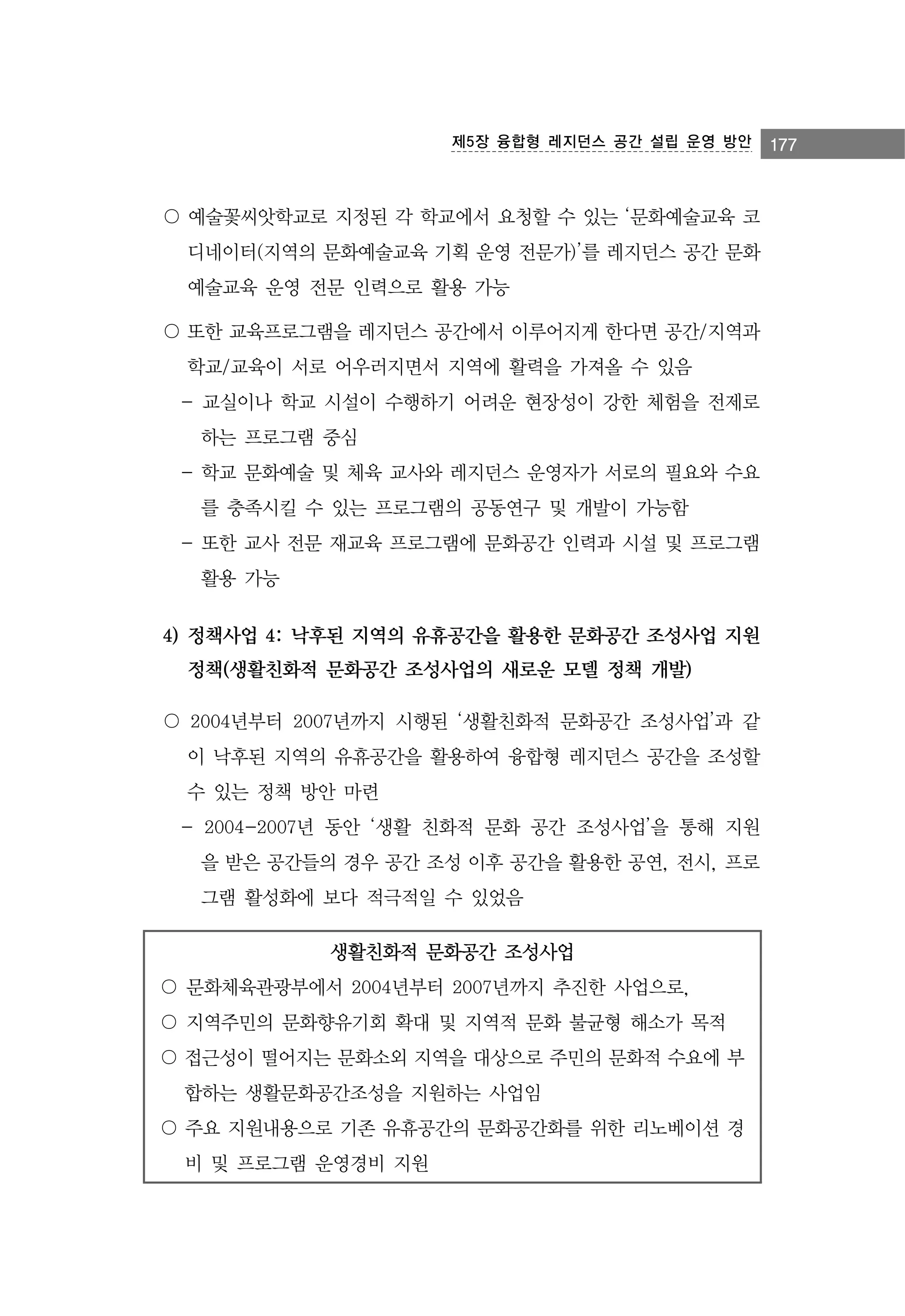 제5장 융합형 레지던스 공간 설립 운영 방안

〇 예술꽃씨앗학교로 지정된 각 학교에서 요청할 수 있는 ‘문화예술교육 코
디네이터(지역의 문화예술교육 기획 운영 전문가)’를 레지던스 공간 문화
예술교육 운영 전문 인력으로 활용 가능
〇 또한 교육프로그램을 레지던스 공간에서 이루어지게 한다면 공간/지역과
학교/교육이 서로 어우러지면서 지역에 활력을 가져올 수 있음
- 교실이나 학교 시설이 수행하기 어려운 현장성이 강한 체험을 전제로
하는 프로그램 중심
- 학교 문화예술 및 체육 교사와 레지던스 운영자가 서로의 필요와 수요
를 충족시킬 수 있는 프로그램의 공동연구 및 개발이 가능함
- 또한 교사 전문 재교육 프로그램에 문화공간 인력과 시설 및 프로그램
활용 가능

4) 정책사업 4: 낙후된 지역의 유휴공간을 활용한 문화공간 조성사업 지원
정책(생활친화적 문화공간 조성사업의 새로운 모델 정책 개발)
〇 2004년부터 2007년까지 시행된 ‘생활친화적 문화공간 조성사업’과 같
이 낙후된 지역의 유휴공간을 활용하여 융합형 레지던스 공간을 조성할
수 있는 정책 방안 마련
- 2004-2007년 동안 ‘생활 친화적 문화 공간 조성사업’을 통해 지원
을 받은 공간들의 경우 공간 조성 이후 공간을 활용한 공연, 전시, 프로
그램 활성화에 보다 적극적일 수 있었음
생활친화적 문화공간 조성사업
〇 문화체육관광부에서 2004년부터 2007년까지 추진한 사업으로,
〇 지역주민의 문화향유기회 확대 및 지역적 문화 불균형 해소가 목적
〇 접근성이 떨어지는 문화소외 지역을 대상으로 주민의 문화적 수요에 부
합하는 생활문화공간조성을 지원하는 사업임
〇 주요 지원내용으로 기존 유휴공간의 문화공간화를 위한 리노베이션 경
비 및 프로그램 운영경비 지원

177

 