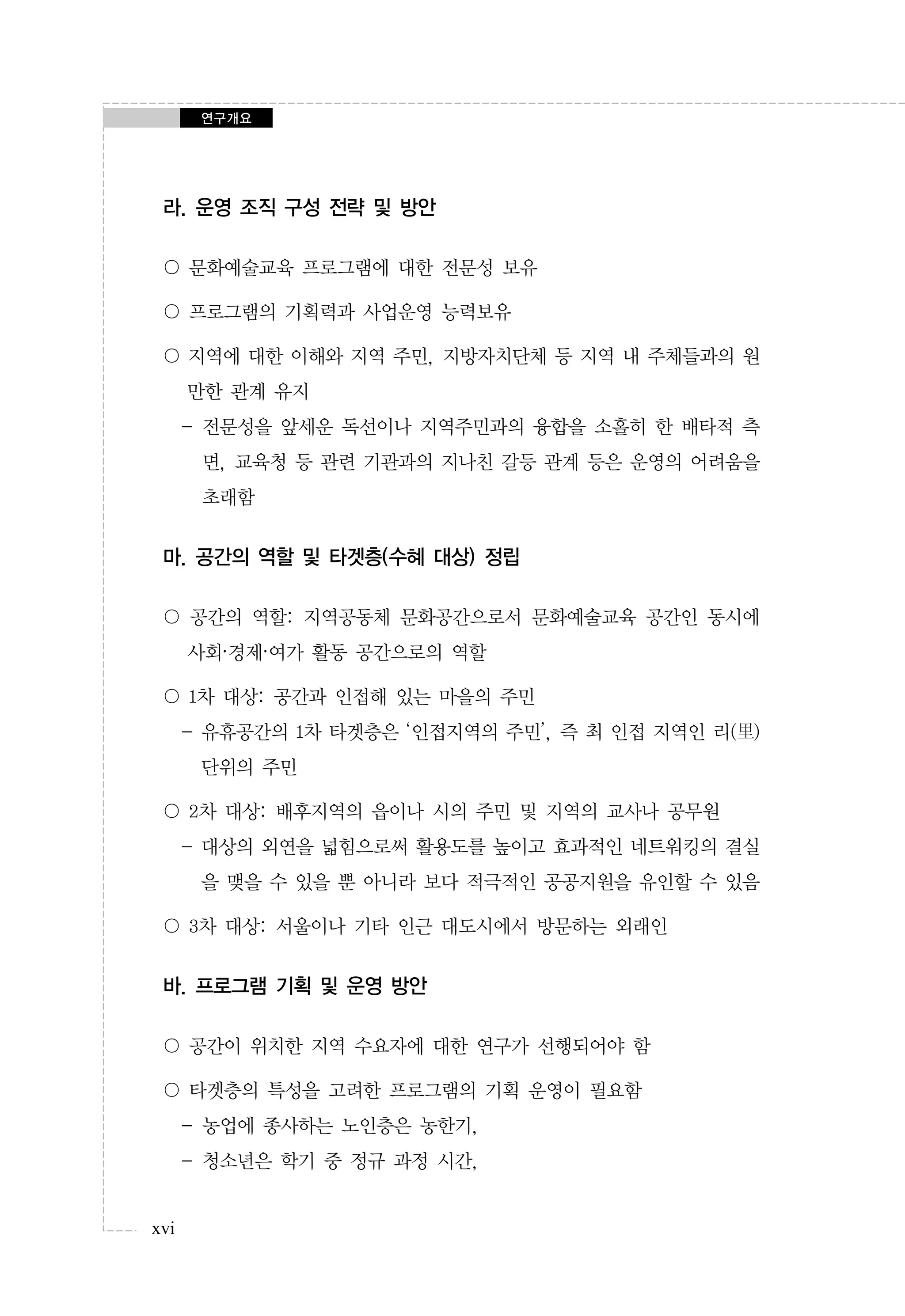 연구개요

라. 운영 조직 구성 전략 및 방안
〇 문화예술교육 프로그램에 대한 전문성 보유
〇 프로그램의 기획력과 사업운영 능력보유
〇 지역에 대한 이해와 지역 주민, 지방자치단체 등 지역 내 주체들과의 원
만한 관계 유지
- 전문성을 앞세운 독선이나 지역주민과의 융합을 소홀히 한 배타적 측
면, 교육청 등 관련 기관과의 지나친 갈등 관계 등은 운영의 어려움을
초래함

마. 공간의 역할 및 타겟층(수혜 대상) 정립
〇 공간의 역할: 지역공동체 문화공간으로서 문화예술교육 공간인 동시에
사회·경제·여가 활동 공간으로의 역할
〇 1차 대상: 공간과 인접해 있는 마을의 주민
- 유휴공간의 1차 타겟층은 ‘인접지역의 주민’, 즉 최 인접 지역인 리(里)
단위의 주민
〇 2차 대상: 배후지역의 읍이나 시의 주민 및 지역의 교사나 공무원
- 대상의 외연을 넓힘으로써 활용도를 높이고 효과적인 네트워킹의 결실
을 맺을 수 있을 뿐 아니라 보다 적극적인 공공지원을 유인할 수 있음
〇 3차 대상: 서울이나 기타 인근 대도시에서 방문하는 외래인

바. 프로그램 기획 및 운영 방안
〇 공간이 위치한 지역 수요자에 대한 연구가 선행되어야 함
〇 타겟층의 특성을 고려한 프로그램의 기획 운영이 필요함
- 농업에 종사하는 노인층은 농한기,
- 청소년은 학기 중 정규 과정 시간,
xvi

 
