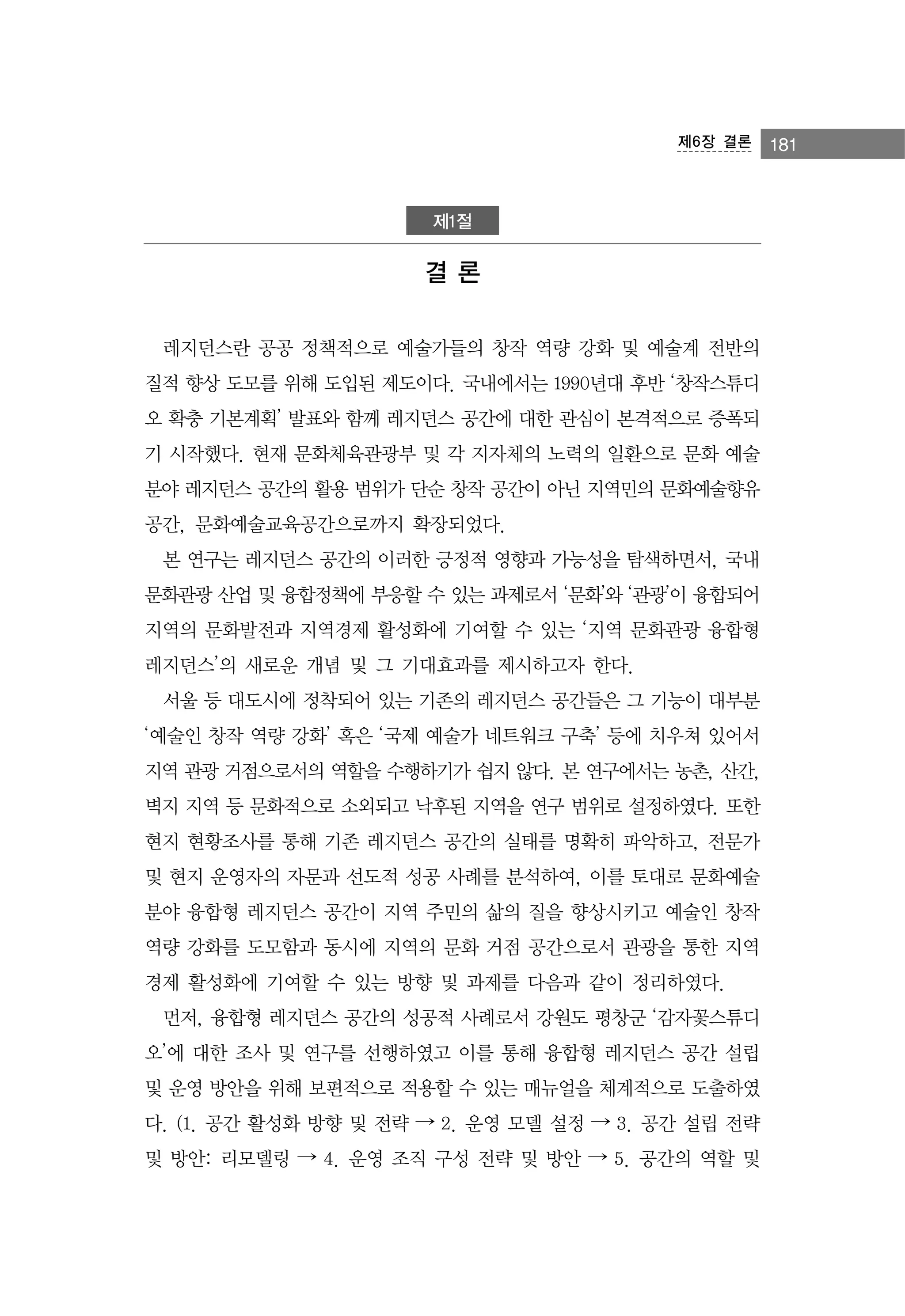 제6장 결론

제1절

결론
레지던스란 공공 정책적으로 예술가들의 창작 역량 강화 및 예술계 전반의
질적 향상 도모를 위해 도입된 제도이다. 국내에서는 1990년대 후반 ‘창작스튜디
오 확충 기본계획’ 발표와 함께 레지던스 공간에 대한 관심이 본격적으로 증폭되
기 시작했다. 현재 문화체육관광부 및 각 지자체의 노력의 일환으로 문화 예술
분야 레지던스 공간의 활용 범위가 단순 창작 공간이 아닌 지역민의 문화예술향유
공간, 문화예술교육공간으로까지 확장되었다.
본 연구는 레지던스 공간의 이러한 긍정적 영향과 가능성을 탐색하면서, 국내
문화관광 산업 및 융합정책에 부응할 수 있는 과제로서 ‘문화’와 ‘관광’이 융합되어
지역의 문화발전과 지역경제 활성화에 기여할 수 있는 ‘지역 문화관광 융합형
레지던스’의 새로운 개념 및 그 기대효과를 제시하고자 한다.
서울 등 대도시에 정착되어 있는 기존의 레지던스 공간들은 그 기능이 대부분
‘예술인 창작 역량 강화’ 혹은 ‘국제 예술가 네트워크 구축’ 등에 치우쳐 있어서
지역 관광 거점으로서의 역할을 수행하기가 쉽지 않다. 본 연구에서는 농촌, 산간,
벽지 지역 등 문화적으로 소외되고 낙후된 지역을 연구 범위로 설정하였다. 또한
현지 현황조사를 통해 기존 레지던스 공간의 실태를 명확히 파악하고, 전문가
및 현지 운영자의 자문과 선도적 성공 사례를 분석하여, 이를 토대로 문화예술
분야 융합형 레지던스 공간이 지역 주민의 삶의 질을 향상시키고 예술인 창작
역량 강화를 도모함과 동시에 지역의 문화 거점 공간으로서 관광을 통한 지역
경제 활성화에 기여할 수 있는 방향 및 과제를 다음과 같이 정리하였다.
먼저, 융합형 레지던스 공간의 성공적 사례로서 강원도 평창군 ‘감자꽃스튜디
오’에 대한 조사 및 연구를 선행하였고 이를 통해 융합형 레지던스 공간 설립
및 운영 방안을 위해 보편적으로 적용할 수 있는 매뉴얼을 체계적으로 도출하였
다. (1. 공간 활성화 방향 및 전략 → 2. 운영 모델 설정 → 3. 공간 설립 전략
및 방안: 리모델링 → 4. 운영 조직 구성 전략 및 방안 → 5. 공간의 역할 및

181

 