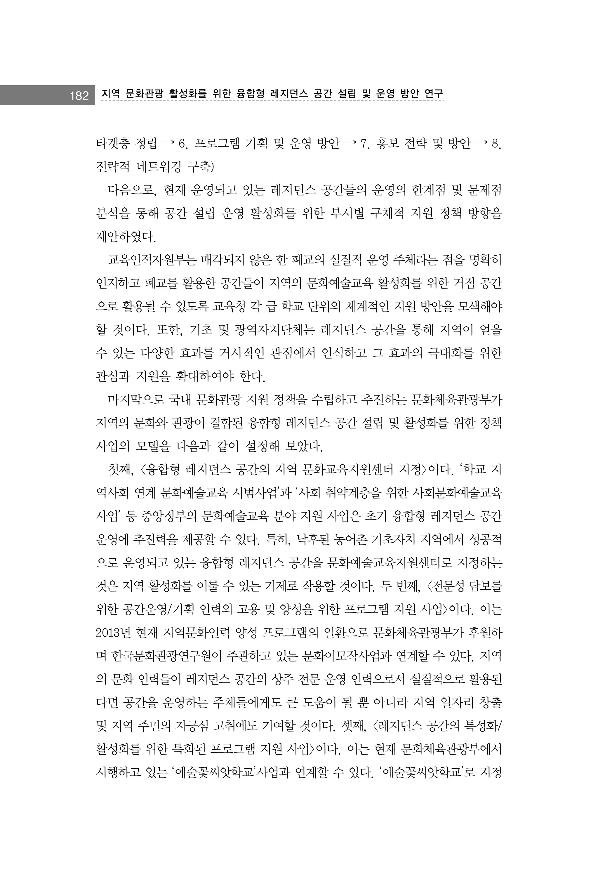 182

지역 문화관광 활성화를 위한 융합형 레지던스 공간 설립 및 운영 방안 연구

타겟층 정립 → 6. 프로그램 기획 및 운영 방안 → 7. 홍보 전략 및 방안 → 8.
전략적 네트워킹 구축)
다음으로, 현재 운영되고 있는 레지던스 공간들의 운영의 한계점 및 문제점
분석을 통해 공간 설립 운영 활성화를 위한 부서별 구체적 지원 정책 방향을
제안하였다.
교육인적자원부는 매각되지 않은 한 폐교의 실질적 운영 주체라는 점을 명확히
인지하고 폐교를 활용한 공간들이 지역의 문화예술교육 활성화를 위한 거점 공간
으로 활용될 수 있도록 교육청 각 급 학교 단위의 체계적인 지원 방안을 모색해야
할 것이다. 또한, 기초 및 광역자치단체는 레지던스 공간을 통해 지역이 얻을
수 있는 다양한 효과를 거시적인 관점에서 인식하고 그 효과의 극대화를 위한
관심과 지원을 확대하여야 한다.
마지막으로 국내 문화관광 지원 정책을 수립하고 추진하는 문화체육관광부가
지역의 문화와 관광이 결합된 융합형 레지던스 공간 설립 및 활성화를 위한 정책
사업의 모델을 다음과 같이 설정해 보았다.
첫째, <융합형 레지던스 공간의 지역 문화교육지원센터 지정>이다. ‘학교 지
역사회 연계 문화예술교육 시범사업’과 ‘사회 취약계층을 위한 사회문화예술교육
사업’ 등 중앙정부의 문화예술교육 분야 지원 사업은 초기 융합형 레지던스 공간
운영에 추진력을 제공할 수 있다. 특히, 낙후된 농어촌 기초자치 지역에서 성공적
으로 운영되고 있는 융합형 레지던스 공간을 문화예술교육지원센터로 지정하는
것은 지역 활성화를 이룰 수 있는 기제로 작용할 것이다. 두 번째, <전문성 담보를
위한 공간운영/기획 인력의 고용 및 양성을 위한 프로그램 지원 사업>이다. 이는
2013년 현재 지역문화인력 양성 프로그램의 일환으로 문화체육관광부가 후원하
며 한국문화관광연구원이 주관하고 있는 문화이모작사업과 연계할 수 있다. 지역
의 문화 인력들이 레지던스 공간의 상주 전문 운영 인력으로서 실질적으로 활용된
다면 공간을 운영하는 주체들에게도 큰 도움이 될 뿐 아니라 지역 일자리 창출
및 지역 주민의 자긍심 고취에도 기여할 것이다. 셋째, <레지던스 공간의 특성화/
활성화를 위한 특화된 프로그램 지원 사업>이다. 이는 현재 문화체육관광부에서
시행하고 있는 ‘예술꽃씨앗학교’사업과 연계할 수 있다. ‘예술꽃씨앗학교’로 지정

 