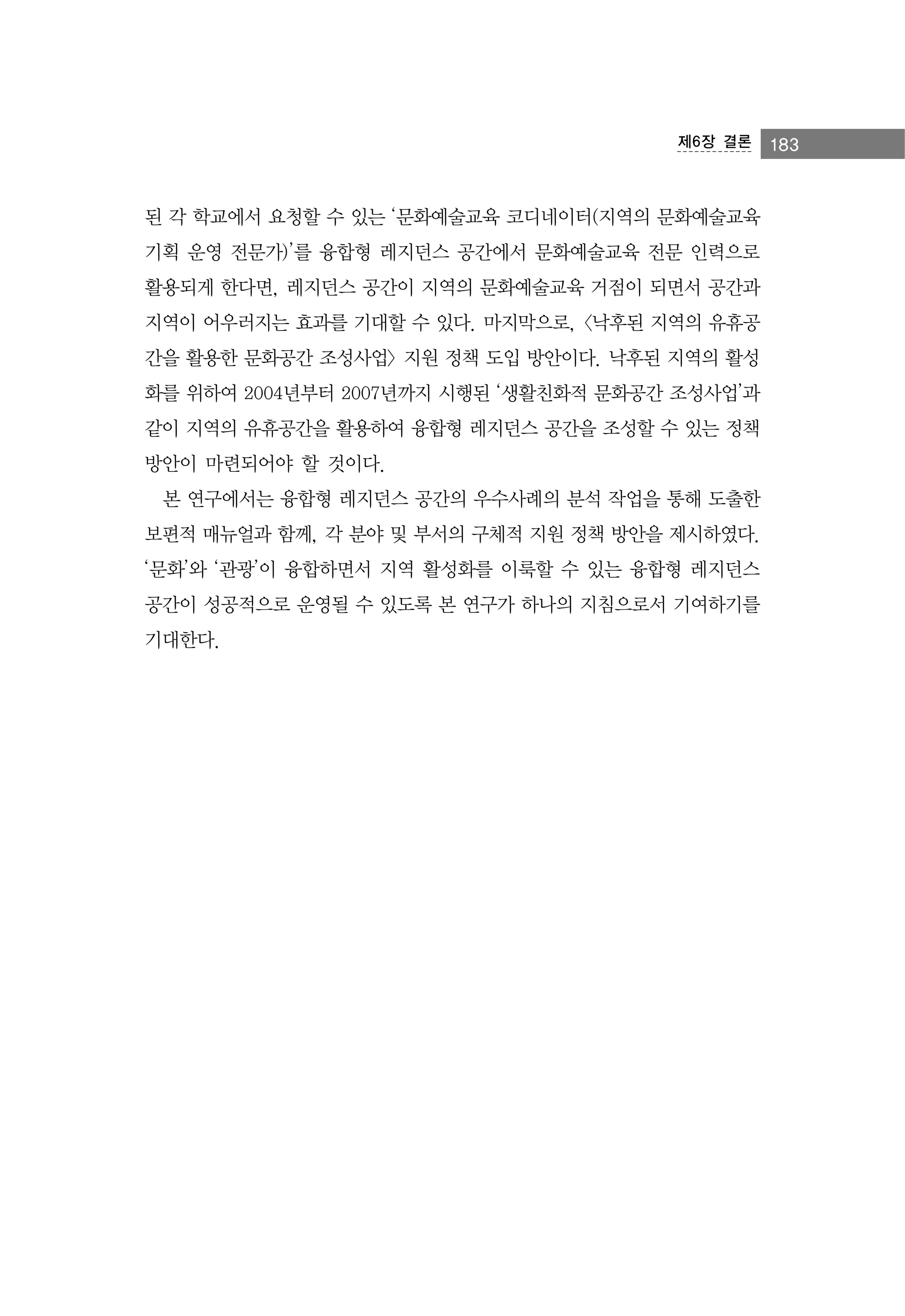 제6장 결론

된 각 학교에서 요청할 수 있는 ‘문화예술교육 코디네이터(지역의 문화예술교육
기획 운영 전문가)’를 융합형 레지던스 공간에서 문화예술교육 전문 인력으로
활용되게 한다면, 레지던스 공간이 지역의 문화예술교육 거점이 되면서 공간과
지역이 어우러지는 효과를 기대할 수 있다. 마지막으로, <낙후된 지역의 유휴공
간을 활용한 문화공간 조성사업> 지원 정책 도입 방안이다. 낙후된 지역의 활성
화를 위하여 2004년부터 2007년까지 시행된 ‘생활친화적 문화공간 조성사업’과
같이 지역의 유휴공간을 활용하여 융합형 레지던스 공간을 조성할 수 있는 정책
방안이 마련되어야 할 것이다.
본 연구에서는 융합형 레지던스 공간의 우수사례의 분석 작업을 통해 도출한
보편적 매뉴얼과 함께, 각 분야 및 부서의 구체적 지원 정책 방안을 제시하였다.
‘문화’와 ‘관광’이 융합하면서 지역 활성화를 이룩할 수 있는 융합형 레지던스
공간이 성공적으로 운영될 수 있도록 본 연구가 하나의 지침으로서 기여하기를
기대한다.

183

 