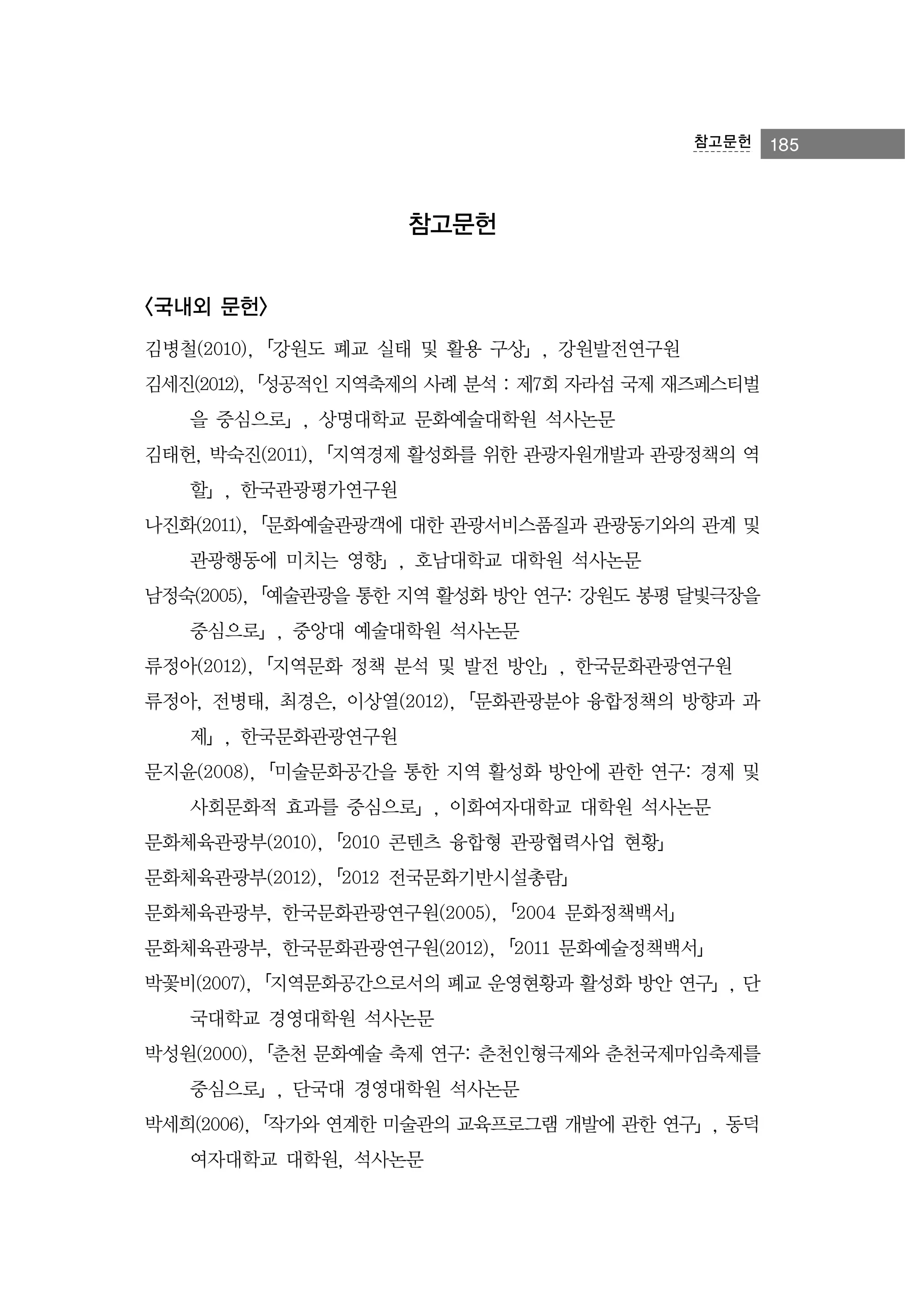 참고문헌

참고문헌
<국내외 문헌>
김병철(2010),「강원도 폐교 실태 및 활용 구상」, 강원발전연구원
김세진(2012),「성공적인 지역축제의 사례 분석 : 제7회 자라섬 국제 재즈페스티벌
을 중심으로」, 상명대학교 문화예술대학원 석사논문
김태헌, 박숙진(2011),「지역경제 활성화를 위한 관광자원개발과 관광정책의 역
할」, 한국관광평가연구원
나진화(2011),「문화예술관광객에 대한 관광서비스품질과 관광동기와의 관계 및
관광행동에 미치는 영향」, 호남대학교 대학원 석사논문
남정숙(2005),「예술관광을 통한 지역 활성화 방안 연구: 강원도 봉평 달빛극장을
중심으로」, 중앙대 예술대학원 석사논문
류정아(2012),「지역문화 정책 분석 및 발전 방안」, 한국문화관광연구원
류정아, 전병태, 최경은, 이상열(2012),「문화관광분야 융합정책의 방향과 과
제」, 한국문화관광연구원
문지윤(2008),「미술문화공간을 통한 지역 활성화 방안에 관한 연구: 경제 및
사회문화적 효과를 중심으로」, 이화여자대학교 대학원 석사논문
문화체육관광부(2010),「2010 콘텐츠 융합형 관광협력사업 현황」
문화체육관광부(2012),「2012 전국문화기반시설총람」
문화체육관광부, 한국문화관광연구원(2005),「2004 문화정책백서」
문화체육관광부, 한국문화관광연구원(2012),「2011 문화예술정책백서」
박꽃비(2007),「지역문화공간으로서의 폐교 운영현황과 활성화 방안 연구」, 단
국대학교 경영대학원 석사논문
박성원(2000),「춘천 문화예술 축제 연구: 춘천인형극제와 춘천국제마임축제를
중심으로」, 단국대 경영대학원 석사논문
박세희(2006),「작가와 연계한 미술관의 교육프로그램 개발에 관한 연구」, 동덕
여자대학교 대학원, 석사논문

185

 