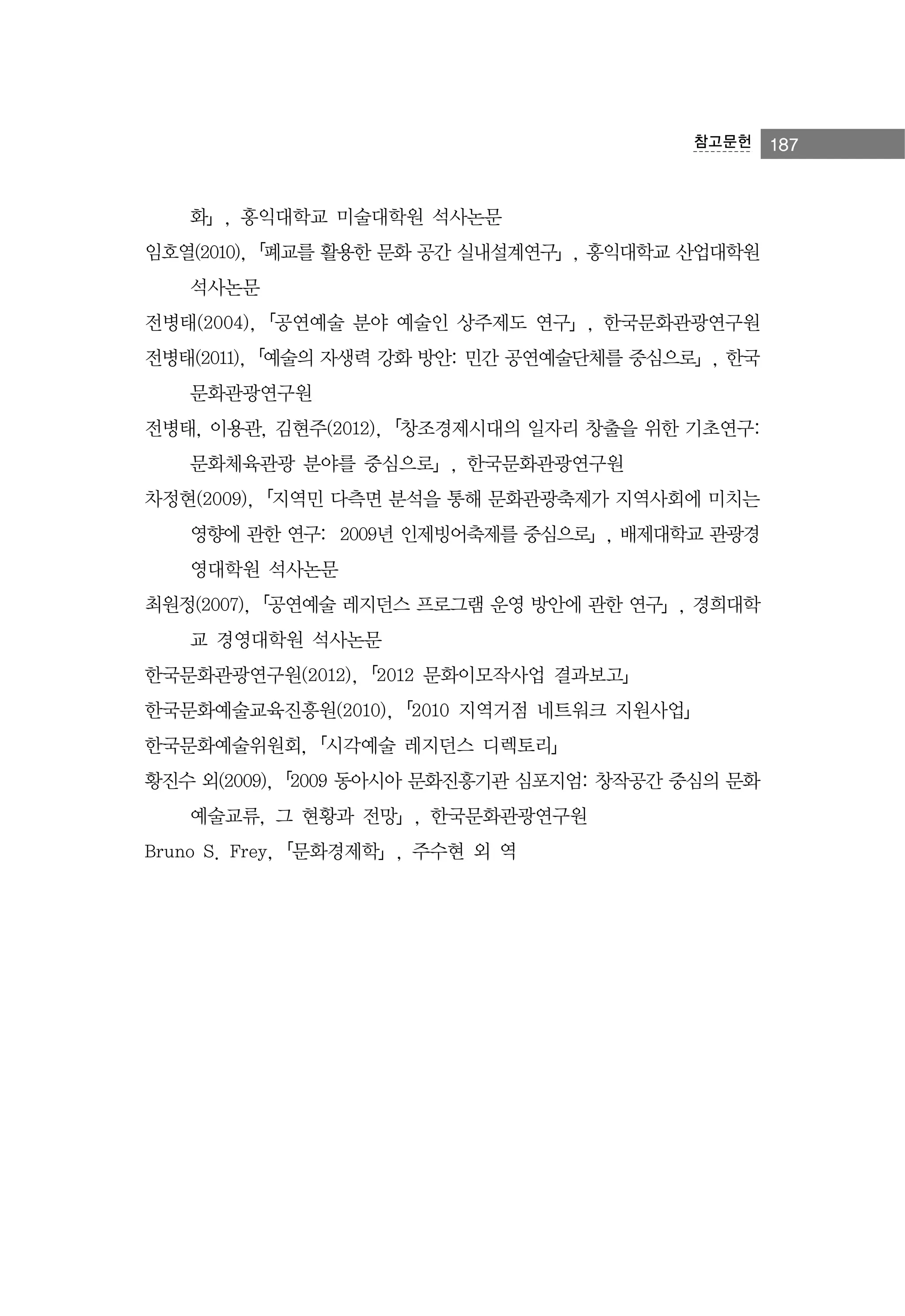 참고문헌

화」, 홍익대학교 미술대학원 석사논문
임호열(2010),「폐교를 활용한 문화 공간 실내설계연구」, 홍익대학교 산업대학원
석사논문
전병태(2004),「공연예술 분야 예술인 상주제도 연구」, 한국문화관광연구원
전병태(2011),「예술의 자생력 강화 방안: 민간 공연예술단체를 중심으로」, 한국
문화관광연구원
전병태, 이용관, 김현주(2012),「창조경제시대의 일자리 창출을 위한 기초연구:
문화체육관광 분야를 중심으로」, 한국문화관광연구원
차정현(2009),「지역민 다측면 분석을 통해 문화관광축제가 지역사회에 미치는
영향에 관한 연구: 2009년 인제빙어축제를 중심으로」, 배제대학교 관광경
영대학원 석사논문
최원정(2007),「공연예술 레지던스 프로그램 운영 방안에 관한 연구」, 경희대학
교 경영대학원 석사논문
한국문화관광연구원(2012),「2012 문화이모작사업 결과보고」
한국문화예술교육진흥원(2010),「2010 지역거점 네트워크 지원사업」
한국문화예술위원회,「시각예술 레지던스 디렉토리」
황진수 외(2009),「2009 동아시아 문화진흥기관 심포지엄: 창작공간 중심의 문화
예술교류, 그 현황과 전망」, 한국문화관광연구원
Bruno S. Frey,「문화경제학」, 주수현 외 역

187

 