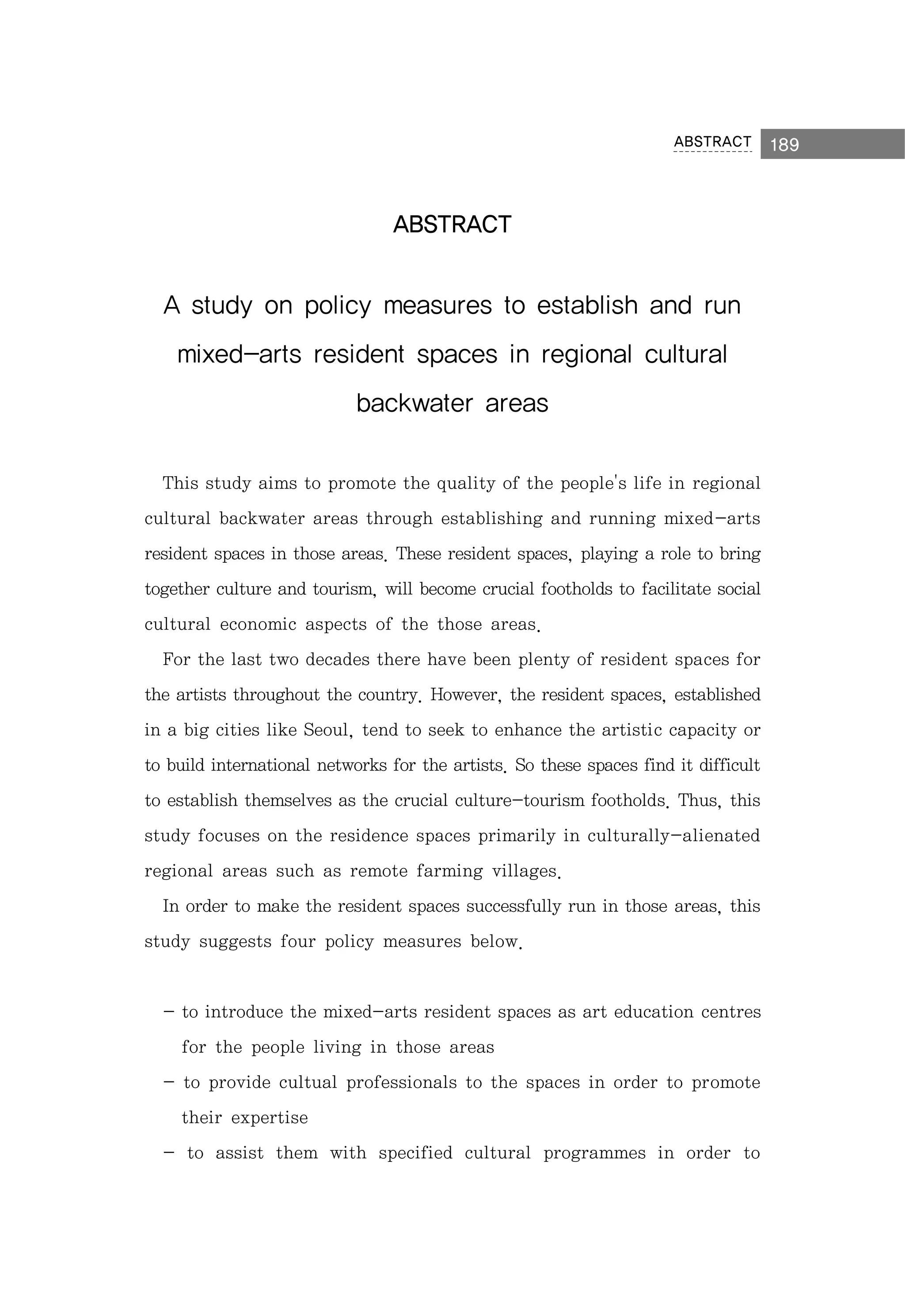 ABSTRACT

ABSTRACT

A study on policy measures to establish and run
mixed-arts resident spaces in regional cultural
backwater areas
This study aims to promote the quality of the people's life in regional
cultural backwater areas through establishing and running mixed-arts
resident spaces in those areas. These resident spaces, playing a role to bring
together culture and tourism, will become crucial footholds to facilitate social
cultural economic aspects of the those areas.
For the last two decades there have been plenty of resident spaces for
the artists throughout the country. However, the resident spaces, established
in a big cities like Seoul, tend to seek to enhance the artistic capacity or
to build international networks for the artists. So these spaces find it difficult
to establish themselves as the crucial culture-tourism footholds. Thus, this
study focuses on the residence spaces primarily in culturally-alienated
regional areas such as remote farming villages.
In order to make the resident spaces successfully run in those areas, this
study suggests four policy measures below.

- to introduce the mixed-arts resident spaces as art education centres
for the people living in those areas
- to provide cultual professionals to the spaces in order to promote
their expertise
- to assist them with specified cultural programmes in order to

189

 