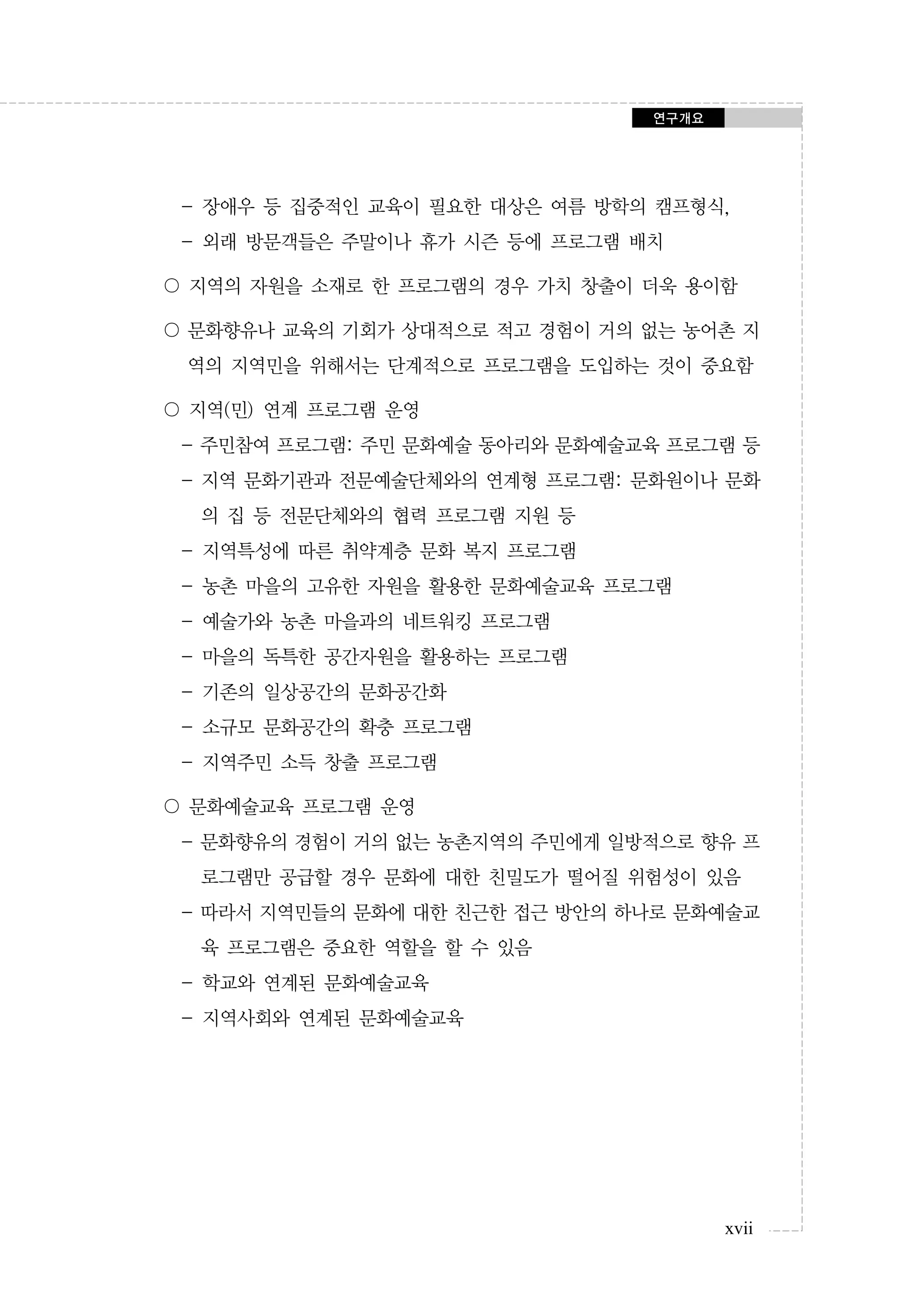 연구개요

- 장애우 등 집중적인 교육이 필요한 대상은 여름 방학의 캠프형식,
- 외래 방문객들은 주말이나 휴가 시즌 등에 프로그램 배치
〇 지역의 자원을 소재로 한 프로그램의 경우 가치 창출이 더욱 용이함
〇 문화향유나 교육의 기회가 상대적으로 적고 경험이 거의 없는 농어촌 지
역의 지역민을 위해서는 단계적으로 프로그램을 도입하는 것이 중요함
〇 지역(민) 연계 프로그램 운영
- 주민참여 프로그램: 주민 문화예술 동아리와 문화예술교육 프로그램 등
- 지역 문화기관과 전문예술단체와의 연계형 프로그램: 문화원이나 문화
의 집 등 전문단체와의 협력 프로그램 지원 등
- 지역특성에 따른 취약계층 문화 복지 프로그램
- 농촌 마을의 고유한 자원을 활용한 문화예술교육 프로그램
- 예술가와 농촌 마을과의 네트워킹 프로그램
- 마을의 독특한 공간자원을 활용하는 프로그램
- 기존의 일상공간의 문화공간화
- 소규모 문화공간의 확충 프로그램
- 지역주민 소득 창출 프로그램
〇 문화예술교육 프로그램 운영
- 문화향유의 경험이 거의 없는 농촌지역의 주민에게 일방적으로 향유 프
로그램만 공급할 경우 문화에 대한 친밀도가 떨어질 위험성이 있음
- 따라서 지역민들의 문화에 대한 친근한 접근 방안의 하나로 문화예술교
육 프로그램은 중요한 역할을 할 수 있음
- 학교와 연계된 문화예술교육
- 지역사회와 연계된 문화예술교육

xvii

 