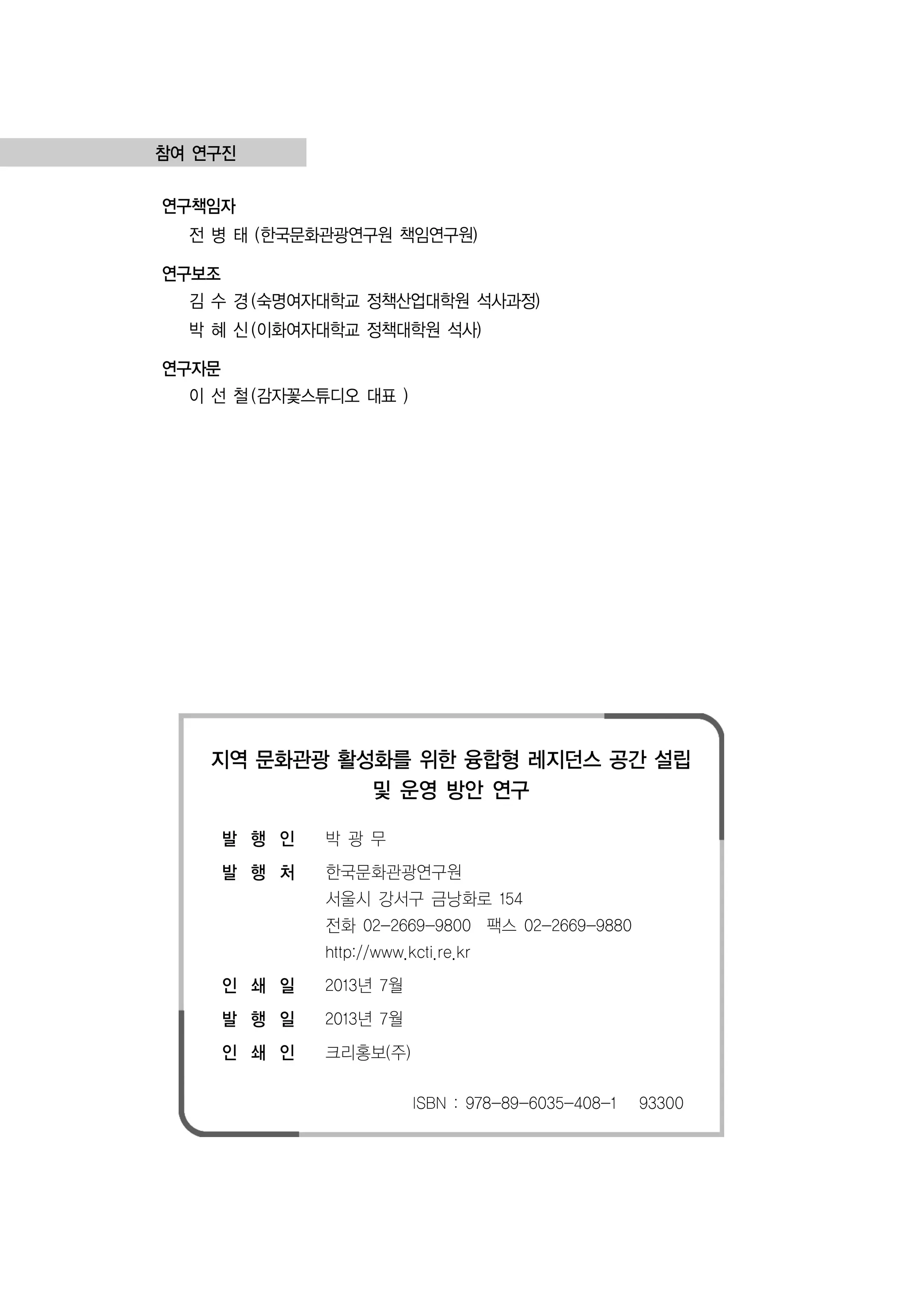 참여 연구진
연구책임자

전 병 태 (한국문화관광연구원 책임연구원)
연구보조
김 수 경 (숙명여자대학교 정책산업대학원 석사과정)
박 혜 신 (이화여자대학교 정책대학원 석사)
연구자문
이 선 철 (감자꽃스튜디오 대표 )

지역 문화관광 활성화를 위한 융합형 레지던스 공간 설립
및 운영 방안 연구
발 행 인

박광무

발 행 처

한국문화관광연구원
서울시 강서구 금낭화로 154
전화 02-2669-9800 팩스 02-2669-9880
http://www.kcti.re.kr

인 쇄 일

2013년 7월

발 행 일

2013년 7월

인 쇄 인

크리홍보(주)
ISBN : 978-89-6035-408-1

93300

 