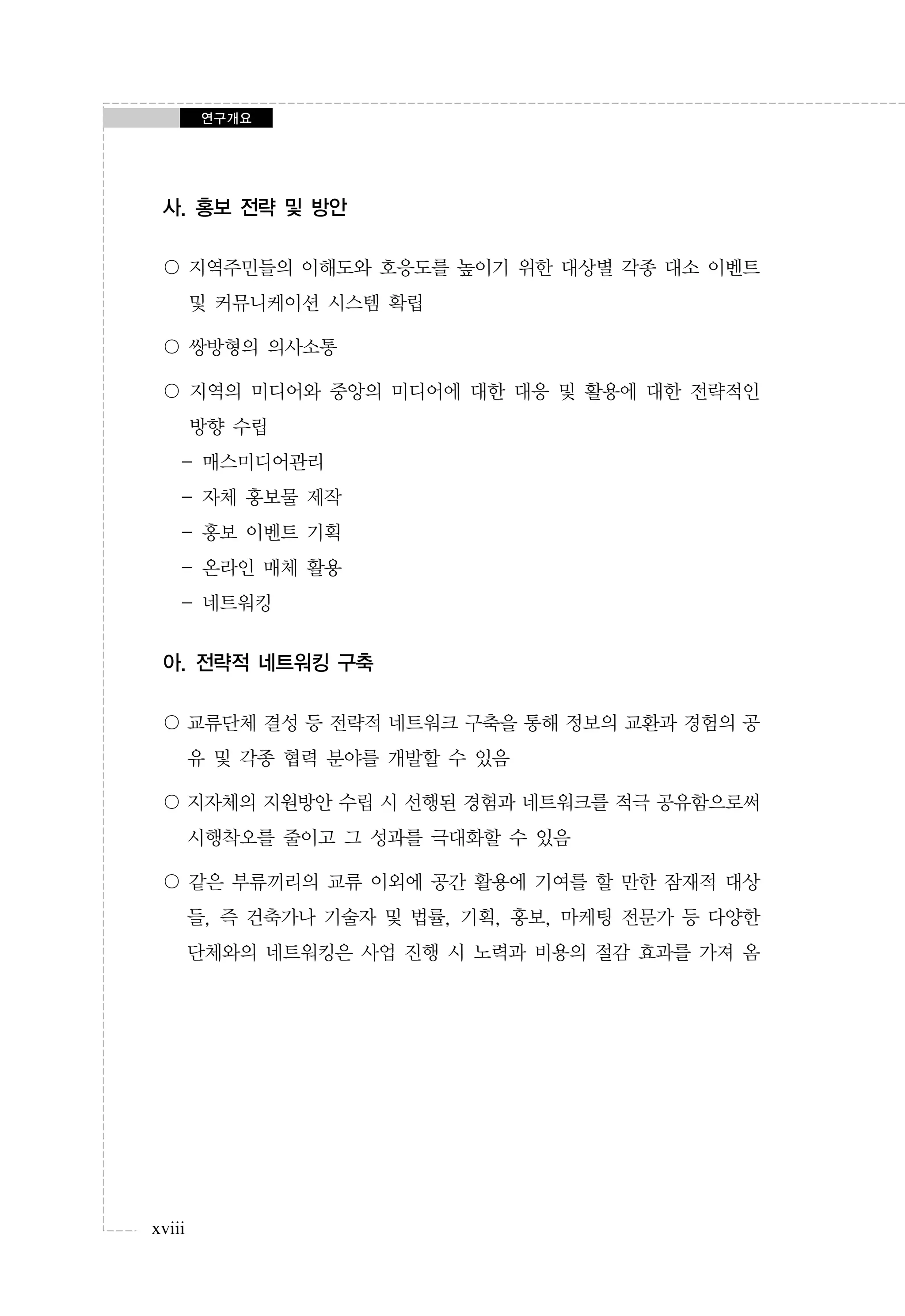 연구개요

사. 홍보 전략 및 방안
〇 지역주민들의 이해도와 호응도를 높이기 위한 대상별 각종 대소 이벤트
및 커뮤니케이션 시스템 확립
〇 쌍방형의 의사소통
〇 지역의 미디어와 중앙의 미디어에 대한 대응 및 활용에 대한 전략적인
방향 수립
- 매스미디어관리
- 자체 홍보물 제작
- 홍보 이벤트 기획
- 온라인 매체 활용
- 네트워킹

아. 전략적 네트워킹 구축
〇 교류단체 결성 등 전략적 네트워크 구축을 통해 정보의 교환과 경험의 공
유 및 각종 협력 분야를 개발할 수 있음
〇 지자체의 지원방안 수립 시 선행된 경험과 네트워크를 적극 공유함으로써
시행착오를 줄이고 그 성과를 극대화할 수 있음
〇 같은 부류끼리의 교류 이외에 공간 활용에 기여를 할 만한 잠재적 대상
들, 즉 건축가나 기술자 및 법률, 기획, 홍보, 마케팅 전문가 등 다양한
단체와의 네트워킹은 사업 진행 시 노력과 비용의 절감 효과를 가져 옴

xviii

 