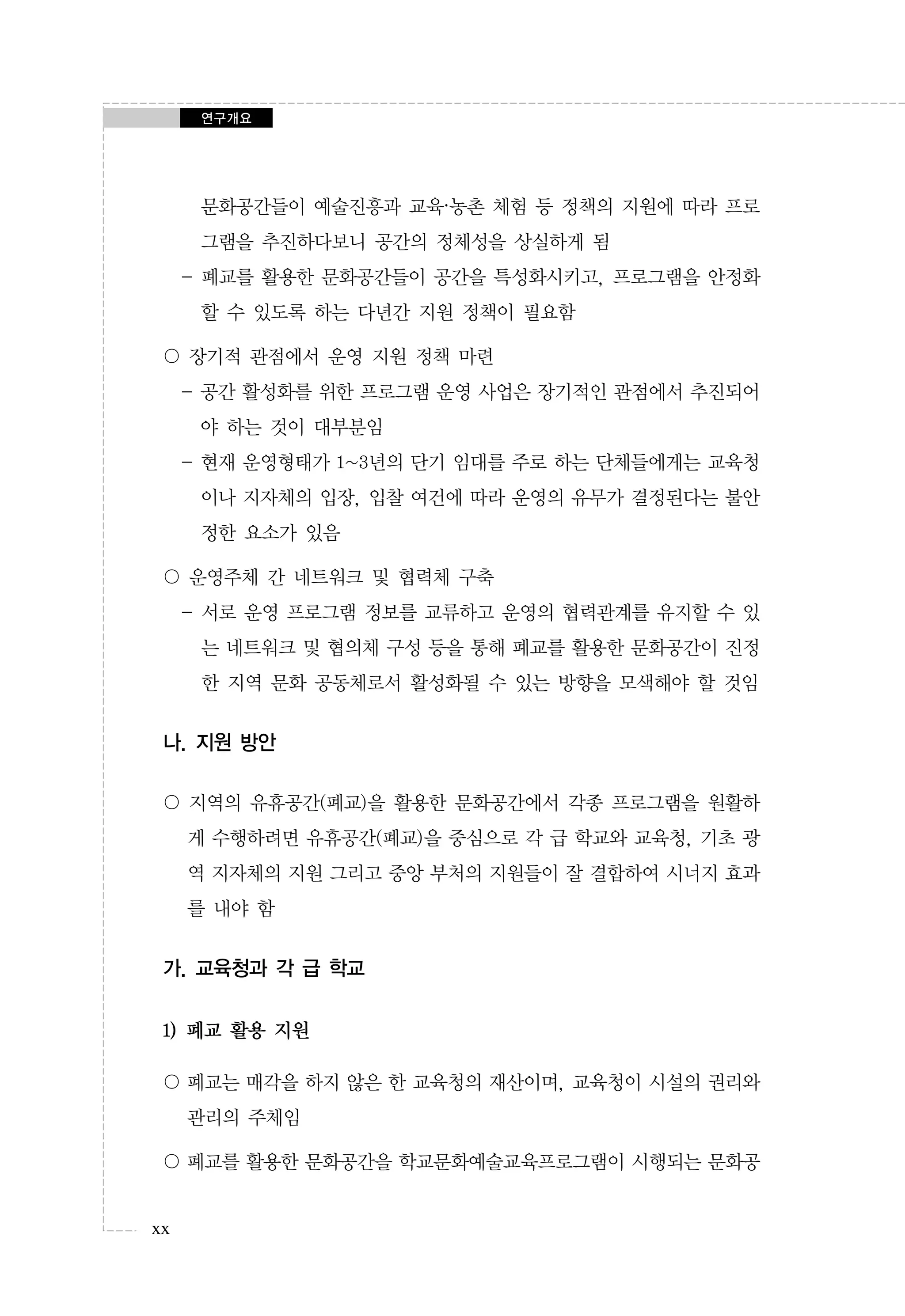 연구개요

문화공간들이 예술진흥과 교육·농촌 체험 등 정책의 지원에 따라 프로
그램을 추진하다보니 공간의 정체성을 상실하게 됨
- 폐교를 활용한 문화공간들이 공간을 특성화시키고, 프로그램을 안정화
할 수 있도록 하는 다년간 지원 정책이 필요함
〇 장기적 관점에서 운영 지원 정책 마련
- 공간 활성화를 위한 프로그램 운영 사업은 장기적인 관점에서 추진되어
야 하는 것이 대부분임
- 현재 운영형태가 1~3년의 단기 임대를 주로 하는 단체들에게는 교육청
이나 지자체의 입장, 입찰 여건에 따라 운영의 유무가 결정된다는 불안
정한 요소가 있음
〇 운영주체 간 네트워크 및 협력체 구축
- 서로 운영 프로그램 정보를 교류하고 운영의 협력관계를 유지할 수 있
는 네트워크 및 협의체 구성 등을 통해 폐교를 활용한 문화공간이 진정
한 지역 문화 공동체로서 활성화될 수 있는 방향을 모색해야 할 것임

나. 지원 방안
〇 지역의 유휴공간(폐교)을 활용한 문화공간에서 각종 프로그램을 원활하
게 수행하려면 유휴공간(폐교)을 중심으로 각 급 학교와 교육청, 기초 광
역 지자체의 지원 그리고 중앙 부처의 지원들이 잘 결합하여 시너지 효과
를 내야 함

가. 교육청과 각 급 학교
1) 폐교 활용 지원
〇 폐교는 매각을 하지 않은 한 교육청의 재산이며, 교육청이 시설의 권리와
관리의 주체임
〇 폐교를 활용한 문화공간을 학교문화예술교육프로그램이 시행되는 문화공
xx

 