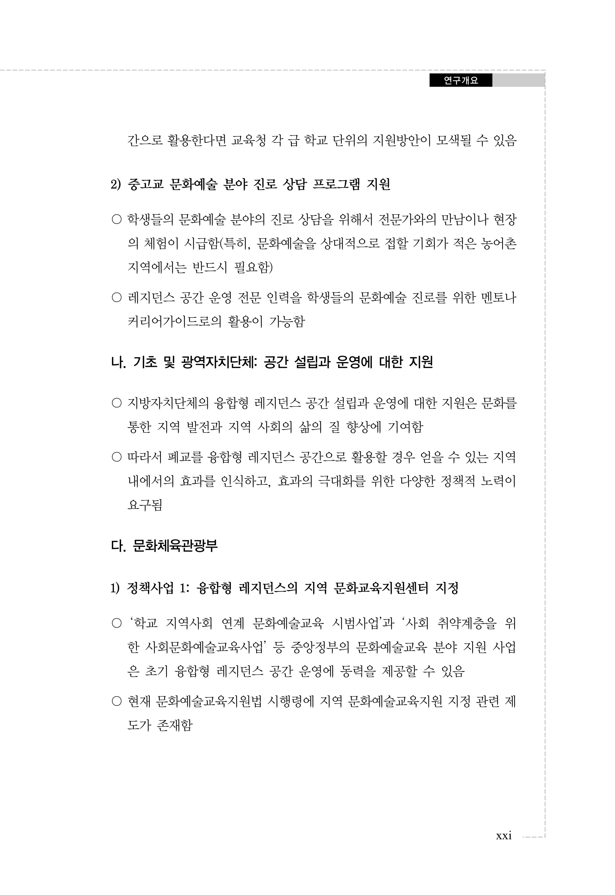 연구개요

간으로 활용한다면 교육청 각 급 학교 단위의 지원방안이 모색될 수 있음

2) 중고교 문화예술 분야 진로 상담 프로그램 지원
〇 학생들의 문화예술 분야의 진로 상담을 위해서 전문가와의 만남이나 현장
의 체험이 시급함(특히, 문화예술을 상대적으로 접할 기회가 적은 농어촌
지역에서는 반드시 필요함)
〇 레지던스 공간 운영 전문 인력을 학생들의 문화예술 진로를 위한 멘토나
커리어가이드로의 활용이 가능함

나. 기초 및 광역자치단체: 공간 설립과 운영에 대한 지원
〇 지방자치단체의 융합형 레지던스 공간 설립과 운영에 대한 지원은 문화를
통한 지역 발전과 지역 사회의 삶의 질 향상에 기여함
〇 따라서 폐교를 융합형 레지던스 공간으로 활용할 경우 얻을 수 있는 지역
내에서의 효과를 인식하고, 효과의 극대화를 위한 다양한 정책적 노력이
요구됨

다. 문화체육관광부
1) 정책사업 1: 융합형 레지던스의 지역 문화교육지원센터 지정
〇 ‘학교 지역사회 연계 문화예술교육 시범사업’과 ‘사회 취약계층을 위
한 사회문화예술교육사업’ 등 중앙정부의 문화예술교육 분야 지원 사업
은 초기 융합형 레지던스 공간 운영에 동력을 제공할 수 있음
〇 현재 문화예술교육지원법 시행령에 지역 문화예술교육지원 지정 관련 제
도가 존재함

xxi

 