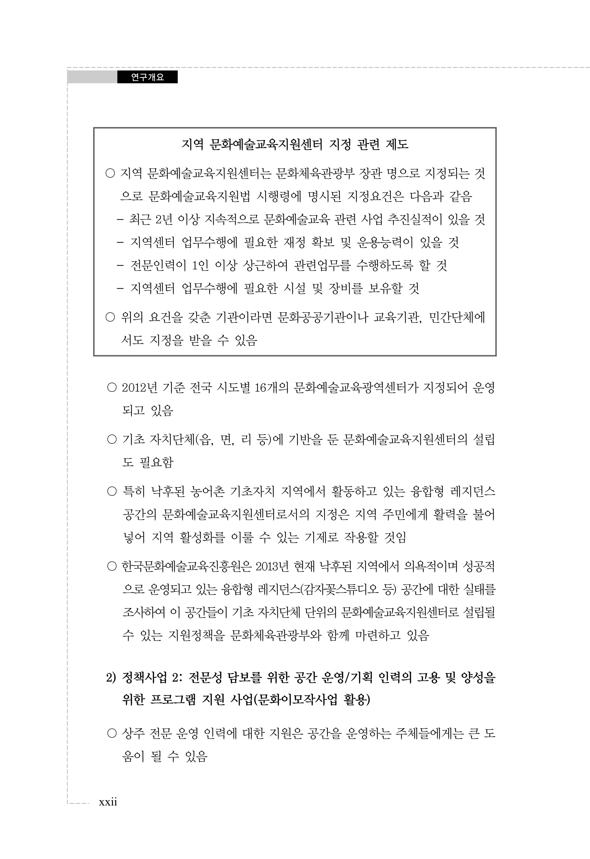 연구개요

지역 문화예술교육지원센터 지정 관련 제도
〇 지역 문화예술교육지원센터는 문화체육관광부 장관 명으로 지정되는 것
으로 문화예술교육지원법 시행령에 명시된 지정요건은 다음과 같음
- 최근 2년 이상 지속적으로 문화예술교육 관련 사업 추진실적이 있을 것
- 지역센터 업무수행에 필요한 재정 확보 및 운용능력이 있을 것
- 전문인력이 1인 이상 상근하여 관련업무를 수행하도록 할 것
- 지역센터 업무수행에 필요한 시설 및 장비를 보유할 것
〇 위의 요건을 갖춘 기관이라면 문화공공기관이나 교육기관, 민간단체에
서도 지정을 받을 수 있음

〇 2012년 기준 전국 시도별 16개의 문화예술교육광역센터가 지정되어 운영
되고 있음
〇 기초 자치단체(읍, 면, 리 등)에 기반을 둔 문화예술교육지원센터의 설립
도 필요함
〇 특히 낙후된 농어촌 기초자치 지역에서 활동하고 있는 융합형 레지던스
공간의 문화예술교육지원센터로서의 지정은 지역 주민에게 활력을 불어
넣어 지역 활성화를 이룰 수 있는 기제로 작용할 것임
〇 한국문화예술교육진흥원은 2013년 현재 낙후된 지역에서 의욕적이며 성공적
으로 운영되고 있는 융합형 레지던스(감자꽃스튜디오 등) 공간에 대한 실태를
조사하여 이 공간들이 기초 자치단체 단위의 문화예술교육지원센터로 설립될
수 있는 지원정책을 문화체육관광부와 함께 마련하고 있음

2) 정책사업 2: 전문성 담보를 위한 공간 운영/기획 인력의 고용 및 양성을
위한 프로그램 지원 사업(문화이모작사업 활용)
〇 상주 전문 운영 인력에 대한 지원은 공간을 운영하는 주체들에게는 큰 도
움이 될 수 있음

xxii

 