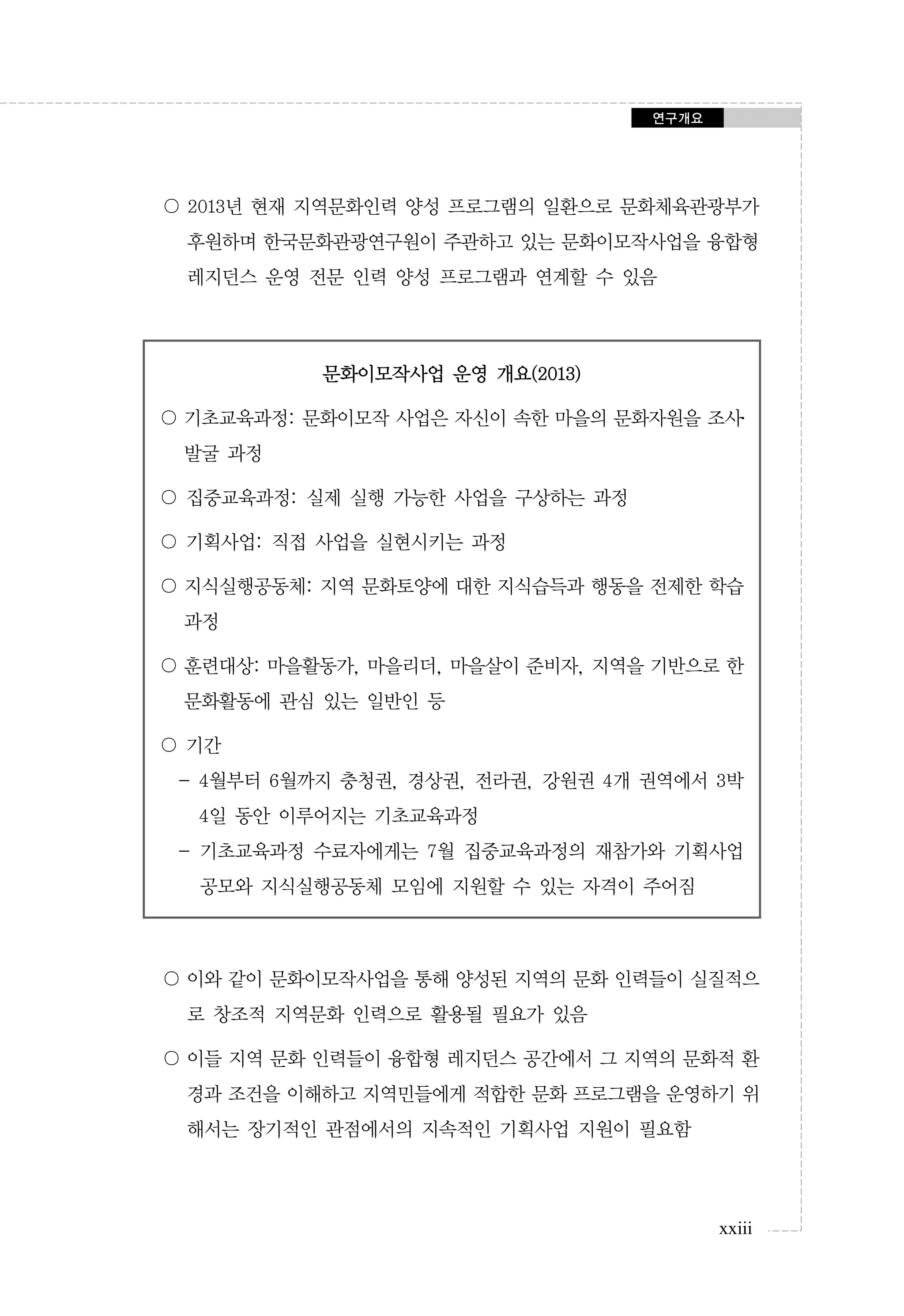 연구개요

〇 2013년 현재 지역문화인력 양성 프로그램의 일환으로 문화체육관광부가
후원하며 한국문화관광연구원이 주관하고 있는 문화이모작사업을 융합형
레지던스 운영 전문 인력 양성 프로그램과 연계할 수 있음

문화이모작사업 운영 개요(2013)
〇 기초교육과정: 문화이모작 사업은 자신이 속한 마을의 문화자원을 조사․
발굴 과정
〇 집중교육과정: 실제 실행 가능한 사업을 구상하는 과정
〇 기획사업: 직접 사업을 실현시키는 과정
〇 지식실행공동체: 지역 문화토양에 대한 지식습득과 행동을 전제한 학습
과정
〇 훈련대상: 마을활동가, 마을리더, 마을살이 준비자, 지역을 기반으로 한
문화활동에 관심 있는 일반인 등
〇 기간
- 4월부터 6월까지 충청권, 경상권, 전라권, 강원권 4개 권역에서 3박
4일 동안 이루어지는 기초교육과정
- 기초교육과정 수료자에게는 7월 집중교육과정의 재참가와 기획사업
공모와 지식실행공동체 모임에 지원할 수 있는 자격이 주어짐

〇 이와 같이 문화이모작사업을 통해 양성된 지역의 문화 인력들이 실질적으
로 창조적 지역문화 인력으로 활용될 필요가 있음
〇 이들 지역 문화 인력들이 융합형 레지던스 공간에서 그 지역의 문화적 환
경과 조건을 이해하고 지역민들에게 적합한 문화 프로그램을 운영하기 위
해서는 장기적인 관점에서의 지속적인 기획사업 지원이 필요함

xxiii

 