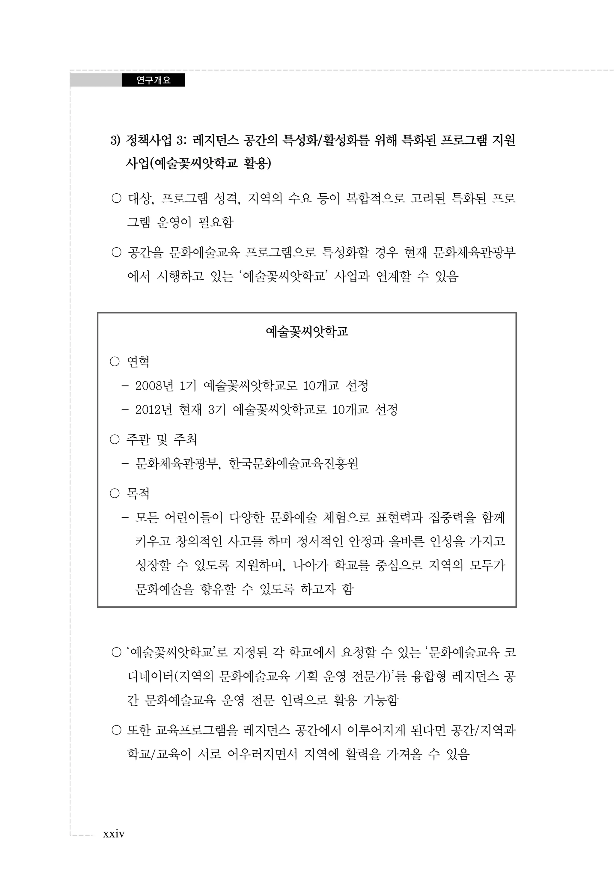 연구개요

3) 정책사업 3: 레지던스 공간의 특성화/활성화를 위해 특화된 프로그램 지원
사업(예술꽃씨앗학교 활용)
〇 대상, 프로그램 성격, 지역의 수요 등이 복합적으로 고려된 특화된 프로
그램 운영이 필요함
〇 공간을 문화예술교육 프로그램으로 특성화할 경우 현재 문화체육관광부
에서 시행하고 있는 ‘예술꽃씨앗학교’ 사업과 연계할 수 있음

예술꽃씨앗학교
〇 연혁
- 2008년 1기 예술꽃씨앗학교로 10개교 선정
- 2012년 현재 3기 예술꽃씨앗학교로 10개교 선정
〇 주관 및 주최
- 문화체육관광부, 한국문화예술교육진흥원
〇 목적
- 모든 어린이들이 다양한 문화예술 체험으로 표현력과 집중력을 함께
키우고 창의적인 사고를 하며 정서적인 안정과 올바른 인성을 가지고
성장할 수 있도록 지원하며, 나아가 학교를 중심으로 지역의 모두가
문화예술을 향유할 수 있도록 하고자 함

〇 ‘예술꽃씨앗학교’로 지정된 각 학교에서 요청할 수 있는 ‘문화예술교육 코
디네이터(지역의 문화예술교육 기획 운영 전문가)’를 융합형 레지던스 공
간 문화예술교육 운영 전문 인력으로 활용 가능함
〇 또한 교육프로그램을 레지던스 공간에서 이루어지게 된다면 공간/지역과
학교/교육이 서로 어우러지면서 지역에 활력을 가져올 수 있음

xxiv

 
