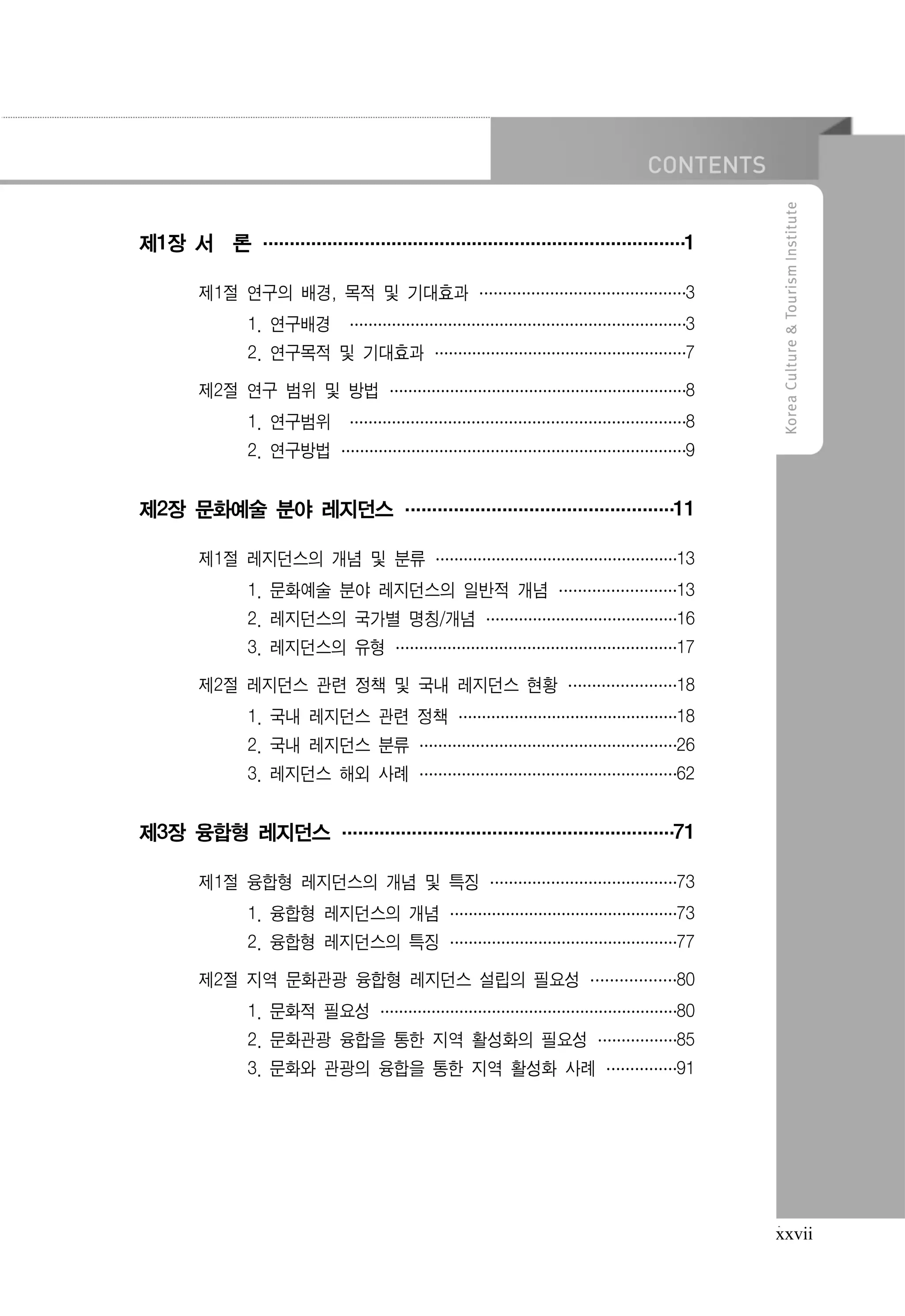 제1장 서 론 ···························
·························· 1
··························
제1절 연구의 배경, 목적 및 기대효과 ···············3
···············
··············
1. 연구배경 ························ 3
························
························
2. 연구목적 및 기대효과 ·················· 7
··················
··················
제2절 연구 범위 및 방법 ······················
····················· 8
·····················
1. 연구범위 ························ 8
························
························
2. 연구방법 ·························9
·························
························

제2장 문화예술 분야 레지던스 ·················11
·················
················
제1절 레지던스의 개념 및 분류 ··················
················· 13
·················
1. 문화예술 분야 레지던스의 일반적 개념 ·········
········ 13
········
2. 레지던스의 국가별 명칭/개념 ··············16
··············
·············
3. 레지던스의 유형 ···················· 17
····················
····················
제2절 레지던스 관련 정책 및 국내 레지던스 현황 ········18
········
·······
1. 국내 레지던스 관련 정책 ················18
················
···············
2. 국내 레지던스 분류 ···················
·················· 26
··················
3. 레지던스 해외 사례 ···················
·················· 62
··················

제3장 융합형 레지던스 ·····················71
·····················
····················
제1절 융합형 레지던스의 개념 및 특징 ··············
············· 73
·············
1. 융합형 레지던스의 개념 ·················
················ 73
················
2. 융합형 레지던스의 특징 ·················
················ 77
················
제2절 지역 문화관광 융합형 레지던스 설립의 필요성 ······ 80
······
······
1. 문화적 필요성 ······················
····················· 80
·····················
2. 문화관광 융합을 통한 지역 활성화의 필요성 ······85
······
·····
3. 문화와 관광의 융합을 통한 지역 활성화 사례 ····· 91
·····
·····

xxvii

 