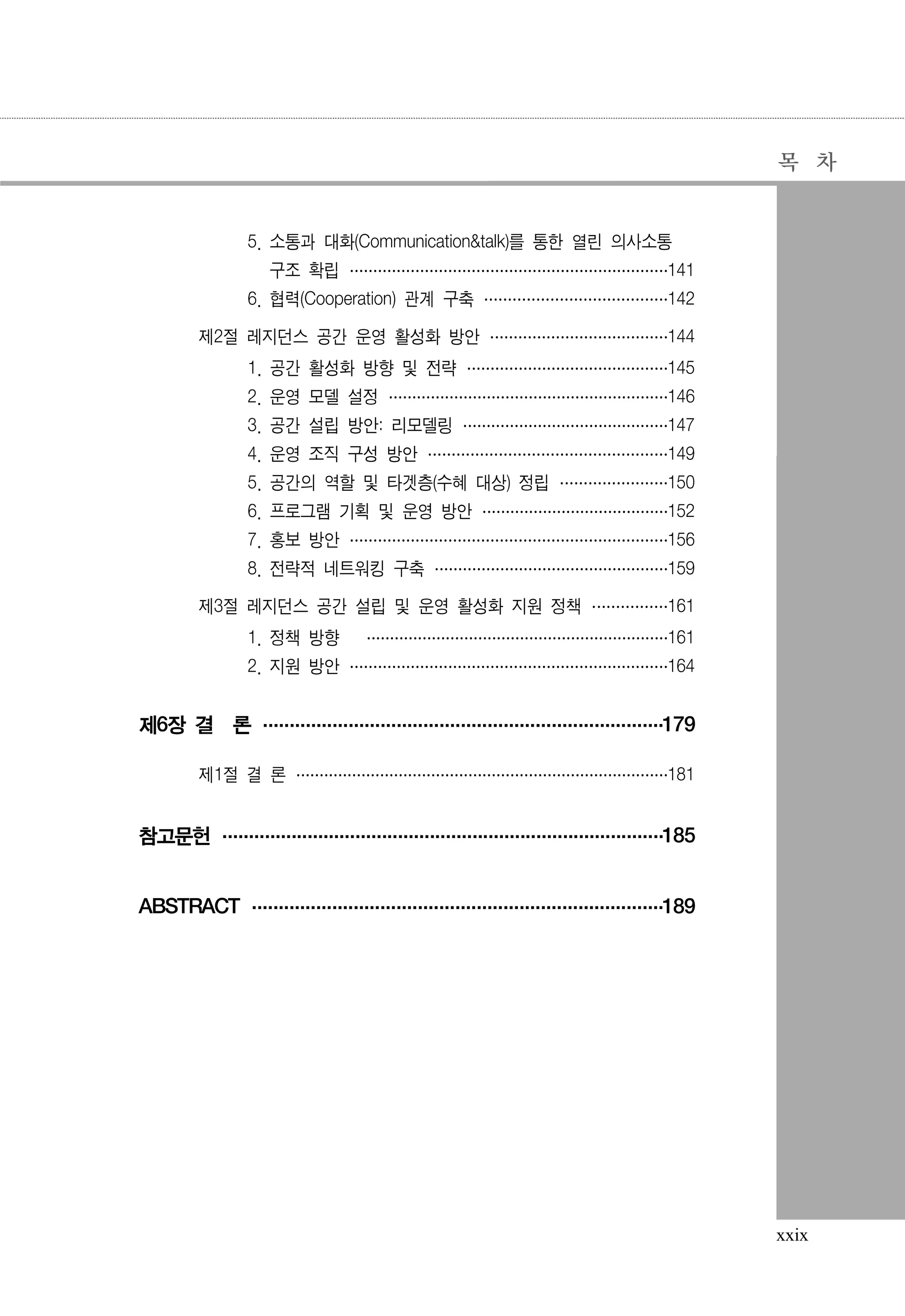 목 차

5. 소통과 대화(Communication&talk)를 통한 열린 의사소통
구조 확립 ·······················141
·······················
······················
6. 협력(Cooperation) 관계 구축 ············· 142
·············
·············
제2절 레지던스 공간 운영 활성화 방안 ·············144
·············
············
1. 공간 활성화 방향 및 전략 ···············
·············· 145
··············
2. 운영 모델 설정 ···················· 146
····················
····················
3. 공간 설립 방안: 리모델링 ···············147
···············
··············
4. 운영 조직 구성 방안 ················· 149
·················
·················
5. 공간의 역할 및 타겟층(수혜 대상) 정립 ········150
········
·······
6. 프로그램 기획 및 운영 방안 ··············
············· 152
·············
7. 홍보 방안 ·······················156
·······················
······················
8. 전략적 네트워킹 구축 ·················159
·················
················
제3절 레지던스 공간 설립 및 운영 활성화 지원 정책 ······
····· 161
·····
1. 정책 방향

······················161
······················
·····················

2. 지원 방안 ·······················164
·······················
······················

제6장 결 론 ························· 179
·························
·························
제1절 결 론 ···························181
···························
··························

참고문헌 ····························185
····························
···························
ABSTRACT ··························189
··························
·························

xxix

 
