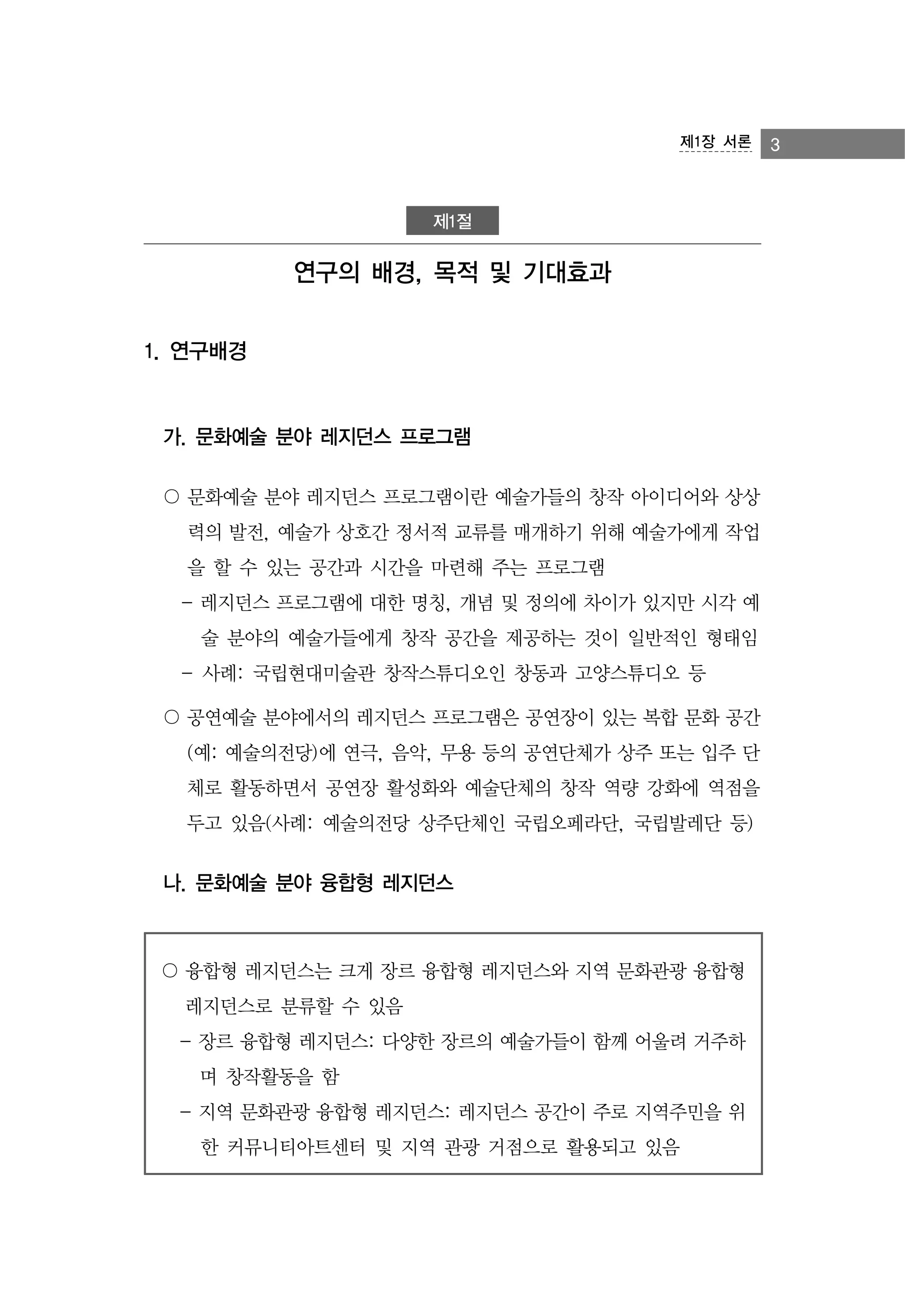 제1장 서론

제1절

연구의 배경, 목적 및 기대효과
1. 연구배경

가. 문화예술 분야 레지던스 프로그램
〇 문화예술 분야 레지던스 프로그램이란 예술가들의 창작 아이디어와 상상
력의 발전, 예술가 상호간 정서적 교류를 매개하기 위해 예술가에게 작업
을 할 수 있는 공간과 시간을 마련해 주는 프로그램
- 레지던스 프로그램에 대한 명칭, 개념 및 정의에 차이가 있지만 시각 예
술 분야의 예술가들에게 창작 공간을 제공하는 것이 일반적인 형태임
- 사례: 국립현대미술관 창작스튜디오인 창동과 고양스튜디오 등
〇 공연예술 분야에서의 레지던스 프로그램은 공연장이 있는 복합 문화 공간
(예: 예술의전당)에 연극, 음악, 무용 등의 공연단체가 상주 또는 입주 단
체로 활동하면서 공연장 활성화와 예술단체의 창작 역량 강화에 역점을
두고 있음(사례: 예술의전당 상주단체인 국립오페라단, 국립발레단 등)

나. 문화예술 분야 융합형 레지던스

〇 융합형 레지던스는 크게 장르 융합형 레지던스와 지역 문화관광 융합형
레지던스로 분류할 수 있음
- 장르 융합형 레지던스: 다양한 장르의 예술가들이 함께 어울려 거주하
며 창작활동을 함
- 지역 문화관광 융합형 레지던스: 레지던스 공간이 주로 지역주민을 위
한 커뮤니티아트센터 및 지역 관광 거점으로 활용되고 있음

3

 