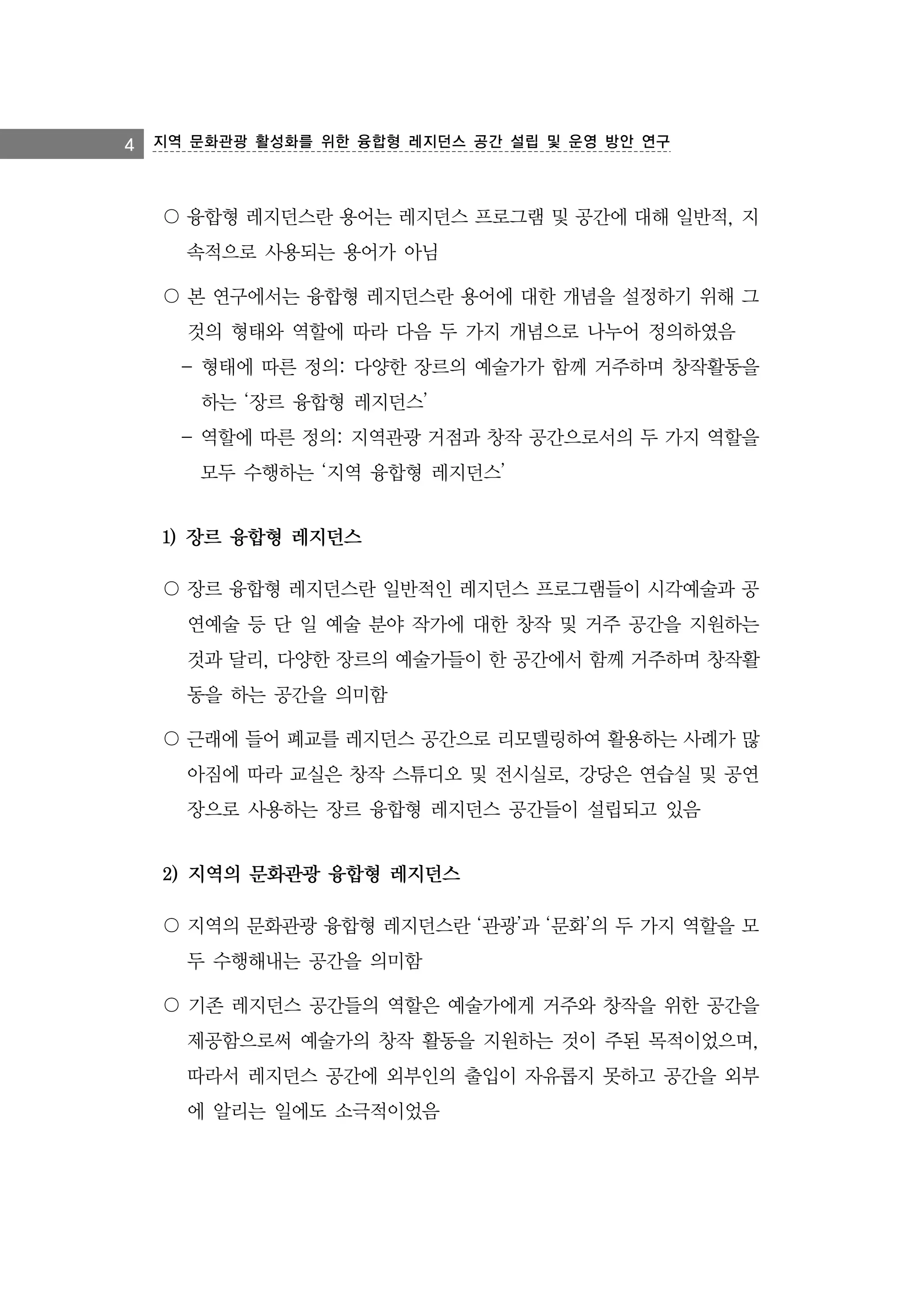 4 지역 문화관광 활성화를 위한 융합형 레지던스 공간 설립 및 운영 방안 연구

〇 융합형 레지던스란 용어는 레지던스 프로그램 및 공간에 대해 일반적, 지
속적으로 사용되는 용어가 아님
〇 본 연구에서는 융합형 레지던스란 용어에 대한 개념을 설정하기 위해 그
것의 형태와 역할에 따라 다음 두 가지 개념으로 나누어 정의하였음
- 형태에 따른 정의: 다양한 장르의 예술가가 함께 거주하며 창작활동을
하는 ‘장르 융합형 레지던스’
- 역할에 따른 정의: 지역관광 거점과 창작 공간으로서의 두 가지 역할을
모두 수행하는 ‘지역 융합형 레지던스’

1) 장르 융합형 레지던스
〇 장르 융합형 레지던스란 일반적인 레지던스 프로그램들이 시각예술과 공
연예술 등 단 일 예술 분야 작가에 대한 창작 및 거주 공간을 지원하는
것과 달리, 다양한 장르의 예술가들이 한 공간에서 함께 거주하며 창작활
동을 하는 공간을 의미함
〇 근래에 들어 폐교를 레지던스 공간으로 리모델링하여 활용하는 사례가 많
아짐에 따라 교실은 창작 스튜디오 및 전시실로, 강당은 연습실 및 공연
장으로 사용하는 장르 융합형 레지던스 공간들이 설립되고 있음

2) 지역의 문화관광 융합형 레지던스
〇 지역의 문화관광 융합형 레지던스란 ‘관광’과 ‘문화’의 두 가지 역할을 모
두 수행해내는 공간을 의미함
〇 기존 레지던스 공간들의 역할은 예술가에게 거주와 창작을 위한 공간을
제공함으로써 예술가의 창작 활동을 지원하는 것이 주된 목적이었으며,
따라서 레지던스 공간에 외부인의 출입이 자유롭지 못하고 공간을 외부
에 알리는 일에도 소극적이었음

 