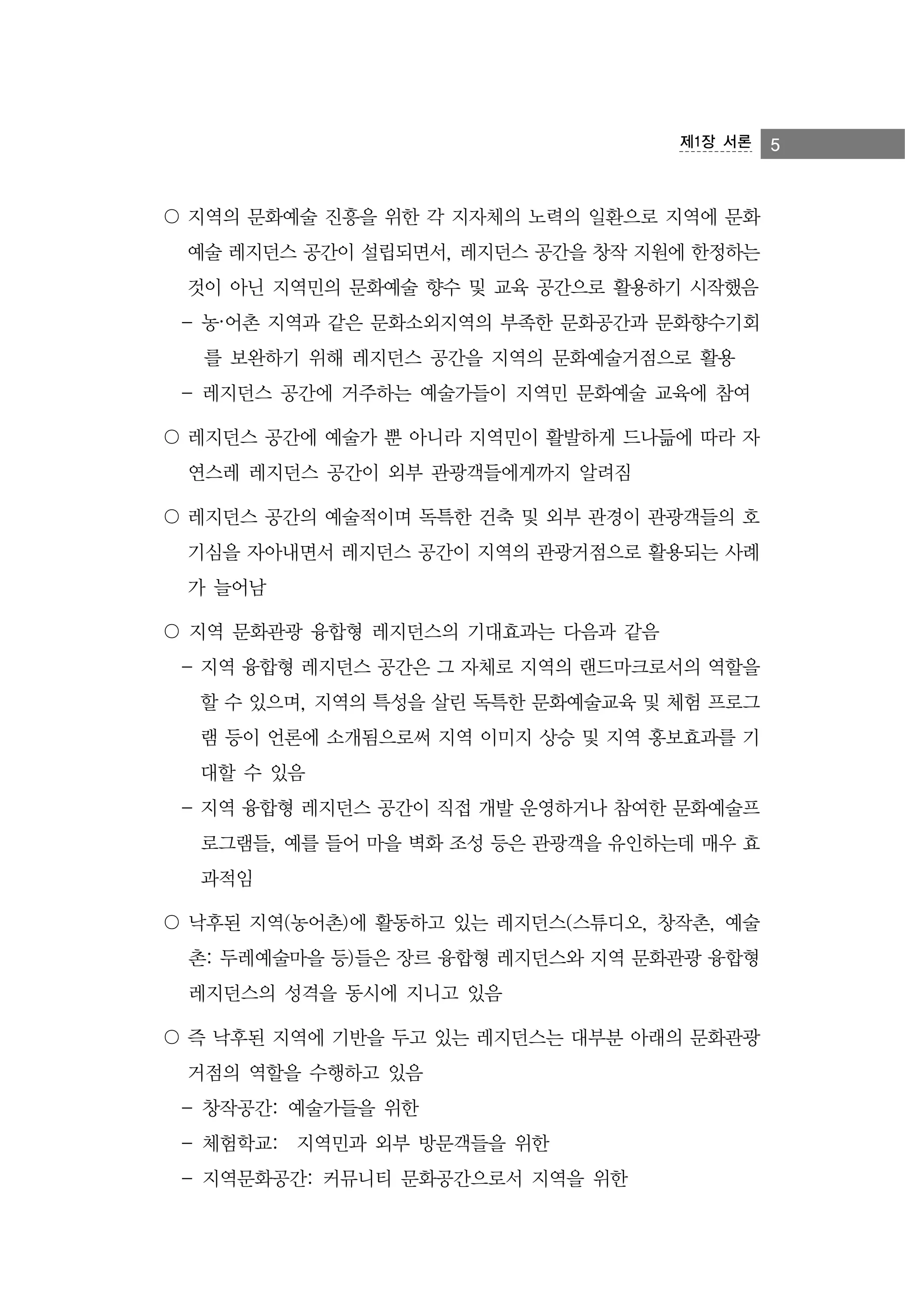제1장 서론

〇 지역의 문화예술 진흥을 위한 각 지자체의 노력의 일환으로 지역에 문화
예술 레지던스 공간이 설립되면서, 레지던스 공간을 창작 지원에 한정하는
것이 아닌 지역민의 문화예술 향수 및 교육 공간으로 활용하기 시작했음
- 농·어촌 지역과 같은 문화소외지역의 부족한 문화공간과 문화향수기회
를 보완하기 위해 레지던스 공간을 지역의 문화예술거점으로 활용
- 레지던스 공간에 거주하는 예술가들이 지역민 문화예술 교육에 참여
〇 레지던스 공간에 예술가 뿐 아니라 지역민이 활발하게 드나듦에 따라 자
연스레 레지던스 공간이 외부 관광객들에게까지 알려짐
〇 레지던스 공간의 예술적이며 독특한 건축 및 외부 관경이 관광객들의 호
기심을 자아내면서 레지던스 공간이 지역의 관광거점으로 활용되는 사례
가 늘어남
〇 지역 문화관광 융합형 레지던스의 기대효과는 다음과 같음
- 지역 융합형 레지던스 공간은 그 자체로 지역의 랜드마크로서의 역할을
할 수 있으며, 지역의 특성을 살린 독특한 문화예술교육 및 체험 프로그
램 등이 언론에 소개됨으로써 지역 이미지 상승 및 지역 홍보효과를 기
대할 수 있음
- 지역 융합형 레지던스 공간이 직접 개발 운영하거나 참여한 문화예술프
로그램들, 예를 들어 마을 벽화 조성 등은 관광객을 유인하는데 매우 효
과적임
〇 낙후된 지역(농어촌)에 활동하고 있는 레지던스(스튜디오, 창작촌, 예술
촌: 두레예술마을 등)들은 장르 융합형 레지던스와 지역 문화관광 융합형
레지던스의 성격을 동시에 지니고 있음
〇 즉 낙후된 지역에 기반을 두고 있는 레지던스는 대부분 아래의 문화관광
거점의 역할을 수행하고 있음
- 창작공간: 예술가들을 위한
- 체험학교: 지역민과 외부 방문객들을 위한
- 지역문화공간: 커뮤니티 문화공간으로서 지역을 위한

5

 