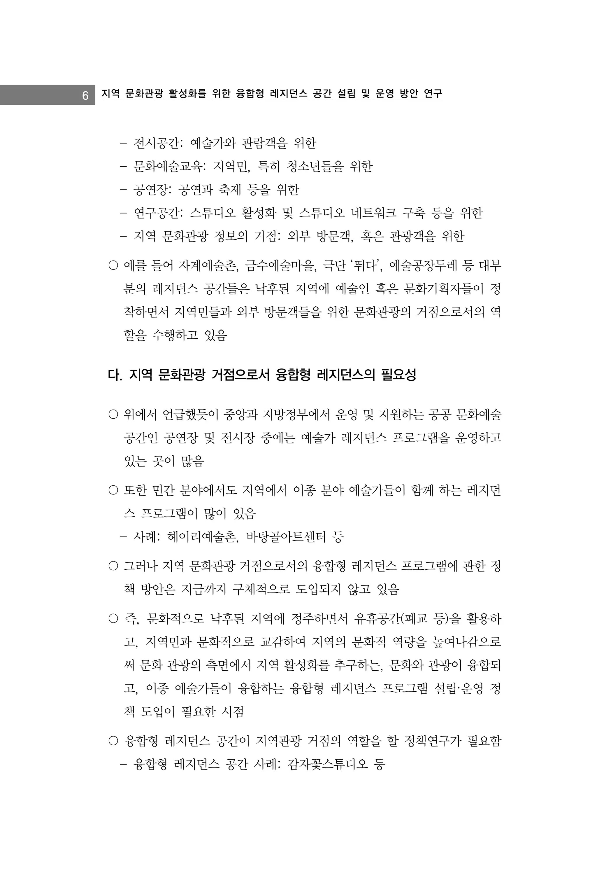 6 지역 문화관광 활성화를 위한 융합형 레지던스 공간 설립 및 운영 방안 연구

- 전시공간: 예술가와 관람객을 위한
- 문화예술교육: 지역민, 특히 청소년들을 위한
- 공연장: 공연과 축제 등을 위한
- 연구공간: 스튜디오 활성화 및 스튜디오 네트워크 구축 등을 위한
- 지역 문화관광 정보의 거점: 외부 방문객, 혹은 관광객을 위한
〇 예를 들어 자계예술촌, 금수예술마을, 극단 ‘뛰다’, 예술공장두레 등 대부
분의 레지던스 공간들은 낙후된 지역에 예술인 혹은 문화기획자들이 정
착하면서 지역민들과 외부 방문객들을 위한 문화관광의 거점으로서의 역
할을 수행하고 있음

다. 지역 문화관광 거점으로서 융합형 레지던스의 필요성
〇 위에서 언급했듯이 중앙과 지방정부에서 운영 및 지원하는 공공 문화예술
공간인 공연장 및 전시장 중에는 예술가 레지던스 프로그램을 운영하고
있는 곳이 많음
〇 또한 민간 분야에서도 지역에서 이종 분야 예술가들이 함께 하는 레지던
스 프로그램이 많이 있음
- 사례: 헤이리예술촌, 바탕골아트센터 등
〇 그러나 지역 문화관광 거점으로서의 융합형 레지던스 프로그램에 관한 정
책 방안은 지금까지 구체적으로 도입되지 않고 있음
〇 즉, 문화적으로 낙후된 지역에 정주하면서 유휴공간(폐교 등)을 활용하
고, 지역민과 문화적으로 교감하여 지역의 문화적 역량을 높여나감으로
써 문화 관광의 측면에서 지역 활성화를 추구하는, 문화와 관광이 융합되
고, 이종 예술가들이 융합하는 융합형 레지던스 프로그램 설립·운영 정
책 도입이 필요한 시점
〇 융합형 레지던스 공간이 지역관광 거점의 역할을 할 정책연구가 필요함
- 융합형 레지던스 공간 사례: 감자꽃스튜디오 등

 