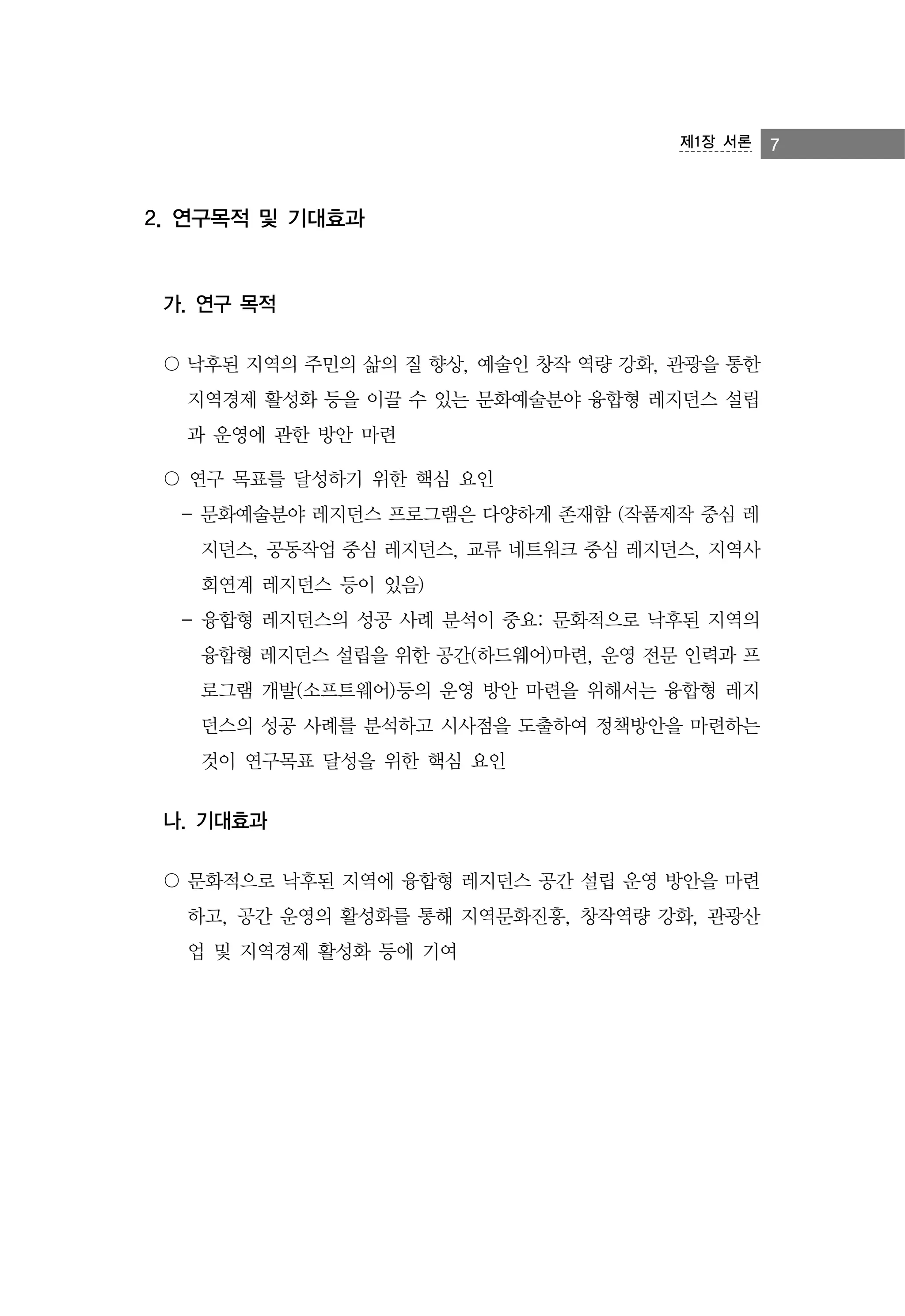 제1장 서론

2. 연구목적 및 기대효과

가. 연구 목적
〇 낙후된 지역의 주민의 삶의 질 향상, 예술인 창작 역량 강화, 관광을 통한
지역경제 활성화 등을 이끌 수 있는 문화예술분야 융합형 레지던스 설립
과 운영에 관한 방안 마련
〇 연구 목표를 달성하기 위한 핵심 요인
- 문화예술분야 레지던스 프로그램은 다양하게 존재함 (작품제작 중심 레
지던스, 공동작업 중심 레지던스, 교류 네트워크 중심 레지던스, 지역사
회연계 레지던스 등이 있음)
- 융합형 레지던스의 성공 사례 분석이 중요: 문화적으로 낙후된 지역의
융합형 레지던스 설립을 위한 공간(하드웨어)마련, 운영 전문 인력과 프
로그램 개발(소프트웨어)등의 운영 방안 마련을 위해서는 융합형 레지
던스의 성공 사례를 분석하고 시사점을 도출하여 정책방안을 마련하는
것이 연구목표 달성을 위한 핵심 요인

나. 기대효과
〇 문화적으로 낙후된 지역에 융합형 레지던스 공간 설립 운영 방안을 마련
하고, 공간 운영의 활성화를 통해 지역문화진흥, 창작역량 강화, 관광산
업 및 지역경제 활성화 등에 기여

7

 