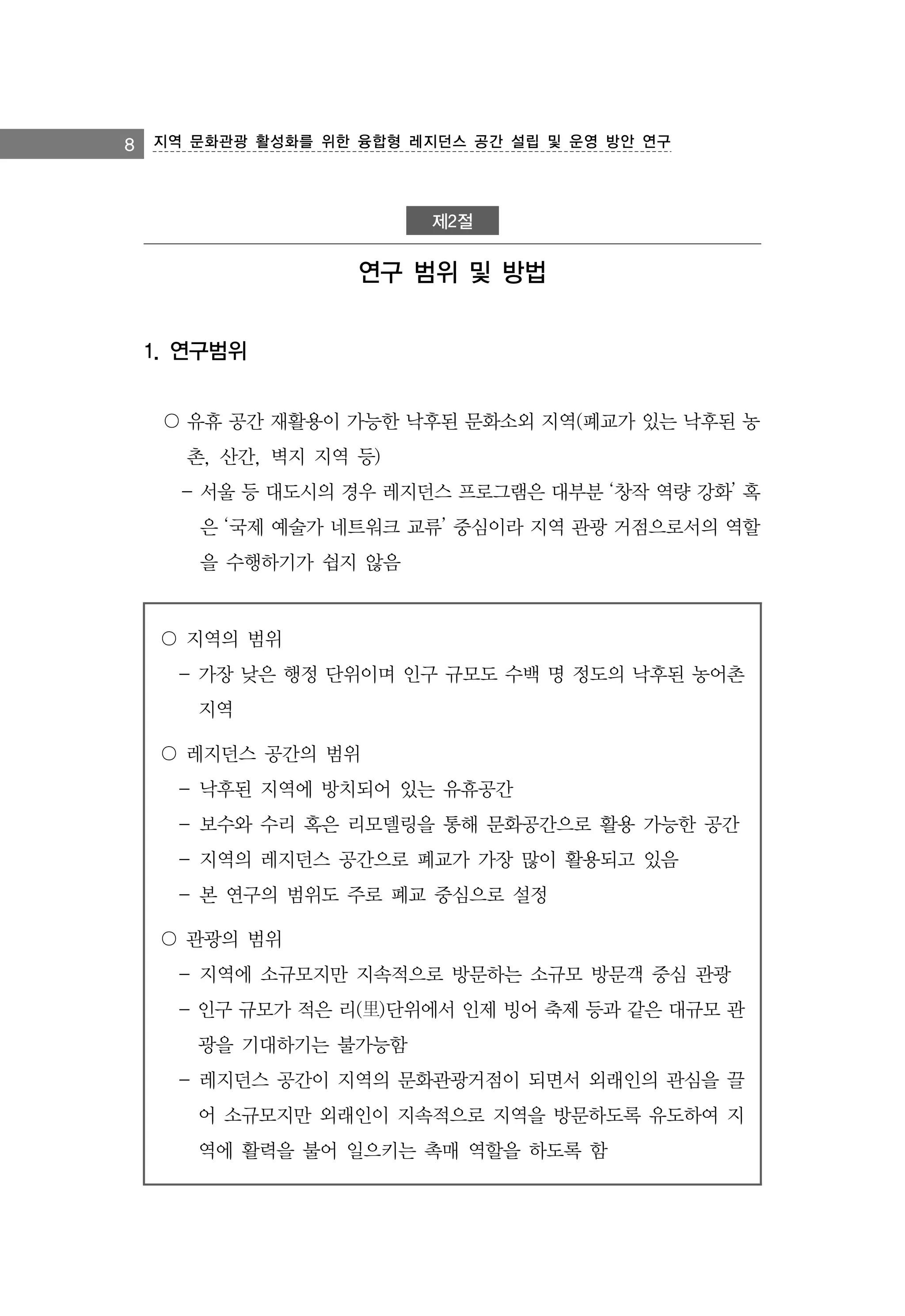 8 지역 문화관광 활성화를 위한 융합형 레지던스 공간 설립 및 운영 방안 연구

제2절

연구 범위 및 방법
1. 연구범위
〇 유휴 공간 재활용이 가능한 낙후된 문화소외 지역(폐교가 있는 낙후된 농
촌, 산간, 벽지 지역 등)
- 서울 등 대도시의 경우 레지던스 프로그램은 대부분 ‘창작 역량 강화’ 혹
은 ‘국제 예술가 네트워크 교류’ 중심이라 지역 관광 거점으로서의 역할
을 수행하기가 쉽지 않음

〇 지역의 범위
- 가장 낮은 행정 단위이며 인구 규모도 수백 명 정도의 낙후된 농어촌
지역
〇 레지던스 공간의 범위
- 낙후된 지역에 방치되어 있는 유휴공간
- 보수와 수리 혹은 리모델링을 통해 문화공간으로 활용 가능한 공간
- 지역의 레지던스 공간으로 폐교가 가장 많이 활용되고 있음
- 본 연구의 범위도 주로 폐교 중심으로 설정
〇 관광의 범위
- 지역에 소규모지만 지속적으로 방문하는 소규모 방문객 중심 관광
- 인구 규모가 적은 리(里)단위에서 인제 빙어 축제 등과 같은 대규모 관
광을 기대하기는 불가능함
- 레지던스 공간이 지역의 문화관광거점이 되면서 외래인의 관심을 끌
어 소규모지만 외래인이 지속적으로 지역을 방문하도록 유도하여 지
역에 활력을 불어 일으키는 촉매 역할을 하도록 함

 