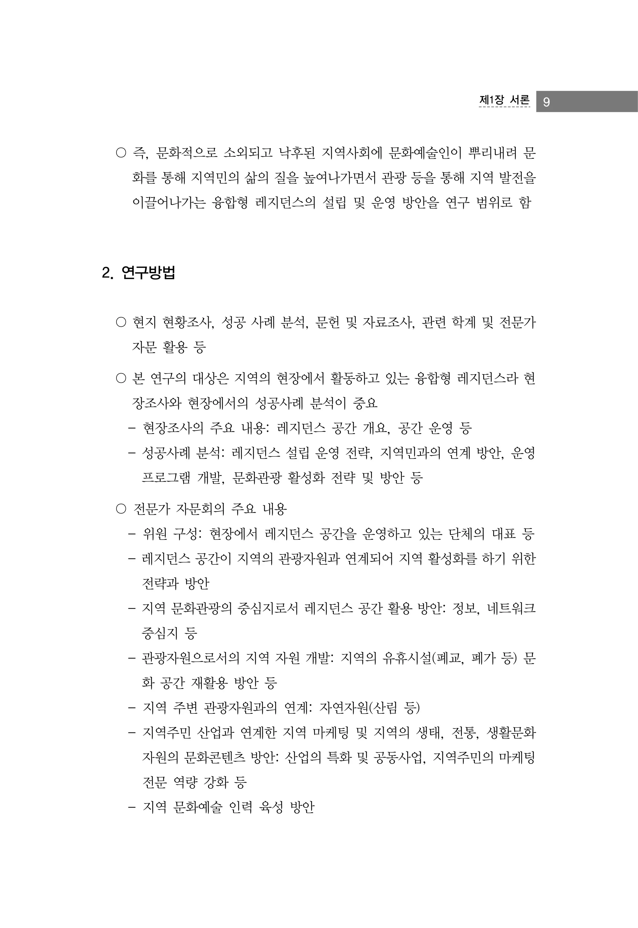 제1장 서론

〇 즉, 문화적으로 소외되고 낙후된 지역사회에 문화예술인이 뿌리내려 문
화를 통해 지역민의 삶의 질을 높여나가면서 관광 등을 통해 지역 발전을
이끌어나가는 융합형 레지던스의 설립 및 운영 방안을 연구 범위로 함

2. 연구방법
〇 현지 현황조사, 성공 사례 분석, 문헌 및 자료조사, 관련 학계 및 전문가
자문 활용 등
〇 본 연구의 대상은 지역의 현장에서 활동하고 있는 융합형 레지던스라 현
장조사와 현장에서의 성공사례 분석이 중요
- 현장조사의 주요 내용: 레지던스 공간 개요, 공간 운영 등
- 성공사례 분석: 레지던스 설립 운영 전략, 지역민과의 연계 방안, 운영
프로그램 개발, 문화관광 활성화 전략 및 방안 등
〇 전문가 자문회의 주요 내용
- 위원 구성: 현장에서 레지던스 공간을 운영하고 있는 단체의 대표 등
- 레지던스 공간이 지역의 관광자원과 연계되어 지역 활성화를 하기 위한
전략과 방안
- 지역 문화관광의 중심지로서 레지던스 공간 활용 방안: 정보, 네트워크
중심지 등
- 관광자원으로서의 지역 자원 개발: 지역의 유휴시설(폐교, 폐가 등) 문
화 공간 재활용 방안 등
- 지역 주변 관광자원과의 연계: 자연자원(산림 등)
- 지역주민 산업과 연계한 지역 마케팅 및 지역의 생태, 전통, 생활문화
자원의 문화콘텐츠 방안: 산업의 특화 및 공동사업, 지역주민의 마케팅
전문 역량 강화 등
- 지역 문화예술 인력 육성 방안

9

 