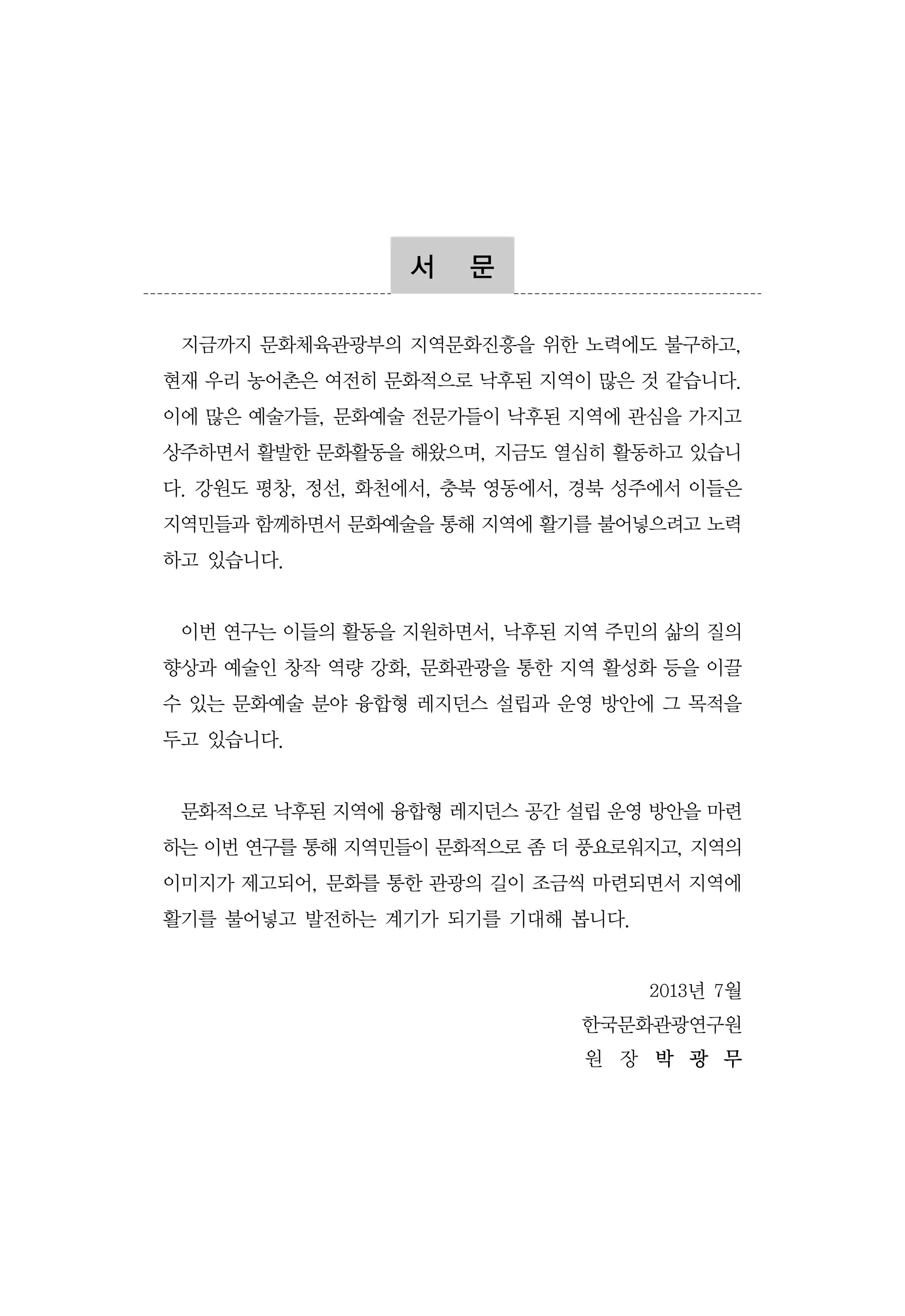 서

문

지금까지 문화체육관광부의 지역문화진흥을 위한 노력에도 불구하고,
현재 우리 농어촌은 여전히 문화적으로 낙후된 지역이 많은 것 같습니다.
이에 많은 예술가들, 문화예술 전문가들이 낙후된 지역에 관심을 가지고
상주하면서 활발한 문화활동을 해왔으며, 지금도 열심히 활동하고 있습니
다. 강원도 평창, 정선, 화천에서, 충북 영동에서, 경북 성주에서 이들은
지역민들과 함께하면서 문화예술을 통해 지역에 활기를 불어넣으려고 노력
하고 있습니다.

이번 연구는 이들의 활동을 지원하면서, 낙후된 지역 주민의 삶의 질의
향상과 예술인 창작 역량 강화, 문화관광을 통한 지역 활성화 등을 이끌
수 있는 문화예술 분야 융합형 레지던스 설립과 운영 방안에 그 목적을
두고 있습니다.

문화적으로 낙후된 지역에 융합형 레지던스 공간 설립 운영 방안을 마련
하는 이번 연구를 통해 지역민들이 문화적으로 좀 더 풍요로워지고, 지역의
이미지가 제고되어, 문화를 통한 관광의 길이 조금씩 마련되면서 지역에
활기를 불어넣고 발전하는 계기가 되기를 기대해 봅니다.

2013년 7월
한국문화관광연구원
원 장 박 광 무

 