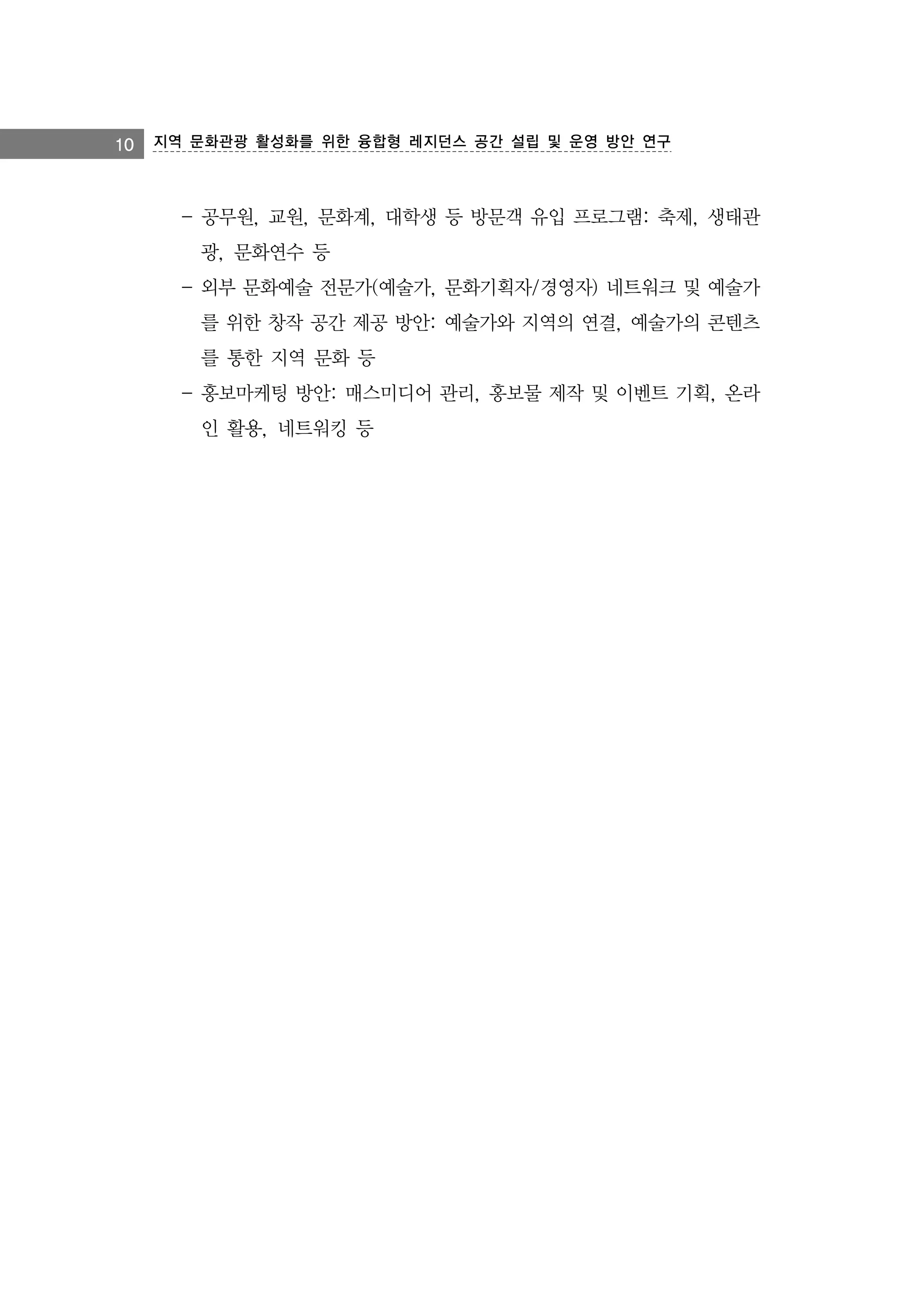 10 지역 문화관광 활성화를 위한 융합형 레지던스 공간 설립 및 운영 방안 연구

- 공무원, 교원, 문화계, 대학생 등 방문객 유입 프로그램: 축제, 생태관
광, 문화연수 등
- 외부 문화예술 전문가(예술가, 문화기획자/경영자) 네트워크 및 예술가
를 위한 창작 공간 제공 방안: 예술가와 지역의 연결, 예술가의 콘텐츠
를 통한 지역 문화 등
- 홍보마케팅 방안: 매스미디어 관리, 홍보물 제작 및 이벤트 기획, 온라
인 활용, 네트워킹 등

 