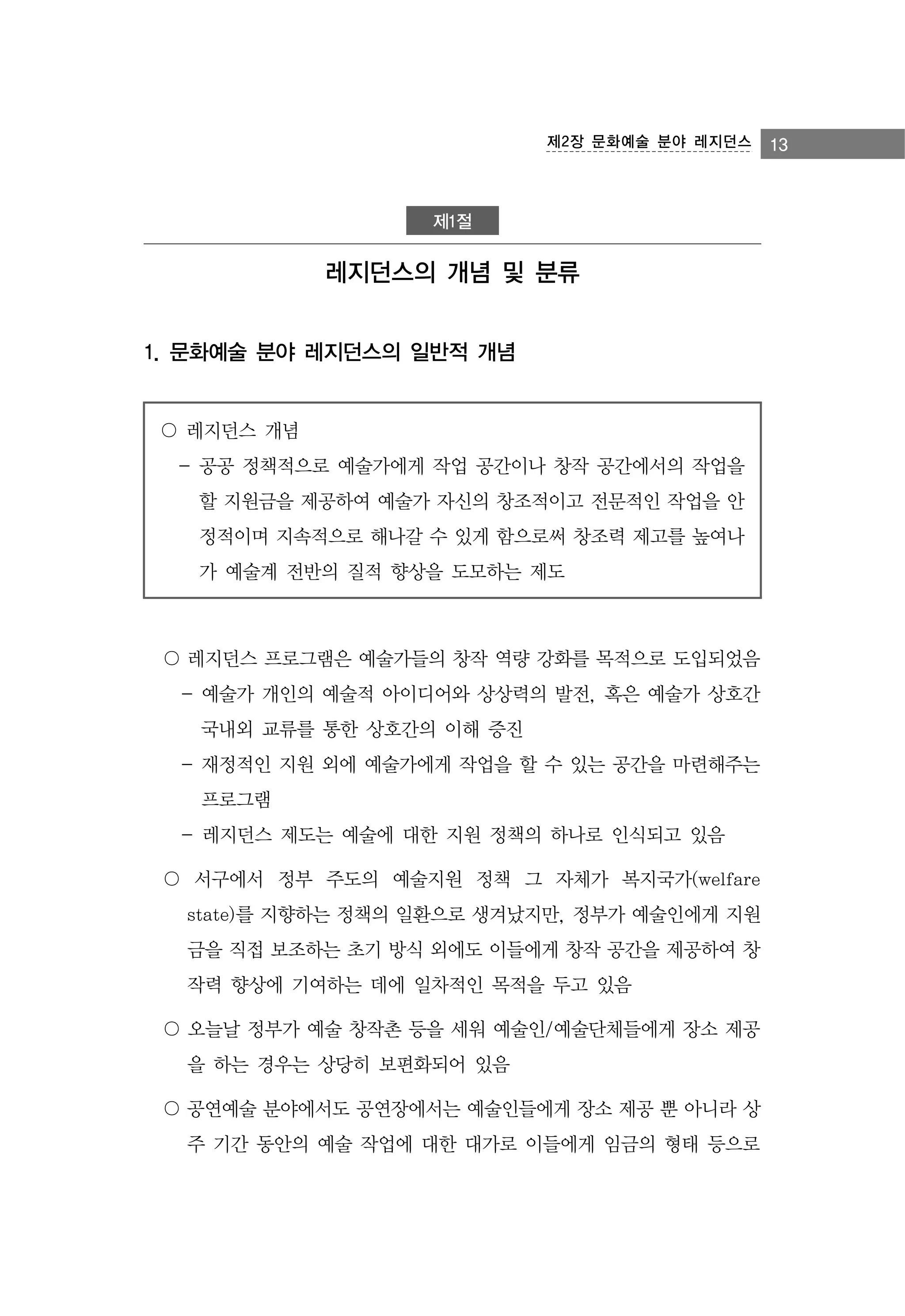 제2장 문화예술 분야 레지던스

제1절

레지던스의 개념 및 분류
1. 문화예술 분야 레지던스의 일반적 개념

〇 레지던스 개념
- 공공 정책적으로 예술가에게 작업 공간이나 창작 공간에서의 작업을
할 지원금을 제공하여 예술가 자신의 창조적이고 전문적인 작업을 안
정적이며 지속적으로 해나갈 수 있게 함으로써 창조력 제고를 높여나
가 예술계 전반의 질적 향상을 도모하는 제도

〇 레지던스 프로그램은 예술가들의 창작 역량 강화를 목적으로 도입되었음
- 예술가 개인의 예술적 아이디어와 상상력의 발전, 혹은 예술가 상호간
국내외 교류를 통한 상호간의 이해 증진
- 재정적인 지원 외에 예술가에게 작업을 할 수 있는 공간을 마련해주는
프로그램
- 레지던스 제도는 예술에 대한 지원 정책의 하나로 인식되고 있음
〇 서구에서 정부 주도의 예술지원 정책 그 자체가 복지국가(welfare
state)를 지향하는 정책의 일환으로 생겨났지만, 정부가 예술인에게 지원
금을 직접 보조하는 초기 방식 외에도 이들에게 창작 공간을 제공하여 창
작력 향상에 기여하는 데에 일차적인 목적을 두고 있음
〇 오늘날 정부가 예술 창작촌 등을 세워 예술인/예술단체들에게 장소 제공
을 하는 경우는 상당히 보편화되어 있음
〇 공연예술 분야에서도 공연장에서는 예술인들에게 장소 제공 뿐 아니라 상
주 기간 동안의 예술 작업에 대한 대가로 이들에게 임금의 형태 등으로

13

 