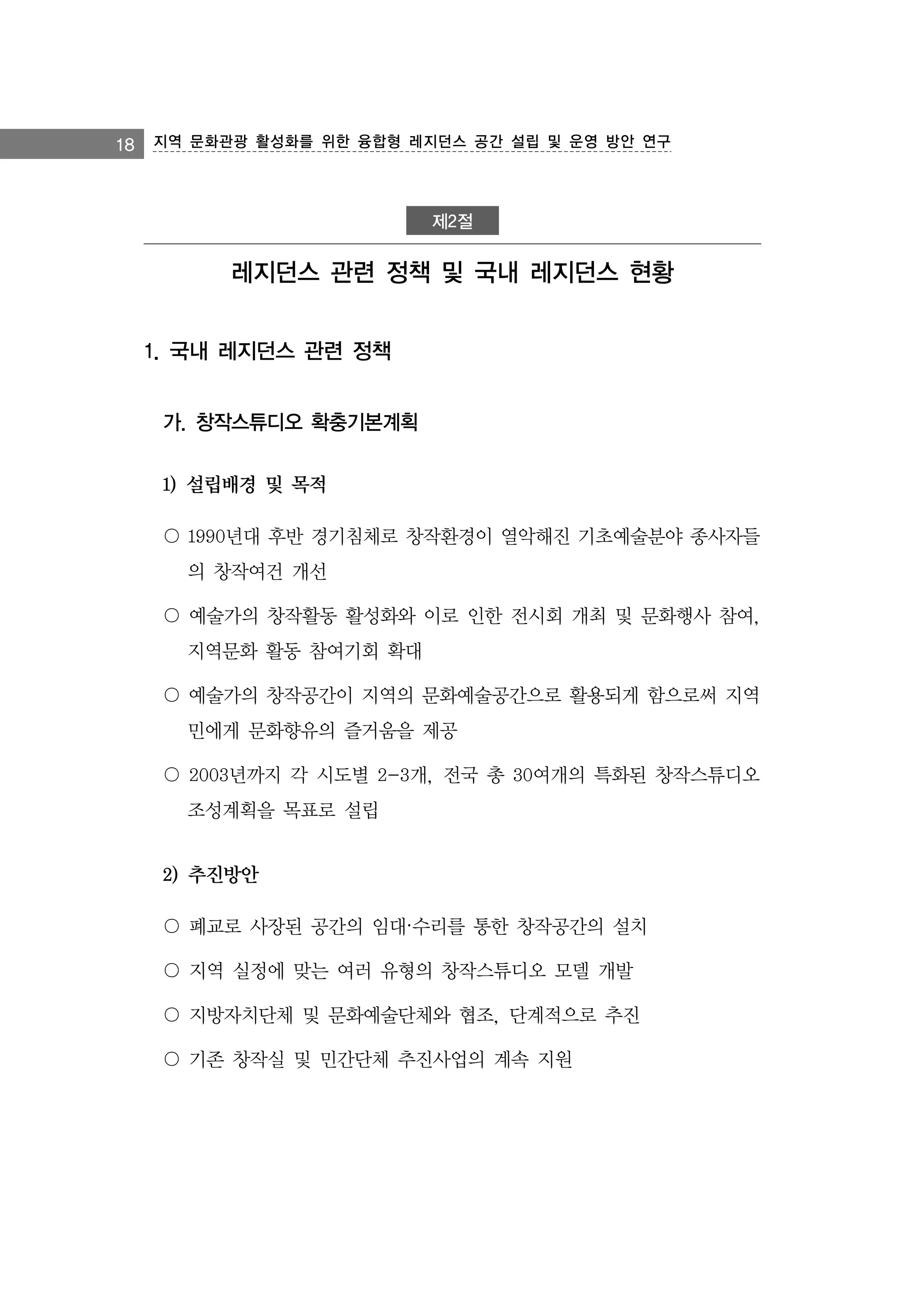 18 지역 문화관광 활성화를 위한 융합형 레지던스 공간 설립 및 운영 방안 연구

제2절

레지던스 관련 정책 및 국내 레지던스 현황
1. 국내 레지던스 관련 정책
가. 창작스튜디오 확충기본계획
1) 설립배경 및 목적
〇 1990년대 후반 경기침체로 창작환경이 열악해진 기초예술분야 종사자들
의 창작여건 개선
〇 예술가의 창작활동 활성화와 이로 인한 전시회 개최 및 문화행사 참여,
지역문화 활동 참여기회 확대
〇 예술가의 창작공간이 지역의 문화예술공간으로 활용되게 함으로써 지역
민에게 문화향유의 즐거움을 제공
〇 2003년까지 각 시도별 2-3개, 전국 총 30여개의 특화된 창작스튜디오
조성계획을 목표로 설립

2) 추진방안
〇 폐교로 사장된 공간의 임대·수리를 통한 창작공간의 설치
〇 지역 실정에 맞는 여러 유형의 창작스튜디오 모델 개발
〇 지방자치단체 및 문화예술단체와 협조, 단계적으로 추진
〇 기존 창작실 및 민간단체 추진사업의 계속 지원

 