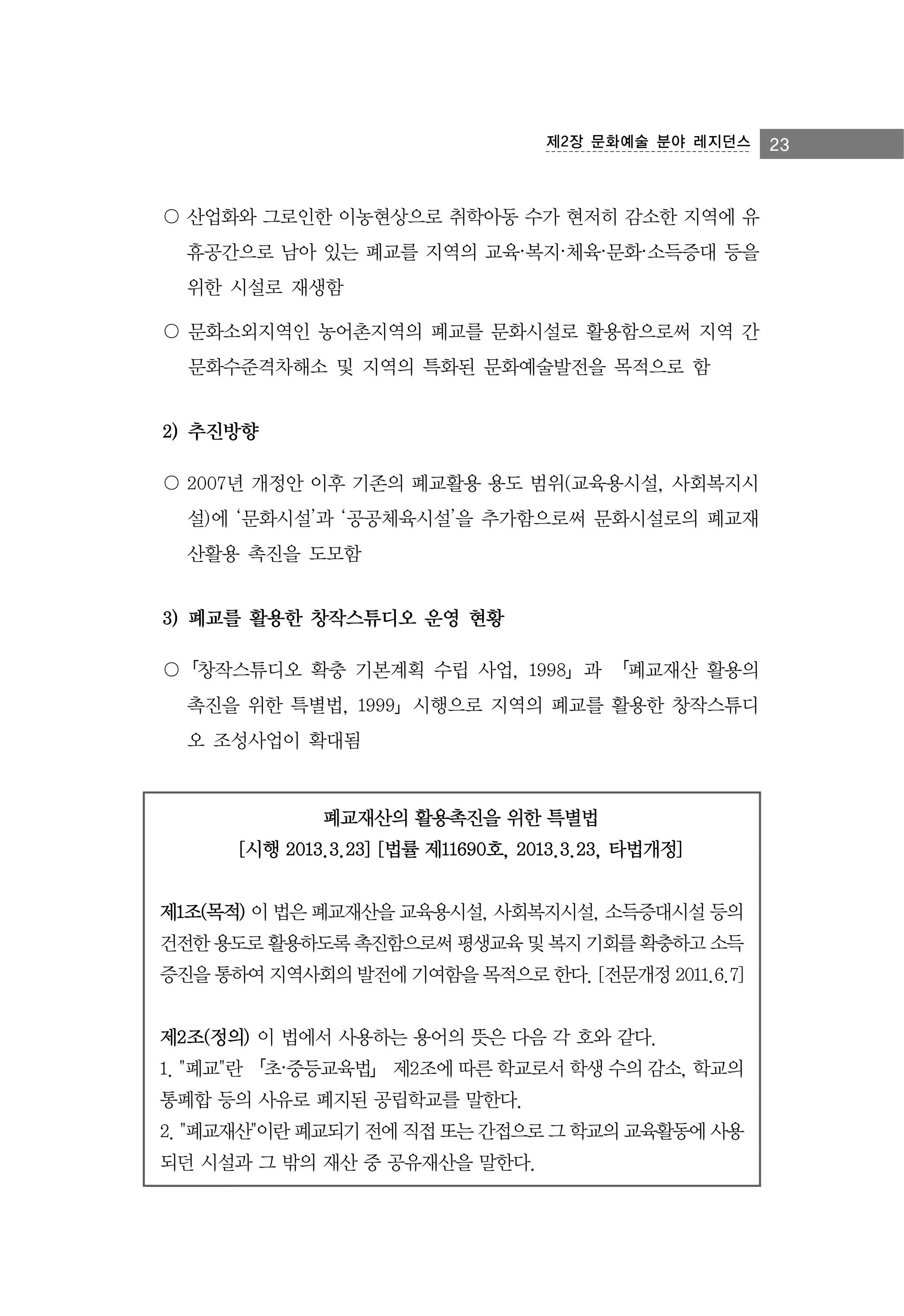 제2장 문화예술 분야 레지던스

〇 산업화와 그로인한 이농현상으로 취학아동 수가 현저히 감소한 지역에 유
휴공간으로 남아 있는 폐교를 지역의 교육·복지·체육·문화·소득증대 등을
위한 시설로 재생함
〇 문화소외지역인 농어촌지역의 폐교를 문화시설로 활용함으로써 지역 간
문화수준격차해소 및 지역의 특화된 문화예술발전을 목적으로 함

2) 추진방향
〇 2007년 개정안 이후 기존의 폐교활용 용도 범위(교육용시설, 사회복지시
설)에 ‘문화시설’과 ‘공공체육시설’을 추가함으로써 문화시설로의 폐교재
산활용 촉진을 도모함

3) 폐교를 활용한 창작스튜디오 운영 현황
〇「창작스튜디오 확충 기본계획 수립 사업, 1998」과 「폐교재산 활용의
촉진을 위한 특별법, 1999」시행으로 지역의 폐교를 활용한 창작스튜디
오 조성사업이 확대됨

폐교재산의 활용촉진을 위한 특별법
[시행 2013.3.23] [법률 제11690호, 2013.3.23, 타법개정]
제1조(목적) 이 법은 폐교재산을 교육용시설, 사회복지시설, 소득증대시설 등의
건전한 용도로 활용하도록 촉진함으로써 평생교육 및 복지 기회를 확충하고 소득
증진을 통하여 지역사회의 발전에 기여함을 목적으로 한다. [전문개정 2011.6.7]
제2조(정의) 이 법에서 사용하는 용어의 뜻은 다음 각 호와 같다.
1. "폐교"란 「초·중등교육법」 제2조에 따른 학교로서 학생 수의 감소, 학교의
통폐합 등의 사유로 폐지된 공립학교를 말한다.
2. "폐교재산"이란 폐교되기 전에 직접 또는 간접으로 그 학교의 교육활동에 사용
되던 시설과 그 밖의 재산 중 공유재산을 말한다.

23

 