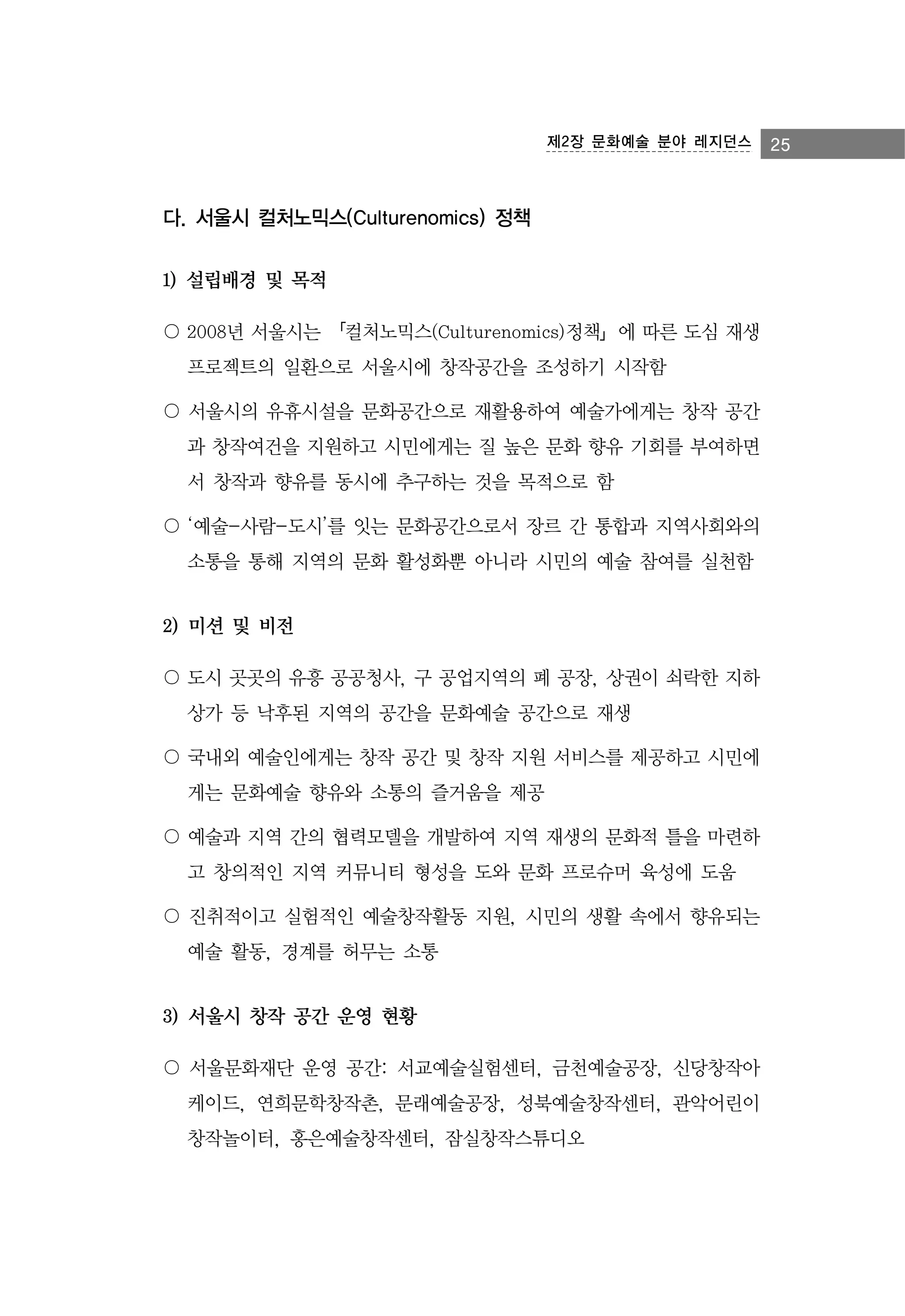 제2장 문화예술 분야 레지던스

다. 서울시 컬처노믹스(Culturenomics) 정책
1) 설립배경 및 목적
〇 2008년 서울시는 「컬처노믹스(Culturenomics)정책」에 따른 도심 재생
프로젝트의 일환으로 서울시에 창작공간을 조성하기 시작함
〇 서울시의 유휴시설을 문화공간으로 재활용하여 예술가에게는 창작 공간
과 창작여건을 지원하고 시민에게는 질 높은 문화 향유 기회를 부여하면
서 창작과 향유를 동시에 추구하는 것을 목적으로 함
〇 ‘예술-사람-도시’를 잇는 문화공간으로서 장르 간 통합과 지역사회와의
소통을 통해 지역의 문화 활성화뿐 아니라 시민의 예술 참여를 실천함

2) 미션 및 비전
〇 도시 곳곳의 유흥 공공청사, 구 공업지역의 폐 공장, 상권이 쇠락한 지하
상가 등 낙후된 지역의 공간을 문화예술 공간으로 재생
〇 국내외 예술인에게는 창작 공간 및 창작 지원 서비스를 제공하고 시민에
게는 문화예술 향유와 소통의 즐거움을 제공
〇 예술과 지역 간의 협력모델을 개발하여 지역 재생의 문화적 틀을 마련하
고 창의적인 지역 커뮤니티 형성을 도와 문화 프로슈머 육성에 도움
〇 진취적이고 실험적인 예술창작활동 지원, 시민의 생활 속에서 향유되는
예술 활동, 경계를 허무는 소통

3) 서울시 창작 공간 운영 현황
〇 서울문화재단 운영 공간: 서교예술실험센터, 금천예술공장, 신당창작아
케이드, 연희문학창작촌, 문래예술공장, 성북예술창작센터, 관악어린이
창작놀이터, 홍은예술창작센터, 잠실창작스튜디오

25

 