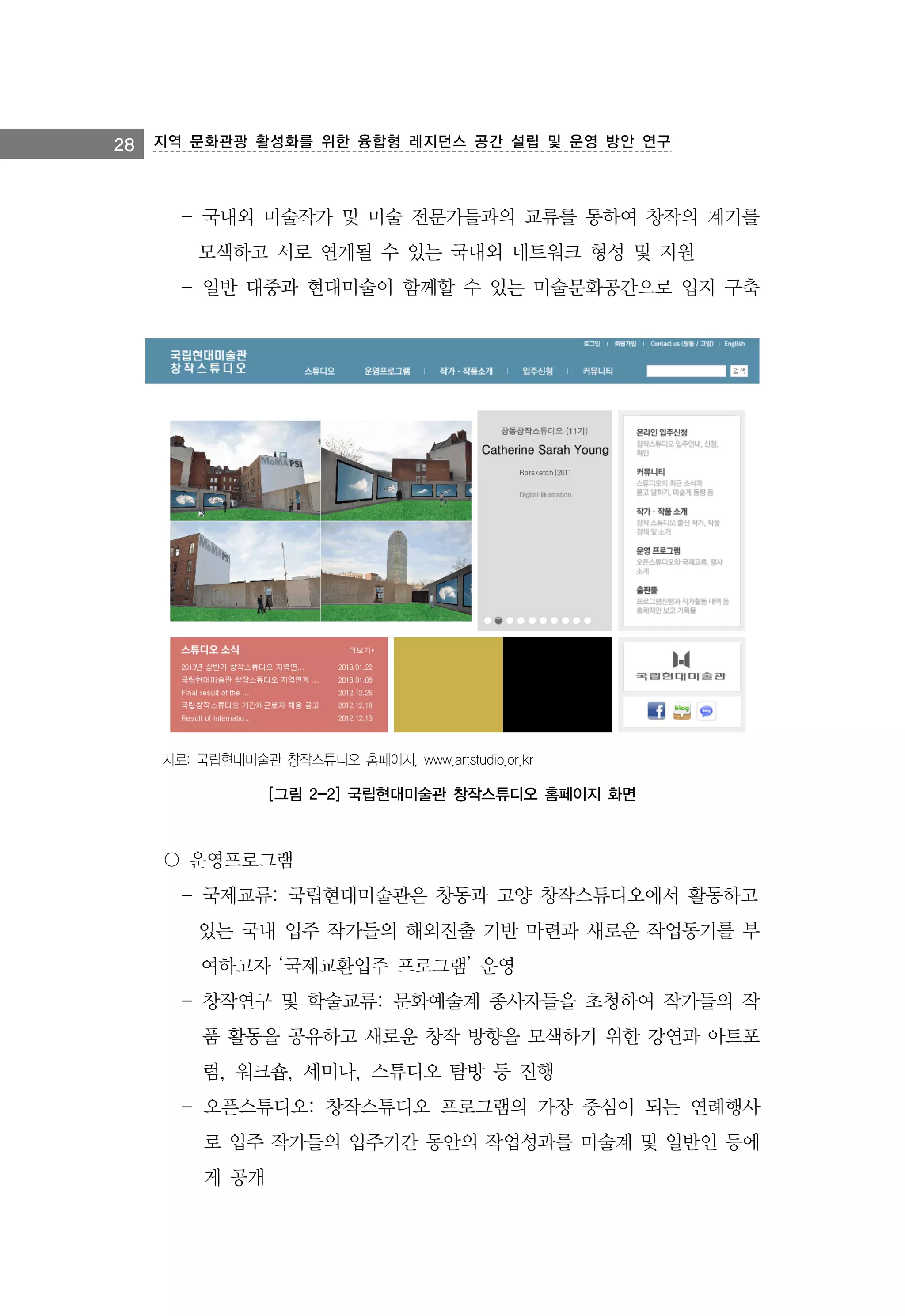 28 지역 문화관광 활성화를 위한 융합형 레지던스 공간 설립 및 운영 방안 연구

- 국내외 미술작가 및 미술 전문가들과의 교류를 통하여 창작의 계기를
모색하고 서로 연계될 수 있는 국내외 네트워크 형성 및 지원
- 일반 대중과 현대미술이 함께할 수 있는 미술문화공간으로 입지 구축

자료: 국립현대미술관 창작스튜디오 홈페이지, www.artstudio.or.kr

[그림 2-2] 국립현대미술관 창작스튜디오 홈페이지 화면

〇 운영프로그램
- 국제교류: 국립현대미술관은 창동과 고양 창작스튜디오에서 활동하고
있는 국내 입주 작가들의 해외진출 기반 마련과 새로운 작업동기를 부
여하고자 ‘국제교환입주 프로그램’ 운영
- 창작연구 및 학술교류: 문화예술계 종사자들을 초청하여 작가들의 작
품 활동을 공유하고 새로운 창작 방향을 모색하기 위한 강연과 아트포
럼, 워크숍, 세미나, 스튜디오 탐방 등 진행
- 오픈스튜디오: 창작스튜디오 프로그램의 가장 중심이 되는 연례행사
로 입주 작가들의 입주기간 동안의 작업성과를 미술계 및 일반인 등에
게 공개

 