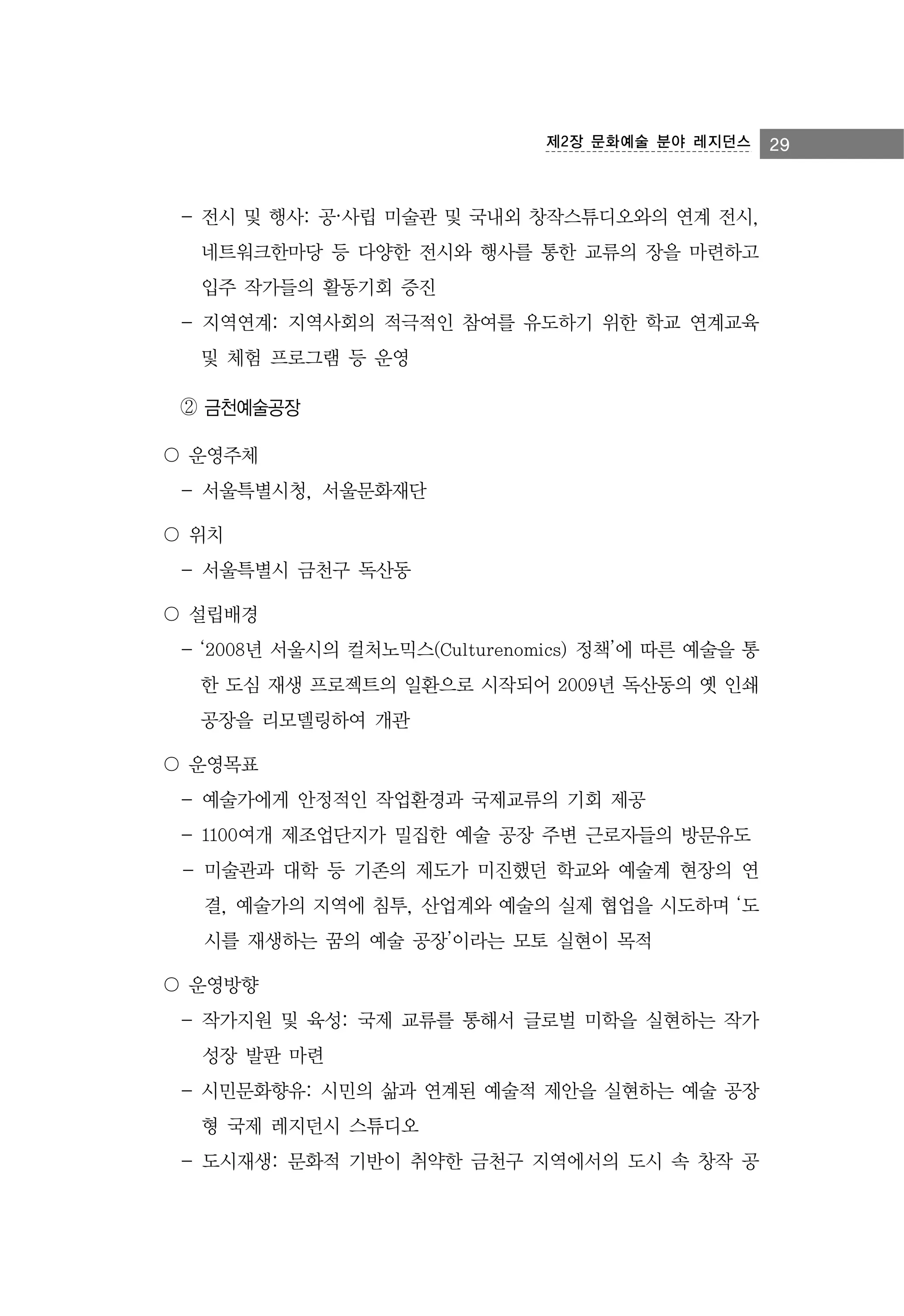 제2장 문화예술 분야 레지던스

- 전시 및 행사: 공·사립 미술관 및 국내외 창작스튜디오와의 연계 전시,
네트워크한마당 등 다양한 전시와 행사를 통한 교류의 장을 마련하고
입주 작가들의 활동기회 증진
- 지역연계: 지역사회의 적극적인 참여를 유도하기 위한 학교 연계교육
및 체험 프로그램 등 운영
② 금천예술공장
〇 운영주체
- 서울특별시청, 서울문화재단
〇 위치
- 서울특별시 금천구 독산동
〇 설립배경
- ‘2008년 서울시의 컬처노믹스(Culturenomics) 정책’에 따른 예술을 통
한 도심 재생 프로젝트의 일환으로 시작되어 2009년 독산동의 옛 인쇄
공장을 리모델링하여 개관
〇 운영목표
- 예술가에게 안정적인 작업환경과 국제교류의 기회 제공
- 1100여개 제조업단지가 밀집한 예술 공장 주변 근로자들의 방문유도
- 미술관과 대학 등 기존의 제도가 미진했던 학교와 예술계 현장의 연
결, 예술가의 지역에 침투, 산업계와 예술의 실제 협업을 시도하며 ‘도
시를 재생하는 꿈의 예술 공장’이라는 모토 실현이 목적
〇 운영방향
- 작가지원 및 육성: 국제 교류를 통해서 글로벌 미학을 실현하는 작가
성장 발판 마련
- 시민문화향유: 시민의 삶과 연계된 예술적 제안을 실현하는 예술 공장
형 국제 레지던시 스튜디오
- 도시재생: 문화적 기반이 취약한 금천구 지역에서의 도시 속 창작 공

29

 