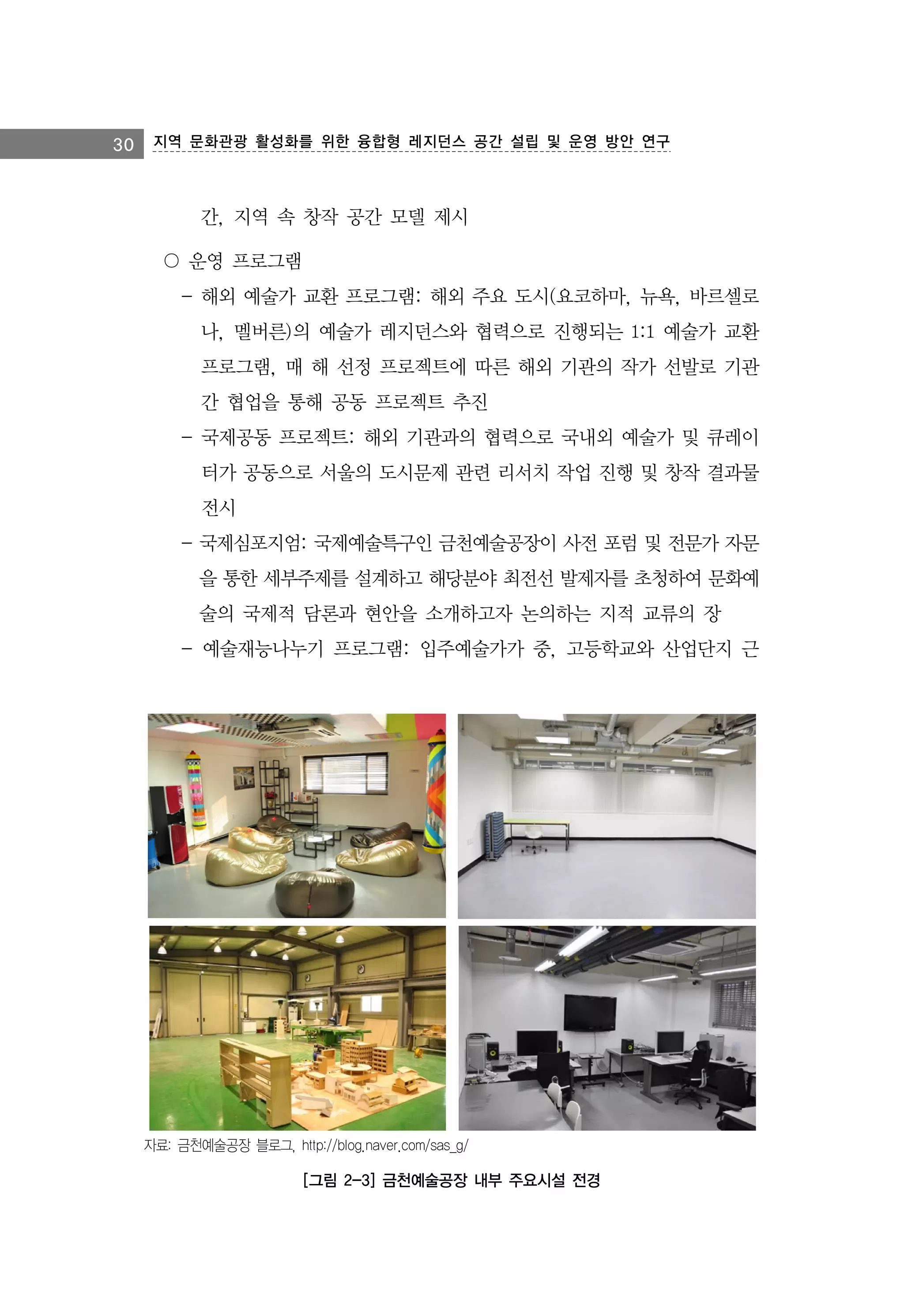 30 지역 문화관광 활성화를 위한 융합형 레지던스 공간 설립 및 운영 방안 연구

간, 지역 속 창작 공간 모델 제시
〇 운영 프로그램
- 해외 예술가 교환 프로그램: 해외 주요 도시(요코하마, 뉴욕, 바르셀로
나, 멜버른)의 예술가 레지던스와 협력으로 진행되는 1:1 예술가 교환
프로그램, 매 해 선정 프로젝트에 따른 해외 기관의 작가 선발로 기관
간 협업을 통해 공동 프로젝트 추진
- 국제공동 프로젝트: 해외 기관과의 협력으로 국내외 예술가 및 큐레이
터가 공동으로 서울의 도시문제 관련 리서치 작업 진행 및 창작 결과물
전시
- 국제심포지엄: 국제예술특구인 금천예술공장이 사전 포럼 및 전문가 자문
을 통한 세부주제를 설계하고 해당분야 최전선 발제자를 초청하여 문화예
술의 국제적 담론과 현안을 소개하고자 논의하는 지적 교류의 장
- 예술재능나누기 프로그램: 입주예술가가 중, 고등학교와 산업단지 근

자료: 금천예술공장 블로그, http://blog.naver.com/sas_g/

[그림 2-3] 금천예술공장 내부 주요시설 전경

 