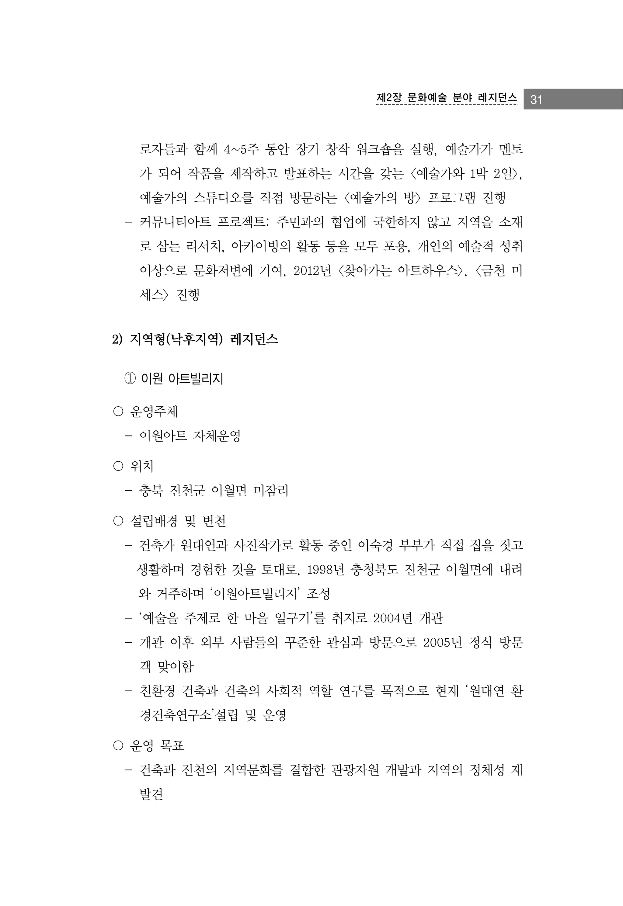 제2장 문화예술 분야 레지던스

로자들과 함께 4~5주 동안 장기 창작 워크숍을 실행, 예술가가 멘토
가 되어 작품을 제작하고 발표하는 시간을 갖는 <예술가와 1박 2일>,
예술가의 스튜디오를 직접 방문하는 <예술가의 방> 프로그램 진행
- 커뮤니티아트 프로젝트: 주민과의 협업에 국한하지 않고 지역을 소재
로 삼는 리서치, 아카이빙의 활동 등을 모두 포용, 개인의 예술적 성취
이상으로 문화저변에 기여, 2012년 <찾아가는 아트하우스>, <금천 미
세스> 진행

2) 지역형(낙후지역) 레지던스
① 이원 아트빌리지
〇 운영주체
- 이원아트 자체운영
〇 위치
- 충북 진천군 이월면 미잠리
〇 설립배경 및 변천
- 건축가 원대연과 사진작가로 활동 중인 이숙경 부부가 직접 집을 짓고
생활하며 경험한 것을 토대로, 1998년 충청북도 진천군 이월면에 내려
와 거주하며 ‘이원아트빌리지’ 조성
- ‘예술을 주제로 한 마을 일구기’를 취지로 2004년 개관
- 개관 이후 외부 사람들의 꾸준한 관심과 방문으로 2005년 정식 방문
객 맞이함
- 친환경 건축과 건축의 사회적 역할 연구를 목적으로 현재 ‘원대연 환
경건축연구소’설립 및 운영
〇 운영 목표
- 건축과 진천의 지역문화를 결합한 관광자원 개발과 지역의 정체성 재
발견

31

 