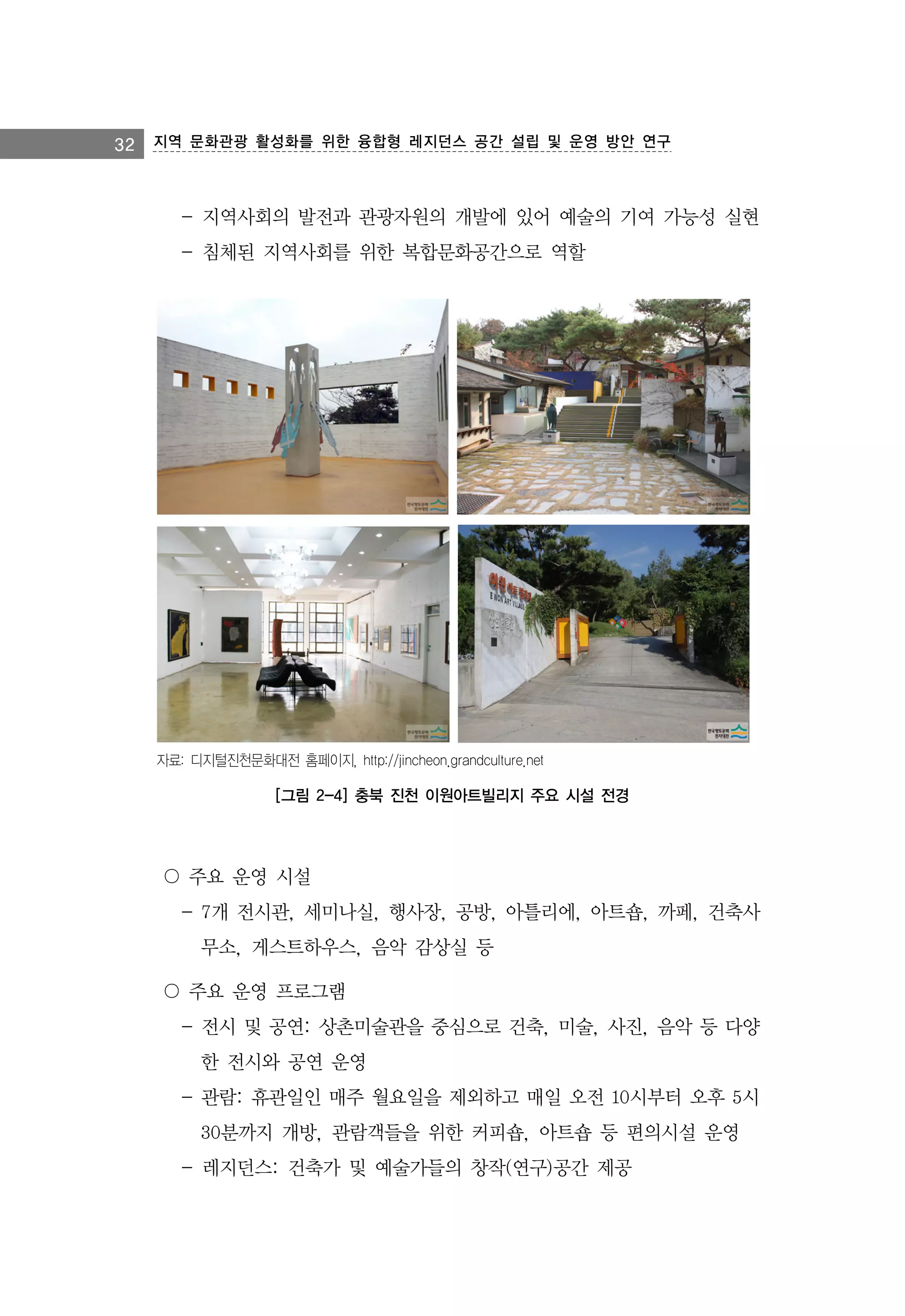 32 지역 문화관광 활성화를 위한 융합형 레지던스 공간 설립 및 운영 방안 연구

- 지역사회의 발전과 관광자원의 개발에 있어 예술의 기여 가능성 실현
- 침체된 지역사회를 위한 복합문화공간으로 역할

자료: 디지털진천문화대전 홈페이지, http://jincheon.grandculture.net

[그림 2-4] 충북 진천 이원아트빌리지 주요 시설 전경

〇 주요 운영 시설
- 7개 전시관, 세미나실, 행사장, 공방, 아틀리에, 아트숍, 까페, 건축사
무소, 게스트하우스, 음악 감상실 등
〇 주요 운영 프로그램
- 전시 및 공연: 상촌미술관을 중심으로 건축, 미술, 사진, 음악 등 다양
한 전시와 공연 운영
- 관람: 휴관일인 매주 월요일을 제외하고 매일 오전 10시부터 오후 5시
30분까지 개방, 관람객들을 위한 커피숍, 아트숍 등 편의시설 운영
- 레지던스: 건축가 및 예술가들의 창작(연구)공간 제공

 