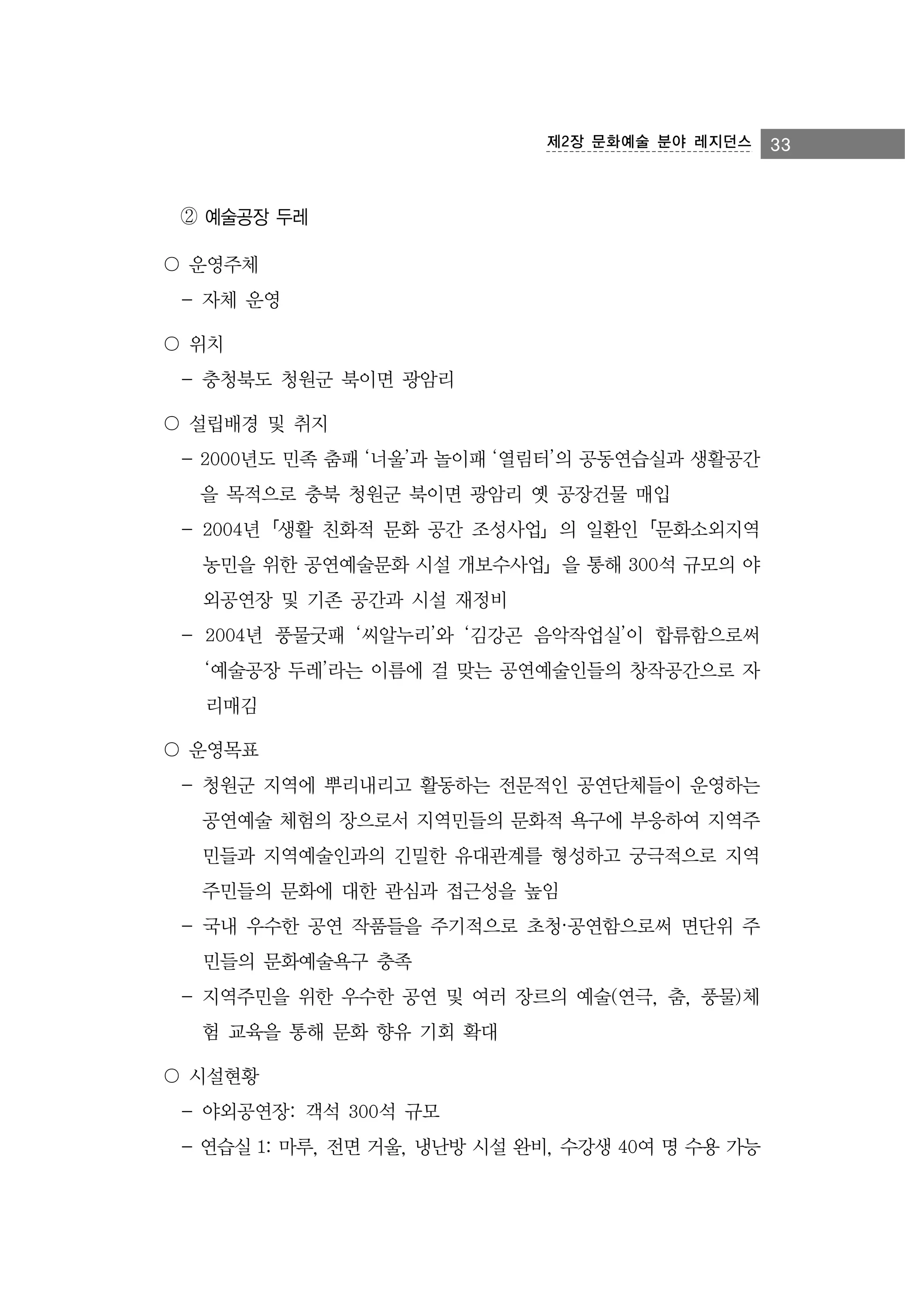 제2장 문화예술 분야 레지던스

② 예술공장 두레
〇 운영주체
- 자체 운영
〇 위치
- 충청북도 청원군 북이면 광암리
〇 설립배경 및 취지
- 2000년도 민족 춤패 ‘너울’과 놀이패 ‘열림터’의 공동연습실과 생활공간
을 목적으로 충북 청원군 북이면 광암리 옛 공장건물 매입
- 2004년「생활 친화적 문화 공간 조성사업」의 일환인「문화소외지역
농민을 위한 공연예술문화 시설 개보수사업」을 통해 300석 규모의 야
외공연장 및 기존 공간과 시설 재정비
- 2004년 풍물굿패 ‘씨알누리’와 ‘김강곤 음악작업실’이 합류함으로써
‘예술공장 두레’라는 이름에 걸 맞는 공연예술인들의 창작공간으로 자
리매김
〇 운영목표
- 청원군 지역에 뿌리내리고 활동하는 전문적인 공연단체들이 운영하는
공연예술 체험의 장으로서 지역민들의 문화적 욕구에 부응하여 지역주
민들과 지역예술인과의 긴밀한 유대관계를 형성하고 궁극적으로 지역
주민들의 문화에 대한 관심과 접근성을 높임
- 국내 우수한 공연 작품들을 주기적으로 초청·공연함으로써 면단위 주
민들의 문화예술욕구 충족
- 지역주민을 위한 우수한 공연 및 여러 장르의 예술(연극, 춤, 풍물)체
험 교육을 통해 문화 향유 기회 확대
〇 시설현황
- 야외공연장: 객석 300석 규모
- 연습실 1: 마루, 전면 거울, 냉난방 시설 완비, 수강생 40여 명 수용 가능

33

 