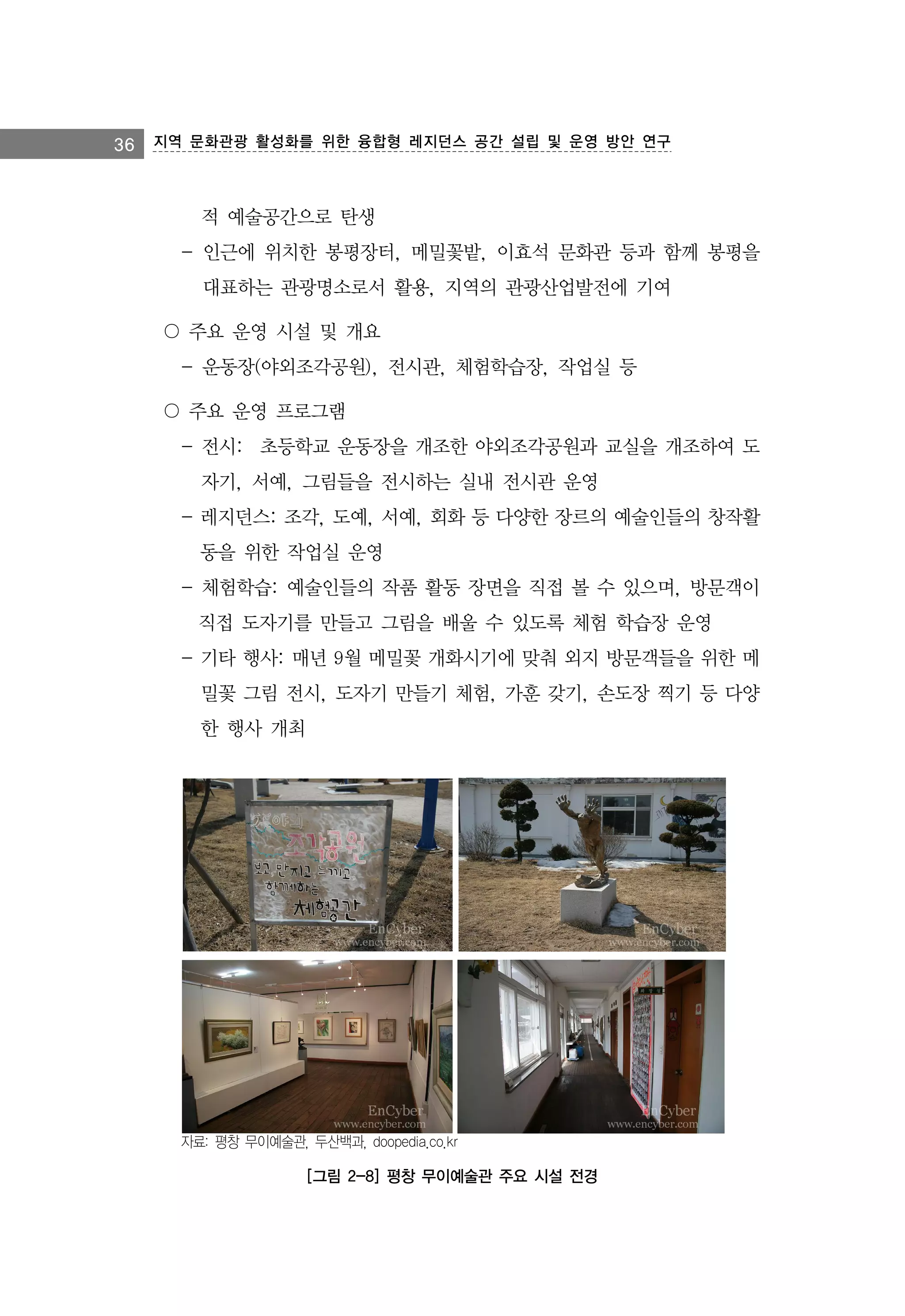 36 지역 문화관광 활성화를 위한 융합형 레지던스 공간 설립 및 운영 방안 연구

적 예술공간으로 탄생
- 인근에 위치한 봉평장터, 메밀꽃밭, 이효석 문화관 등과 함께 봉평을
대표하는 관광명소로서 활용, 지역의 관광산업발전에 기여
〇 주요 운영 시설 및 개요
- 운동장(야외조각공원), 전시관, 체험학습장, 작업실 등
〇 주요 운영 프로그램
- 전시:　초등학교 운동장을 개조한 야외조각공원과 교실을 개조하여 도
자기, 서예, 그림들을 전시하는 실내 전시관 운영
- 레지던스: 조각, 도예, 서예, 회화 등 다양한 장르의 예술인들의 창작활
동을 위한 작업실 운영
- 체험학습: 예술인들의 작품 활동 장면을 직접 볼 수 있으며, 방문객이
직접 도자기를 만들고 그림을 배울 수 있도록 체험 학습장 운영
- 기타 행사: 매년 9월 메밀꽃 개화시기에 맞춰 외지 방문객들을 위한 메
밀꽃 그림 전시, 도자기 만들기 체험, 가훈 갖기, 손도장 찍기 등 다양
한 행사 개최

자료: 평창 무이예술관, 두산백과, doopedia.co.kr

[그림 2-8] 평창 무이예술관 주요 시설 전경

 