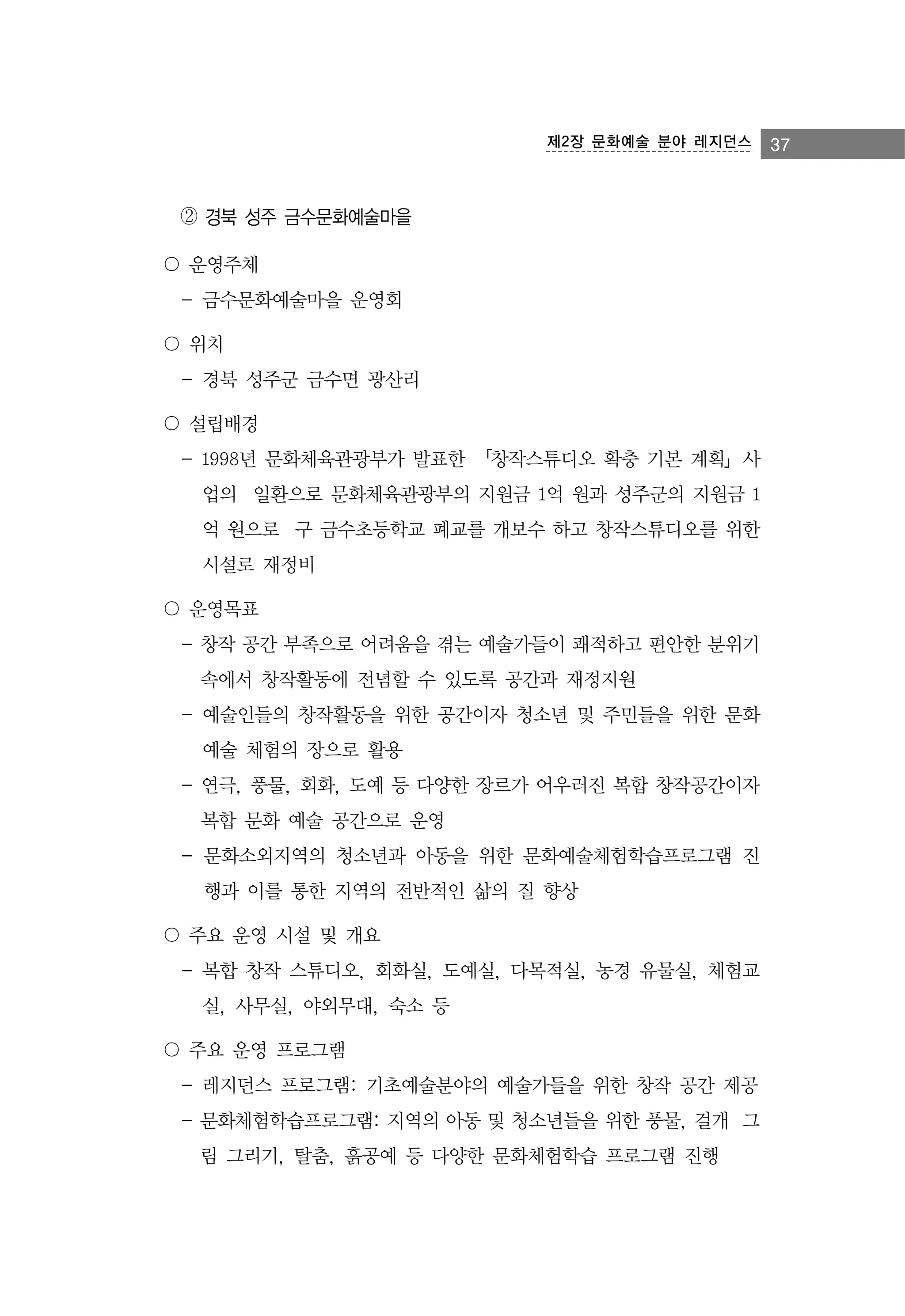 제2장 문화예술 분야 레지던스

② 경북 성주 금수문화예술마을
〇 운영주체
- 금수문화예술마을 운영회
〇 위치
- 경북 성주군 금수면 광산리
〇 설립배경
- 1998년 문화체육관광부가 발표한 「창작스튜디오 확충 기본 계획」사
업의 일환으로 문화체육관광부의 지원금 1억 원과 성주군의 지원금 1
억 원으로 구 금수초등학교 폐교를 개보수 하고 창작스튜디오를 위한
시설로 재정비
〇 운영목표
- 창작 공간 부족으로 어려움을 겪는 예술가들이 쾌적하고 편안한 분위기
속에서 창작활동에 전념할 수 있도록 공간과 재정지원
- 예술인들의 창작활동을 위한 공간이자 청소년 및 주민들을 위한 문화
예술 체험의 장으로 활용
- 연극, 풍물, 회화, 도예 등 다양한 장르가 어우러진 복합 창작공간이자
복합 문화 예술 공간으로 운영
- 문화소외지역의 청소년과 아동을 위한 문화예술체험학습프로그램 진
행과 이를 통한 지역의 전반적인 삶의 질 향상
〇 주요 운영 시설 및 개요
- 복합 창작 스튜디오, 회화실, 도예실, 다목적실, 농경 유물실, 체험교
실, 사무실, 야외무대, 숙소 등
〇 주요 운영 프로그램
- 레지던스 프로그램: 기초예술분야의 예술가들을 위한 창작 공간 제공
- 문화체험학습프로그램: 지역의 아동 및 청소년들을 위한 풍물, 걸개 그
림 그리기, 탈춤, 흙공예 등 다양한 문화체험학습 프로그램 진행

37

 