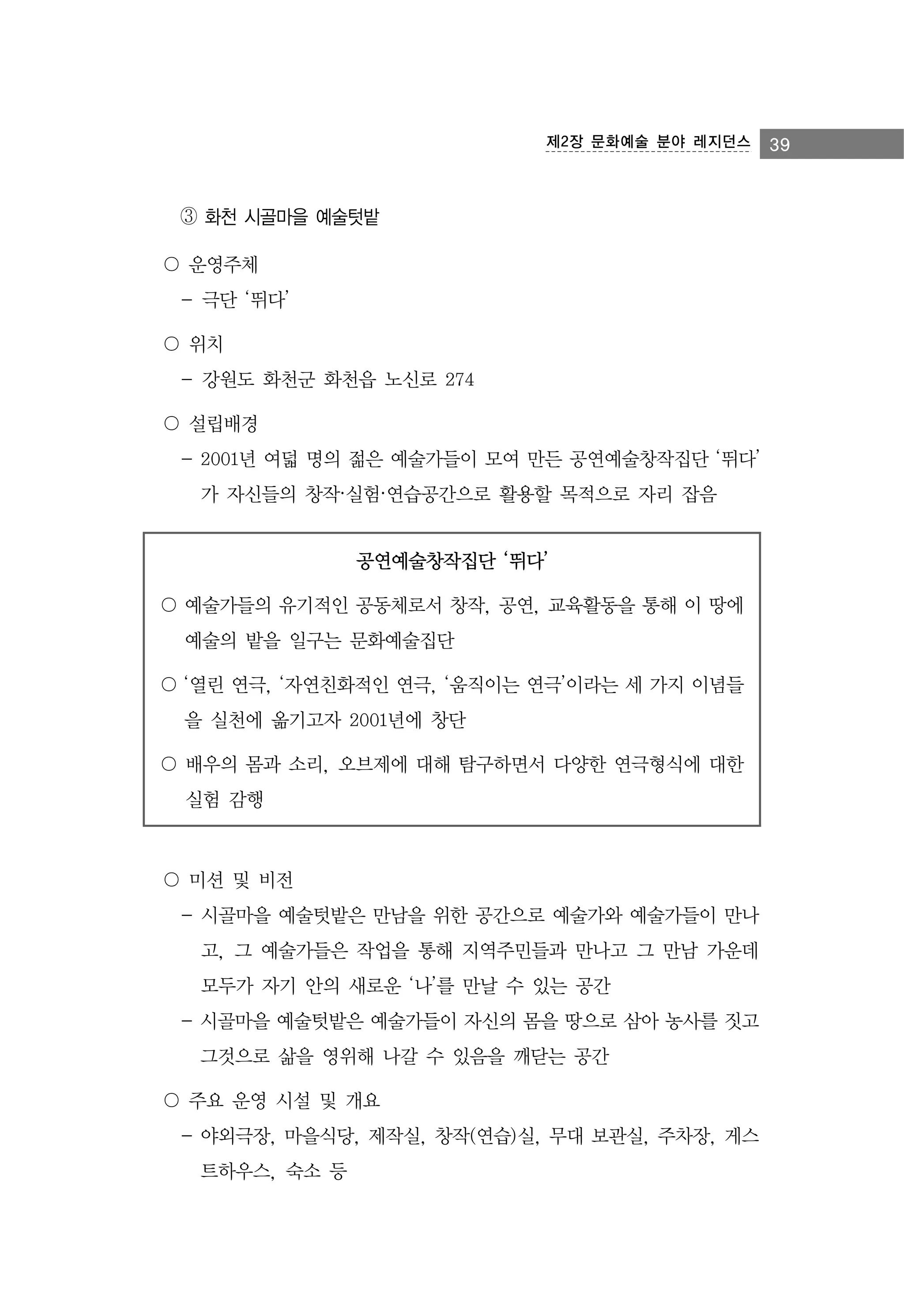 제2장 문화예술 분야 레지던스

③ 화천 시골마을 예술텃밭
〇 운영주체
- 극단 ‘뛰다’
〇 위치
- 강원도 화천군 화천읍 노신로 274
〇 설립배경
- 2001년 여덟 명의 젊은 예술가들이 모여 만든 공연예술창작집단 ‘뛰다’
가 자신들의 창작·실험·연습공간으로 활용할 목적으로 자리 잡음
공연예술창작집단 ‘뛰다’
〇 예술가들의 유기적인 공동체로서 창작, 공연, 교육활동을 통해 이 땅에
예술의 밭을 일구는 문화예술집단
〇 ‘열린 연극, ‘자연친화적인 연극, ‘움직이는 연극’이라는 세 가지 이념들
을 실천에 옮기고자 2001년에 창단
〇 배우의 몸과 소리, 오브제에 대해 탐구하면서 다양한 연극형식에 대한
실험 감행

〇 미션 및 비전
- 시골마을 예술텃밭은 만남을 위한 공간으로 예술가와 예술가들이 만나
고, 그 예술가들은 작업을 통해 지역주민들과 만나고 그 만남 가운데
모두가 자기 안의 새로운 ‘나’를 만날 수 있는 공간
- 시골마을 예술텃밭은 예술가들이 자신의 몸을 땅으로 삼아 농사를 짓고
그것으로 삶을 영위해 나갈 수 있음을 깨닫는 공간
〇 주요 운영 시설 및 개요
- 야외극장, 마을식당, 제작실, 창작(연습)실, 무대 보관실, 주차장, 게스
트하우스, 숙소 등

39

 